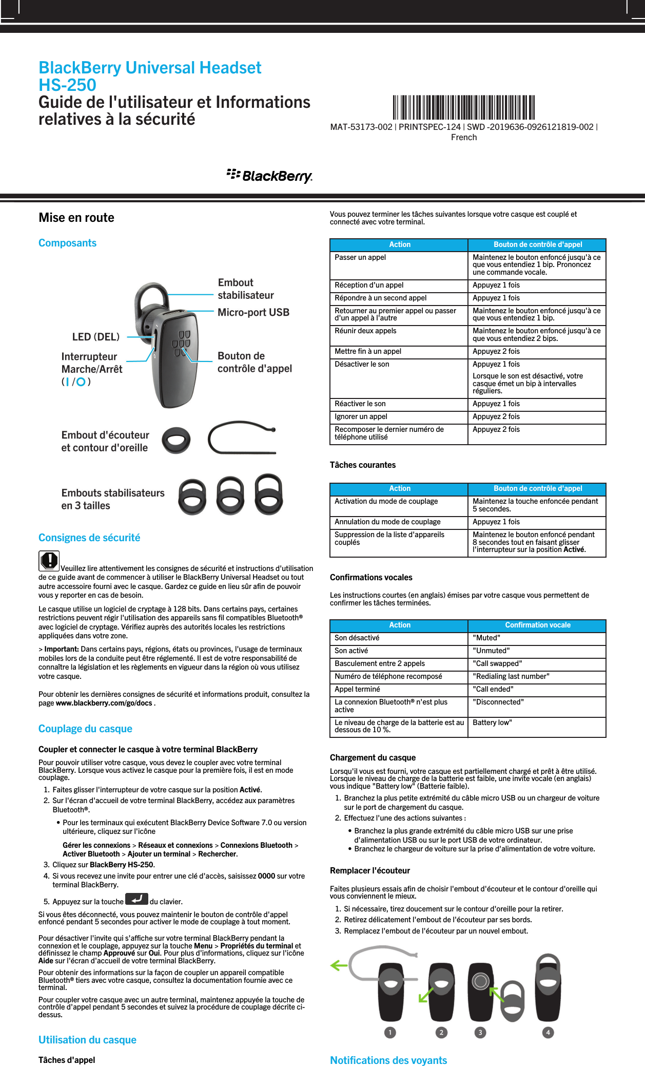 Mise en routeComposants Consignes de sécurité Veuillez lire attentivement les consignes de sécurité et instructions d&apos;utilisationde ce guide avant de commencer à utiliser le BlackBerry Universal Headset ou toutautre accessoire fourni avec le casque. Gardez ce guide en lieu sûr afin de pouvoirvous y reporter en cas de besoin.Le casque utilise un logiciel de cryptage à 128 bits. Dans certains pays, certainesrestrictions peuvent régir l&apos;utilisation des appareils sans fil compatibles Bluetooth®avec logiciel de cryptage. Vérifiez auprès des autorités locales les restrictionsappliquées dans votre zone.&gt; Important: Dans certains pays, régions, états ou provinces, l&apos;usage de terminauxmobiles lors de la conduite peut être réglementé. Il est de votre responsabilité deconnaître la législation et les règlements en vigueur dans la région où vous utilisezvotre casque.Pour obtenir les dernières consignes de sécurité et informations produit, consultez lapage www.blackberry.com/go/docs .Couplage du casqueCoupler et connecter le casque à votre terminal BlackBerryPour pouvoir utiliser votre casque, vous devez le coupler avec votre terminalBlackBerry. Lorsque vous activez le casque pour la première fois, il est en modecouplage.1. Faites glisser l&apos;interrupteur de votre casque sur la position Activé.2. Sur l&apos;écran d&apos;accueil de votre terminal BlackBerry, accédez aux paramètresBluetooth®.• Pour les terminaux qui exécutent BlackBerry Device Software 7.0 ou versionultérieure, cliquez sur l&apos;icôneGérer les connexions &gt; Réseaux et connexions &gt; Connexions Bluetooth &gt;Activer Bluetooth &gt; Ajouter un terminal &gt; Rechercher.3. Cliquez sur BlackBerry HS-250.4. Si vous recevez une invite pour entrer une clé d&apos;accès, saisissez 0000 sur votreterminal BlackBerry.5. Appuyez sur la touche   du clavier.Si vous êtes déconnecté, vous pouvez maintenir le bouton de contrôle d&apos;appelenfoncé pendant 5 secondes pour activer le mode de couplage à tout moment.Pour désactiver l&apos;invite qui s&apos;affiche sur votre terminal BlackBerry pendant laconnexion et le couplage, appuyez sur la touche Menu &gt; Propriétés du terminal etdéfinissez le champ Approuvé sur Oui. Pour plus d&apos;informations, cliquez sur l&apos;icôneAide sur l&apos;écran d&apos;accueil de votre terminal BlackBerry.Pour obtenir des informations sur la façon de coupler un appareil compatibleBluetooth® tiers avec votre casque, consultez la documentation fournie avec ceterminal.Pour coupler votre casque avec un autre terminal, maintenez appuyée la touche decontrôle d&apos;appel pendant 5 secondes et suivez la procédure de couplage décrite ci-dessus.Utilisation du casqueTâches d&apos;appelVous pouvez terminer les tâches suivantes lorsque votre casque est couplé etconnecté avec votre terminal.Action Bouton de contrôle d&apos;appelPasser un appel Maintenez le bouton enfoncé jusqu&apos;à ceque vous entendiez 1 bip. Prononcezune commande vocale.Réception d&apos;un appel Appuyez 1 foisRépondre à un second appel Appuyez 1 foisRetourner au premier appel ou passerd&apos;un appel à l&apos;autre Maintenez le bouton enfoncé jusqu&apos;à ceque vous entendiez 1 bip.Réunir deux appels Maintenez le bouton enfoncé jusqu&apos;à ceque vous entendiez 2 bips.Mettre fin à un appel Appuyez 2 foisDésactiver le son Appuyez 1 foisLorsque le son est désactivé, votrecasque émet un bip à intervallesréguliers.Réactiver le son Appuyez 1 foisIgnorer un appel Appuyez 2 foisRecomposer le dernier numéro detéléphone utilisé Appuyez 2 foisTâches courantesAction Bouton de contrôle d&apos;appelActivation du mode de couplage Maintenez la touche enfoncée pendant5 secondes.Annulation du mode de couplage Appuyez 1 foisSuppression de la liste d&apos;appareilscouplés Maintenez le bouton enfoncé pendant8 secondes tout en faisant glisserl&apos;interrupteur sur la position Activé.Confirmations vocalesLes instructions courtes (en anglais) émises par votre casque vous permettent deconfirmer les tâches terminées.Action Confirmation vocaleSon désactivé &quot;Muted&quot;Son activé &quot;Unmuted&quot;Basculement entre 2 appels &quot;Call swapped&quot;Numéro de téléphone recomposé &quot;Redialing last number&quot;Appel terminé &quot;Call ended&quot;La connexion Bluetooth® n&apos;est plusactive &quot;Disconnected&quot;Le niveau de charge de la batterie est audessous de 10 %. Battery low&quot;Chargement du casqueLorsqu&apos;il vous est fourni, votre casque est partiellement chargé et prêt à être utilisé.Lorsque le niveau de charge de la batterie est faible, une invite vocale (en anglais)vous indique &quot;Battery low&quot; (Batterie faible).1. Branchez la plus petite extrémité du câble micro USB ou un chargeur de voituresur le port de chargement du casque.2. Effectuez l&apos;une des actions suivantes :• Branchez la plus grande extrémité du câble micro USB sur une prised&apos;alimentation USB ou sur le port USB de votre ordinateur.• Branchez le chargeur de voiture sur la prise d&apos;alimentation de votre voiture.Remplacer l&apos;écouteurFaites plusieurs essais afin de choisir l&apos;embout d&apos;écouteur et le contour d&apos;oreille quivous conviennent le mieux.1. Si nécessaire, tirez doucement sur le contour d&apos;oreille pour la retirer.2. Retirez délicatement l&apos;embout de l&apos;écouteur par ses bords.3. Remplacez l&apos;embout de l&apos;écouteur par un nouvel embout.Notifications des voyantsBlackBerry Universal HeadsetHS-250Guide de l&apos;utilisateur et Informationsrelatives à la sécurité %&quot;$!)&apos;!#&apos;%+!&quot;%*)!-%*&quot;&amp;!*&quot;*%)%)&amp;!*&quot;%*&quot;)&amp;&quot;)&amp;&amp;*!%&amp;&amp;!&apos;)&apos;)!1MAT-53173-002 | PRINTSPEC-124 | SWD -2019636-0926121819-002 |French