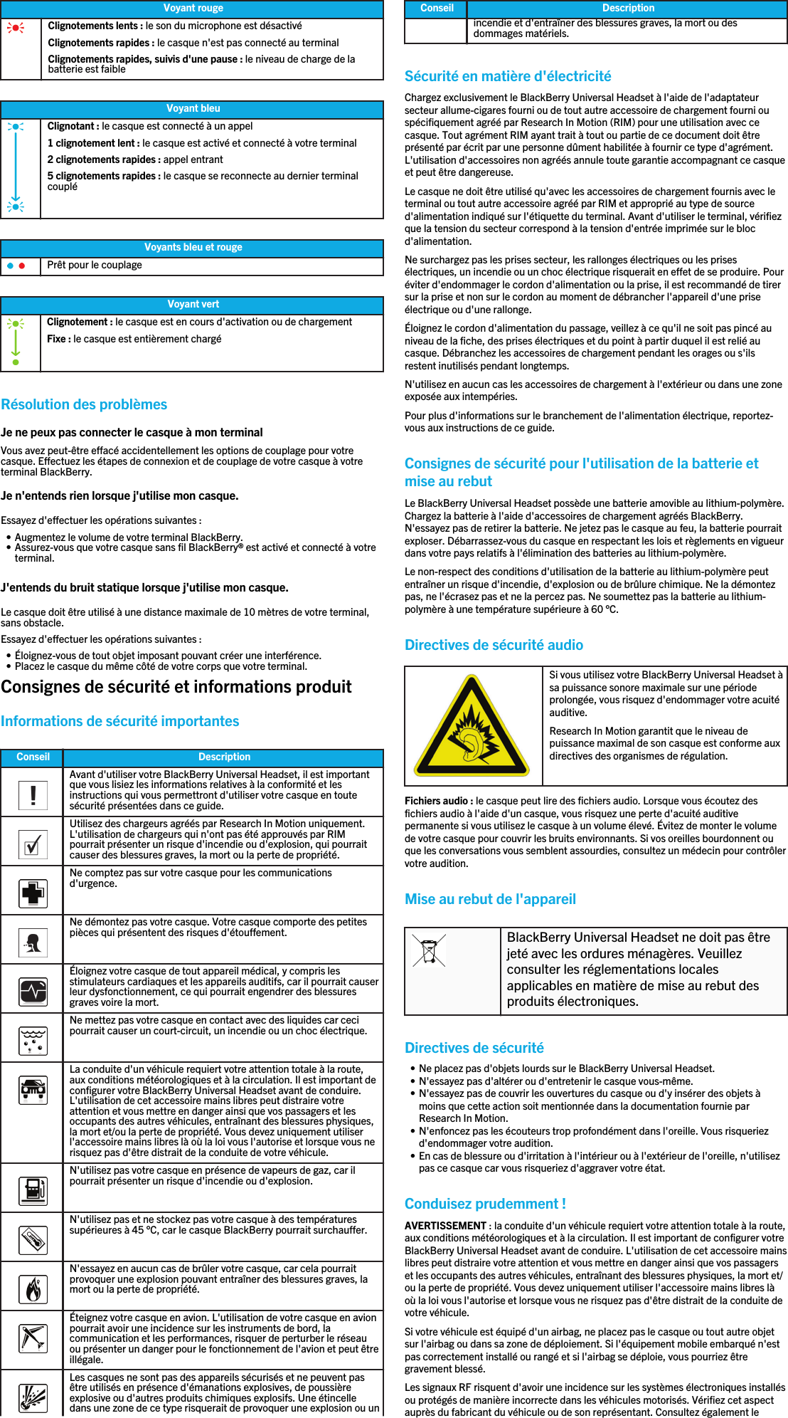 Voyant rougeClignotements lents : le son du microphone est désactivéClignotements rapides : le casque n&apos;est pas connecté au terminalClignotements rapides, suivis d&apos;une pause : le niveau de charge de labatterie est faibleVoyant bleuClignotant : le casque est connecté à un appel1 clignotement lent : le casque est activé et connecté à votre terminal2 clignotements rapides : appel entrant5 clignotements rapides : le casque se reconnecte au dernier terminalcoupléVoyants bleu et rougePrêt pour le couplageVoyant vertClignotement : le casque est en cours d&apos;activation ou de chargementFixe : le casque est entièrement chargéRésolution des problèmesJe ne peux pas connecter le casque à mon terminalVous avez peut-être effacé accidentellement les options de couplage pour votrecasque. Effectuez les étapes de connexion et de couplage de votre casque à votreterminal BlackBerry.Je n&apos;entends rien lorsque j&apos;utilise mon casque.Essayez d&apos;effectuer les opérations suivantes :• Augmentez le volume de votre terminal BlackBerry.• Assurez-vous que votre casque sans fil BlackBerry® est activé et connecté à votreterminal.J&apos;entends du bruit statique lorsque j&apos;utilise mon casque.Le casque doit être utilisé à une distance maximale de 10 mètres de votre terminal,sans obstacle.Essayez d&apos;effectuer les opérations suivantes :• Éloignez-vous de tout objet imposant pouvant créer une interférence.• Placez le casque du même côté de votre corps que votre terminal.Consignes de sécurité et informations produitInformations de sécurité importantesConseil Description  Avant d&apos;utiliser votre BlackBerry Universal Headset, il est importantque vous lisiez les informations relatives à la conformité et lesinstructions qui vous permettront d&apos;utiliser votre casque en toutesécurité présentées dans ce guide.  Utilisez des chargeurs agréés par Research In Motion uniquement.L&apos;utilisation de chargeurs qui n&apos;ont pas été approuvés par RIMpourrait présenter un risque d&apos;incendie ou d&apos;explosion, qui pourraitcauser des blessures graves, la mort ou la perte de propriété.  Ne comptez pas sur votre casque pour les communicationsd&apos;urgence.  Ne démontez pas votre casque. Votre casque comporte des petitespièces qui présentent des risques d&apos;étouffement.  Éloignez votre casque de tout appareil médical, y compris lesstimulateurs cardiaques et les appareils auditifs, car il pourrait causerleur dysfonctionnement, ce qui pourrait engendrer des blessuresgraves voire la mort.  Ne mettez pas votre casque en contact avec des liquides car cecipourrait causer un court-circuit, un incendie ou un choc électrique.  La conduite d&apos;un véhicule requiert votre attention totale à la route,aux conditions météorologiques et à la circulation. Il est important deconfigurer votre BlackBerry Universal Headset avant de conduire.L&apos;utilisation de cet accessoire mains libres peut distraire votreattention et vous mettre en danger ainsi que vos passagers et lesoccupants des autres véhicules, entraînant des blessures physiques,la mort et/ou la perte de propriété. Vous devez uniquement utiliserl&apos;accessoire mains libres là où la loi vous l&apos;autorise et lorsque vous nerisquez pas d&apos;être distrait de la conduite de votre véhicule.  N&apos;utilisez pas votre casque en présence de vapeurs de gaz, car ilpourrait présenter un risque d&apos;incendie ou d&apos;explosion.  N&apos;utilisez pas et ne stockez pas votre casque à des températuressupérieures à 45 °C, car le casque BlackBerry pourrait surchauffer.  N&apos;essayez en aucun cas de brûler votre casque, car cela pourraitprovoquer une explosion pouvant entraîner des blessures graves, lamort ou la perte de propriété.  Éteignez votre casque en avion. L&apos;utilisation de votre casque en avionpourrait avoir une incidence sur les instruments de bord, lacommunication et les performances, risquer de perturber le réseauou présenter un danger pour le fonctionnement de l&apos;avion et peut êtreillégale.  Les casques ne sont pas des appareils sécurisés et ne peuvent pasêtre utilisés en présence d&apos;émanations explosives, de poussièreexplosive ou d&apos;autres produits chimiques explosifs. Une étincelledans une zone de ce type risquerait de provoquer une explosion ou unConseil Descriptionincendie et d&apos;entraîner des blessures graves, la mort ou desdommages matériels.Sécurité en matière d&apos;électricitéChargez exclusivement le BlackBerry Universal Headset à l&apos;aide de l&apos;adaptateursecteur allume-cigares fourni ou de tout autre accessoire de chargement fourni ouspécifiquement agréé par Research In Motion (RIM) pour une utilisation avec cecasque. Tout agrément RIM ayant trait à tout ou partie de ce document doit êtreprésenté par écrit par une personne dûment habilitée à fournir ce type d&apos;agrément.L&apos;utilisation d&apos;accessoires non agréés annule toute garantie accompagnant ce casqueet peut être dangereuse.Le casque ne doit être utilisé qu&apos;avec les accessoires de chargement fournis avec leterminal ou tout autre accessoire agréé par RIM et approprié au type de sourced&apos;alimentation indiqué sur l&apos;étiquette du terminal. Avant d&apos;utiliser le terminal, vérifiezque la tension du secteur correspond à la tension d&apos;entrée imprimée sur le blocd&apos;alimentation.Ne surchargez pas les prises secteur, les rallonges électriques ou les prisesélectriques, un incendie ou un choc électrique risquerait en effet de se produire. Pouréviter d&apos;endommager le cordon d&apos;alimentation ou la prise, il est recommandé de tirersur la prise et non sur le cordon au moment de débrancher l&apos;appareil d&apos;une priseélectrique ou d&apos;une rallonge.Éloignez le cordon d&apos;alimentation du passage, veillez à ce qu&apos;il ne soit pas pincé auniveau de la fiche, des prises électriques et du point à partir duquel il est relié aucasque. Débranchez les accessoires de chargement pendant les orages ou s&apos;ilsrestent inutilisés pendant longtemps.N&apos;utilisez en aucun cas les accessoires de chargement à l&apos;extérieur ou dans une zoneexposée aux intempéries.Pour plus d&apos;informations sur le branchement de l&apos;alimentation électrique, reportez-vous aux instructions de ce guide.Consignes de sécurité pour l&apos;utilisation de la batterie etmise au rebutLe BlackBerry Universal Headset possède une batterie amovible au lithium-polymère.Chargez la batterie à l&apos;aide d&apos;accessoires de chargement agréés BlackBerry.N&apos;essayez pas de retirer la batterie. Ne jetez pas le casque au feu, la batterie pourraitexploser. Débarrassez-vous du casque en respectant les lois et règlements en vigueurdans votre pays relatifs à l&apos;élimination des batteries au lithium-polymère.Le non-respect des conditions d&apos;utilisation de la batterie au lithium-polymère peutentraîner un risque d&apos;incendie, d&apos;explosion ou de brûlure chimique. Ne la démontezpas, ne l&apos;écrasez pas et ne la percez pas. Ne soumettez pas la batterie au lithium-polymère à une température supérieure à 60 °C.Directives de sécurité audioSi vous utilisez votre BlackBerry Universal Headset àsa puissance sonore maximale sur une périodeprolongée, vous risquez d&apos;endommager votre acuitéauditive.Research In Motion garantit que le niveau depuissance maximal de son casque est conforme auxdirectives des organismes de régulation.Fichiers audio : le casque peut lire des fichiers audio. Lorsque vous écoutez desfichiers audio à l&apos;aide d&apos;un casque, vous risquez une perte d&apos;acuité auditivepermanente si vous utilisez le casque à un volume élevé. Évitez de monter le volumede votre casque pour couvrir les bruits environnants. Si vos oreilles bourdonnent ouque les conversations vous semblent assourdies, consultez un médecin pour contrôlervotre audition.Mise au rebut de l&apos;appareilBlackBerry Universal Headset ne doit pas êtrejeté avec les ordures ménagères. Veuillezconsulter les réglementations localesapplicables en matière de mise au rebut desproduits électroniques.Directives de sécurité• Ne placez pas d&apos;objets lourds sur le BlackBerry Universal Headset.• N&apos;essayez pas d&apos;altérer ou d&apos;entretenir le casque vous-même.• N&apos;essayez pas de couvrir les ouvertures du casque ou d&apos;y insérer des objets àmoins que cette action soit mentionnée dans la documentation fournie parResearch In Motion.• N&apos;enfoncez pas les écouteurs trop profondément dans l&apos;oreille. Vous risqueriezd&apos;endommager votre audition.• En cas de blessure ou d&apos;irritation à l&apos;intérieur ou à l&apos;extérieur de l&apos;oreille, n&apos;utilisezpas ce casque car vous risqueriez d&apos;aggraver votre état.Conduisez prudemment !AVERTISSEMENT : la conduite d&apos;un véhicule requiert votre attention totale à la route,aux conditions météorologiques et à la circulation. Il est important de configurer votreBlackBerry Universal Headset avant de conduire. L&apos;utilisation de cet accessoire mainslibres peut distraire votre attention et vous mettre en danger ainsi que vos passagerset les occupants des autres véhicules, entraînant des blessures physiques, la mort et/ou la perte de propriété. Vous devez uniquement utiliser l&apos;accessoire mains libres làoù la loi vous l&apos;autorise et lorsque vous ne risquez pas d&apos;être distrait de la conduite devotre véhicule.Si votre véhicule est équipé d&apos;un airbag, ne placez pas le casque ou tout autre objetsur l&apos;airbag ou dans sa zone de déploiement. Si l&apos;équipement mobile embarqué n&apos;estpas correctement installé ou rangé et si l&apos;airbag se déploie, vous pourriez êtregravement blessé.Les signaux RF risquent d&apos;avoir une incidence sur les systèmes électroniques installésou protégés de manière incorrecte dans les véhicules motorisés. Vérifiez cet aspectauprès du fabricant du véhicule ou de son représentant. Consultez également le