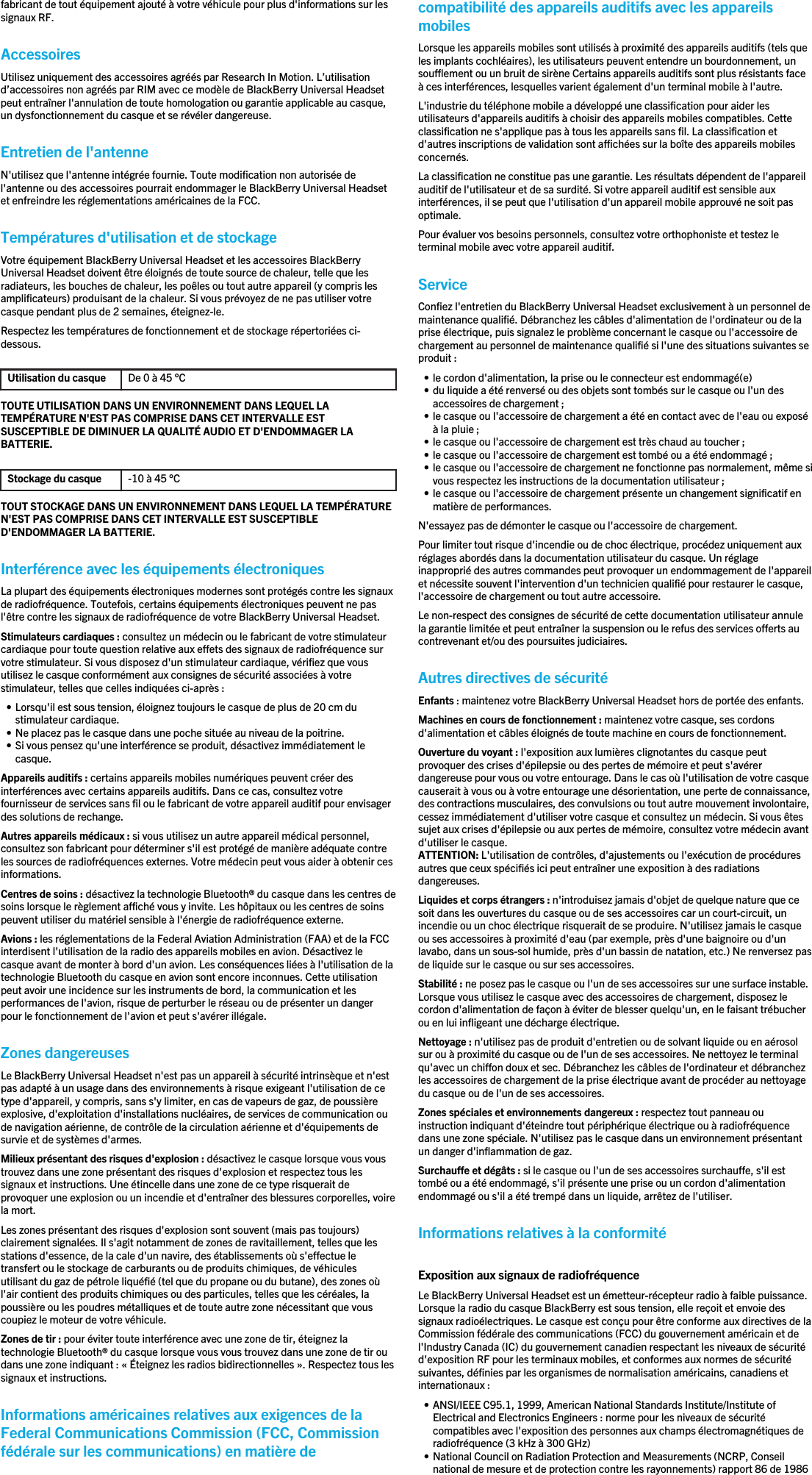 fabricant de tout équipement ajouté à votre véhicule pour plus d&apos;informations sur lessignaux RF.AccessoiresUtilisez uniquement des accessoires agréés par Research In Motion. L’utilisationd’accessoires non agréés par RIM avec ce modèle de BlackBerry Universal Headsetpeut entraîner l&apos;annulation de toute homologation ou garantie applicable au casque,un dysfonctionnement du casque et se révéler dangereuse.Entretien de l&apos;antenneN&apos;utilisez que l&apos;antenne intégrée fournie. Toute modification non autorisée del&apos;antenne ou des accessoires pourrait endommager le BlackBerry Universal Headsetet enfreindre les réglementations américaines de la FCC.Températures d&apos;utilisation et de stockageVotre équipement BlackBerry Universal Headset et les accessoires BlackBerryUniversal Headset doivent être éloignés de toute source de chaleur, telle que lesradiateurs, les bouches de chaleur, les poêles ou tout autre appareil (y compris lesamplificateurs) produisant de la chaleur. Si vous prévoyez de ne pas utiliser votrecasque pendant plus de 2 semaines, éteignez-le.Respectez les températures de fonctionnement et de stockage répertoriées ci-dessous.Utilisation du casque De 0 à 45 °CTOUTE UTILISATION DANS UN ENVIRONNEMENT DANS LEQUEL LATEMPÉRATURE N&apos;EST PAS COMPRISE DANS CET INTERVALLE ESTSUSCEPTIBLE DE DIMINUER LA QUALITÉ AUDIO ET D&apos;ENDOMMAGER LABATTERIE.Stockage du casque -10 à 45 °CTOUT STOCKAGE DANS UN ENVIRONNEMENT DANS LEQUEL LA TEMPÉRATUREN&apos;EST PAS COMPRISE DANS CET INTERVALLE EST SUSCEPTIBLED&apos;ENDOMMAGER LA BATTERIE.Interférence avec les équipements électroniquesLa plupart des équipements électroniques modernes sont protégés contre les signauxde radiofréquence. Toutefois, certains équipements électroniques peuvent ne pasl&apos;être contre les signaux de radiofréquence de votre BlackBerry Universal Headset.Stimulateurs cardiaques : consultez un médecin ou le fabricant de votre stimulateurcardiaque pour toute question relative aux effets des signaux de radiofréquence survotre stimulateur. Si vous disposez d&apos;un stimulateur cardiaque, vérifiez que vousutilisez le casque conformément aux consignes de sécurité associées à votrestimulateur, telles que celles indiquées ci-après :• Lorsqu&apos;il est sous tension, éloignez toujours le casque de plus de 20 cm dustimulateur cardiaque.• Ne placez pas le casque dans une poche située au niveau de la poitrine.• Si vous pensez qu&apos;une interférence se produit, désactivez immédiatement lecasque.Appareils auditifs : certains appareils mobiles numériques peuvent créer desinterférences avec certains appareils auditifs. Dans ce cas, consultez votrefournisseur de services sans fil ou le fabricant de votre appareil auditif pour envisagerdes solutions de rechange.Autres appareils médicaux : si vous utilisez un autre appareil médical personnel,consultez son fabricant pour déterminer s&apos;il est protégé de manière adéquate contreles sources de radiofréquences externes. Votre médecin peut vous aider à obtenir cesinformations.Centres de soins : désactivez la technologie Bluetooth® du casque dans les centres desoins lorsque le règlement affiché vous y invite. Les hôpitaux ou les centres de soinspeuvent utiliser du matériel sensible à l&apos;énergie de radiofréquence externe.Avions : les réglementations de la Federal Aviation Administration (FAA) et de la FCCinterdisent l&apos;utilisation de la radio des appareils mobiles en avion. Désactivez lecasque avant de monter à bord d&apos;un avion. Les conséquences liées à l&apos;utilisation de latechnologie Bluetooth du casque en avion sont encore inconnues. Cette utilisationpeut avoir une incidence sur les instruments de bord, la communication et lesperformances de l&apos;avion, risque de perturber le réseau ou de présenter un dangerpour le fonctionnement de l&apos;avion et peut s&apos;avérer illégale.Zones dangereusesLe BlackBerry Universal Headset n&apos;est pas un appareil à sécurité intrinsèque et n&apos;estpas adapté à un usage dans des environnements à risque exigeant l&apos;utilisation de cetype d&apos;appareil, y compris, sans s&apos;y limiter, en cas de vapeurs de gaz, de poussièreexplosive, d&apos;exploitation d&apos;installations nucléaires, de services de communication oude navigation aérienne, de contrôle de la circulation aérienne et d&apos;équipements desurvie et de systèmes d&apos;armes.Milieux présentant des risques d&apos;explosion : désactivez le casque lorsque vous voustrouvez dans une zone présentant des risques d&apos;explosion et respectez tous lessignaux et instructions. Une étincelle dans une zone de ce type risquerait deprovoquer une explosion ou un incendie et d&apos;entraîner des blessures corporelles, voirela mort.Les zones présentant des risques d&apos;explosion sont souvent (mais pas toujours)clairement signalées. Il s&apos;agit notamment de zones de ravitaillement, telles que lesstations d&apos;essence, de la cale d&apos;un navire, des établissements où s&apos;effectue letransfert ou le stockage de carburants ou de produits chimiques, de véhiculesutilisant du gaz de pétrole liquéfié (tel que du propane ou du butane), des zones oùl&apos;air contient des produits chimiques ou des particules, telles que les céréales, lapoussière ou les poudres métalliques et de toute autre zone nécessitant que vouscoupiez le moteur de votre véhicule.Zones de tir : pour éviter toute interférence avec une zone de tir, éteignez latechnologie Bluetooth® du casque lorsque vous vous trouvez dans une zone de tir oudans une zone indiquant : « Éteignez les radios bidirectionnelles ». Respectez tous lessignaux et instructions.Informations américaines relatives aux exigences de laFederal Communications Commission (FCC, Commissionfédérale sur les communications) en matière decompatibilité des appareils auditifs avec les appareilsmobilesLorsque les appareils mobiles sont utilisés à proximité des appareils auditifs (tels queles implants cochléaires), les utilisateurs peuvent entendre un bourdonnement, unsoufflement ou un bruit de sirène Certains appareils auditifs sont plus résistants faceà ces interférences, lesquelles varient également d&apos;un terminal mobile à l&apos;autre.L&apos;industrie du téléphone mobile a développé une classification pour aider lesutilisateurs d&apos;appareils auditifs à choisir des appareils mobiles compatibles. Cetteclassification ne s&apos;applique pas à tous les appareils sans fil. La classification etd&apos;autres inscriptions de validation sont affichées sur la boîte des appareils mobilesconcernés.La classification ne constitue pas une garantie. Les résultats dépendent de l&apos;appareilauditif de l&apos;utilisateur et de sa surdité. Si votre appareil auditif est sensible auxinterférences, il se peut que l&apos;utilisation d&apos;un appareil mobile approuvé ne soit pasoptimale.Pour évaluer vos besoins personnels, consultez votre orthophoniste et testez leterminal mobile avec votre appareil auditif.ServiceConfiez l&apos;entretien du BlackBerry Universal Headset exclusivement à un personnel demaintenance qualifié. Débranchez les câbles d&apos;alimentation de l&apos;ordinateur ou de laprise électrique, puis signalez le problème concernant le casque ou l&apos;accessoire dechargement au personnel de maintenance qualifié si l&apos;une des situations suivantes seproduit :• le cordon d&apos;alimentation, la prise ou le connecteur est endommagé(e)• du liquide a été renversé ou des objets sont tombés sur le casque ou l&apos;un desaccessoires de chargement ;• le casque ou l&apos;accessoire de chargement a été en contact avec de l&apos;eau ou exposéà la pluie ;• le casque ou l&apos;accessoire de chargement est très chaud au toucher ;• le casque ou l&apos;accessoire de chargement est tombé ou a été endommagé ;• le casque ou l&apos;accessoire de chargement ne fonctionne pas normalement, même sivous respectez les instructions de la documentation utilisateur ;• le casque ou l&apos;accessoire de chargement présente un changement significatif enmatière de performances.N&apos;essayez pas de démonter le casque ou l&apos;accessoire de chargement.Pour limiter tout risque d&apos;incendie ou de choc électrique, procédez uniquement auxréglages abordés dans la documentation utilisateur du casque. Un réglageinapproprié des autres commandes peut provoquer un endommagement de l&apos;appareilet nécessite souvent l&apos;intervention d&apos;un technicien qualifié pour restaurer le casque,l&apos;accessoire de chargement ou tout autre accessoire.Le non-respect des consignes de sécurité de cette documentation utilisateur annulela garantie limitée et peut entraîner la suspension ou le refus des services offerts aucontrevenant et/ou des poursuites judiciaires.Autres directives de sécuritéEnfants : maintenez votre BlackBerry Universal Headset hors de portée des enfants.Machines en cours de fonctionnement : maintenez votre casque, ses cordonsd&apos;alimentation et câbles éloignés de toute machine en cours de fonctionnement.Ouverture du voyant : l&apos;exposition aux lumières clignotantes du casque peutprovoquer des crises d&apos;épilepsie ou des pertes de mémoire et peut s&apos;avérerdangereuse pour vous ou votre entourage. Dans le cas où l&apos;utilisation de votre casquecauserait à vous ou à votre entourage une désorientation, une perte de connaissance,des contractions musculaires, des convulsions ou tout autre mouvement involontaire,cessez immédiatement d&apos;utiliser votre casque et consultez un médecin. Si vous êtessujet aux crises d&apos;épilepsie ou aux pertes de mémoire, consultez votre médecin avantd&apos;utiliser le casque.ATTENTION: L&apos;utilisation de contrôles, d&apos;ajustements ou l&apos;exécution de procéduresautres que ceux spécifiés ici peut entraîner une exposition à des radiationsdangereuses.Liquides et corps étrangers : n&apos;introduisez jamais d&apos;objet de quelque nature que cesoit dans les ouvertures du casque ou de ses accessoires car un court-circuit, unincendie ou un choc électrique risquerait de se produire. N&apos;utilisez jamais le casqueou ses accessoires à proximité d&apos;eau (par exemple, près d&apos;une baignoire ou d&apos;unlavabo, dans un sous-sol humide, près d&apos;un bassin de natation, etc.) Ne renversez pasde liquide sur le casque ou sur ses accessoires.Stabilité : ne posez pas le casque ou l&apos;un de ses accessoires sur une surface instable.Lorsque vous utilisez le casque avec des accessoires de chargement, disposez lecordon d&apos;alimentation de façon à éviter de blesser quelqu&apos;un, en le faisant trébucherou en lui infligeant une décharge électrique.Nettoyage : n&apos;utilisez pas de produit d&apos;entretien ou de solvant liquide ou en aérosolsur ou à proximité du casque ou de l&apos;un de ses accessoires. Ne nettoyez le terminalqu&apos;avec un chiffon doux et sec. Débranchez les câbles de l&apos;ordinateur et débranchezles accessoires de chargement de la prise électrique avant de procéder au nettoyagedu casque ou de l&apos;un de ses accessoires.Zones spéciales et environnements dangereux : respectez tout panneau ouinstruction indiquant d&apos;éteindre tout périphérique électrique ou à radiofréquencedans une zone spéciale. N&apos;utilisez pas le casque dans un environnement présentantun danger d&apos;inflammation de gaz.Surchauffe et dégâts : si le casque ou l&apos;un de ses accessoires surchauffe, s&apos;il esttombé ou a été endommagé, s&apos;il présente une prise ou un cordon d&apos;alimentationendommagé ou s&apos;il a été trempé dans un liquide, arrêtez de l&apos;utiliser.Informations relatives à la conformitéExposition aux signaux de radiofréquenceLe BlackBerry Universal Headset est un émetteur-récepteur radio à faible puissance.Lorsque la radio du casque BlackBerry est sous tension, elle reçoit et envoie dessignaux radioélectriques. Le casque est conçu pour être conforme aux directives de laCommission fédérale des communications (FCC) du gouvernement américain et del&apos;Industry Canada (IC) du gouvernement canadien respectant les niveaux de sécuritéd&apos;exposition RF pour les terminaux mobiles, et conformes aux normes de sécuritésuivantes, définies par les organismes de normalisation américains, canadiens etinternationaux :• ANSI/IEEE C95.1, 1999, American National Standards Institute/Institute ofElectrical and Electronics Engineers : norme pour les niveaux de sécuritécompatibles avec l&apos;exposition des personnes aux champs électromagnétiques deradiofréquence (3 kHz à 300 GHz)• National Council on Radiation Protection and Measurements (NCRP, Conseilnational de mesure et de protection contre les rayonnements) rapport 86 de 1986