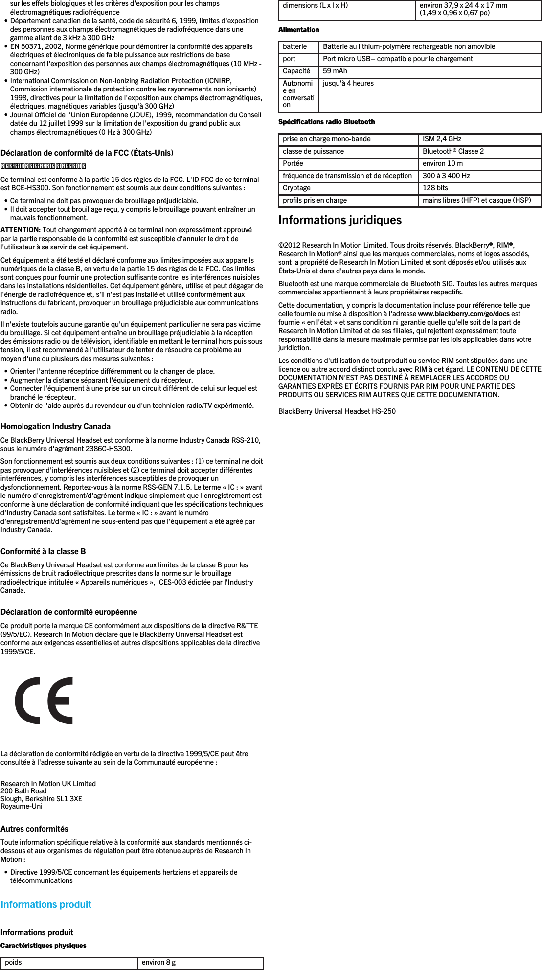 sur les effets biologiques et les critères d&apos;exposition pour les champsélectromagnétiques radiofréquence• Département canadien de la santé, code de sécurité 6, 1999, limites d&apos;expositiondes personnes aux champs électromagnétiques de radiofréquence dans unegamme allant de 3 kHz à 300 GHz• EN 50371, 2002, Norme générique pour démontrer la conformité des appareilsélectriques et électroniques de faible puissance aux restrictions de baseconcernant l&apos;exposition des personnes aux champs électromagnétiques (10 MHz -300 GHz)• International Commission on Non-Ionizing Radiation Protection (ICNIRP,Commission internationale de protection contre les rayonnements non ionisants)1998, directives pour la limitation de l&apos;exposition aux champs électromagnétiques,électriques, magnétiques variables (jusqu&apos;à 300 GHz)• Journal Officiel de l&apos;Union Européenne (JOUE), 1999, recommandation du Conseildatée du 12 juillet 1999 sur la limitation de l&apos;exposition du grand public auxchamps électromagnétiques (0 Hz à 300 GHz)Déclaration de conformité de la FCC (États-Unis)Partie 15 classe B de la FCCCe terminal est conforme à la partie 15 des règles de la FCC. L&apos;ID FCC de ce terminalest BCE-HS300. Son fonctionnement est soumis aux deux conditions suivantes :• Ce terminal ne doit pas provoquer de brouillage préjudiciable.• Il doit accepter tout brouillage reçu, y compris le brouillage pouvant entraîner unmauvais fonctionnement.ATTENTION: Tout changement apporté à ce terminal non expressément approuvépar la partie responsable de la conformité est susceptible d&apos;annuler le droit del&apos;utilisateur à se servir de cet équipement.Cet équipement a été testé et déclaré conforme aux limites imposées aux appareilsnumériques de la classe B, en vertu de la partie 15 des règles de la FCC. Ces limitessont conçues pour fournir une protection suffisante contre les interférences nuisiblesdans les installations résidentielles. Cet équipement génère, utilise et peut dégager del&apos;énergie de radiofréquence et, s&apos;il n&apos;est pas installé et utilisé conformément auxinstructions du fabricant, provoquer un brouillage préjudiciable aux communicationsradio.Il n&apos;existe toutefois aucune garantie qu&apos;un équipement particulier ne sera pas victimedu brouillage. Si cet équipement entraîne un brouillage préjudiciable à la réceptiondes émissions radio ou de télévision, identifiable en mettant le terminal hors puis soustension, il est recommandé à l&apos;utilisateur de tenter de résoudre ce problème aumoyen d&apos;une ou plusieurs des mesures suivantes :• Orienter l&apos;antenne réceptrice différemment ou la changer de place.• Augmenter la distance séparant l&apos;équipement du récepteur.• Connecter l&apos;équipement à une prise sur un circuit différent de celui sur lequel estbranché le récepteur.• Obtenir de l&apos;aide auprès du revendeur ou d&apos;un technicien radio/TV expérimenté.Homologation Industry CanadaCe BlackBerry Universal Headset est conforme à la norme Industry Canada RSS-210,sous le numéro d&apos;agrément 2386C-HS300.Son fonctionnement est soumis aux deux conditions suivantes : (1) ce terminal ne doitpas provoquer d&apos;interférences nuisibles et (2) ce terminal doit accepter différentesinterférences, y compris les interférences susceptibles de provoquer undysfonctionnement. Reportez-vous à la norme RSS-GEN 7.1.5. Le terme « IC : » avantle numéro d&apos;enregistrement/d&apos;agrément indique simplement que l&apos;enregistrement estconforme à une déclaration de conformité indiquant que les spécifications techniquesd&apos;Industry Canada sont satisfaites. Le terme « IC : » avant le numérod&apos;enregistrement/d&apos;agrément ne sous-entend pas que l&apos;équipement a été agréé parIndustry Canada.Conformité à la classe BCe BlackBerry Universal Headset est conforme aux limites de la classe B pour lesémissions de bruit radioélectrique prescrites dans la norme sur le brouillageradioélectrique intitulée « Appareils numériques », ICES-003 édictée par l&apos;IndustryCanada.Déclaration de conformité européenneCe produit porte la marque CE conformément aux dispositions de la directive R&amp;TTE(99/5/EC). Research In Motion déclare que le BlackBerry Universal Headset estconforme aux exigences essentielles et autres dispositions applicables de la directive1999/5/CE.La déclaration de conformité rédigée en vertu de la directive 1999/5/CE peut êtreconsultée à l&apos;adresse suivante au sein de la Communauté européenne :Research In Motion UK Limited 200 Bath Road Slough, Berkshire SL1 3XE Royaume-Uni  Autres conformitésToute information spécifique relative à la conformité aux standards mentionnés ci-dessous et aux organismes de régulation peut être obtenue auprès de Research InMotion :• Directive 1999/5/CE concernant les équipements hertziens et appareils detélécommunicationsInformations produitInformations produitCaractéristiques physiquespoids environ 8 gdimensions (L x l x H) environ 37,9 x 24,4 x 17 mm(1,49 x 0,96 x 0,67 po)Alimentationbatterie Batterie au lithium-polymère rechargeable non amovibleport Port micro USB– compatible pour le chargementCapacité 59 mAhAutonomie enconversationjusqu&apos;à 4 heuresSpécifications radio Bluetoothprise en charge mono-bande ISM 2,4 GHzclasse de puissance Bluetooth® Classe 2Portée environ 10 mfréquence de transmission et de réception 300 à 3 400 HzCryptage 128 bitsprofils pris en charge mains libres (HFP) et casque (HSP)Informations juridiques©2012 Research In Motion Limited. Tous droits réservés. BlackBerry®, RIM®,Research In Motion® ainsi que les marques commerciales, noms et logos associés,sont la propriété de Research In Motion Limited et sont déposés et/ou utilisés auxÉtats-Unis et dans d&apos;autres pays dans le monde.Bluetooth est une marque commerciale de Bluetooth SIG. Toutes les autres marquescommerciales appartiennent à leurs propriétaires respectifs.Cette documentation, y compris la documentation incluse pour référence telle quecelle fournie ou mise à disposition à l&apos;adresse www.blackberry.com/go/docs estfournie « en l&apos;état » et sans condition ni garantie quelle qu&apos;elle soit de la part deResearch In Motion Limited et de ses filiales, qui rejettent expressément touteresponsabilité dans la mesure maximale permise par les lois applicables dans votrejuridiction.Les conditions d&apos;utilisation de tout produit ou service RIM sont stipulées dans unelicence ou autre accord distinct conclu avec RIM à cet égard. LE CONTENU DE CETTEDOCUMENTATION N&apos;EST PAS DESTINÉ À REMPLACER LES ACCORDS OUGARANTIES EXPRÈS ET ÉCRITS FOURNIS PAR RIM POUR UNE PARTIE DESPRODUITS OU SERVICES RIM AUTRES QUE CETTE DOCUMENTATION.BlackBerry Universal Headset HS-250