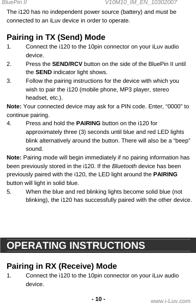 BluePin II                                                V10M10_IM_EN_10302007 www.i-Luv.com -10 - The i120 has no independent power source (battery) and must be connected to an iLuv device in order to operate.  Pairing in TX (Send) Mode 1.  Connect the i120 to the 10pin connector on your iLuv audio device. 2. Press the SEND/RCV button on the side of the BluePin II until the SEND indicator light shows. 3.  Follow the pairing instructions for the device with which you wish to pair the i120 (mobile phone, MP3 player, stereo headset, etc.). Note: Your connected device may ask for a PIN code. Enter, “0000” to continue pairing. 4.  Press and hold the PAIRING button on the i120 for approximately three (3) seconds until blue and red LED lights blink alternatively around the button. There will also be a “beep” sound. Note: Pairing mode will begin immediately if no pairing information has been previously stored in the i120. If the Bluetooth device has been previously paired with the i120, the LED light around the PAIRING button will light in solid blue. 5.  When the blue and red blinking lights become solid blue (not blinking), the i120 has successfully paired with the other device.     OPERATING INSTRUCTIONS  Pairing in RX (Receive) Mode 1.  Connect the i120 to the 10pin connector on your iLuv audio device. 