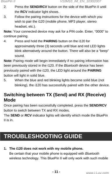 BluePin II                                                V10M10_IM_EN_10302007 www.i-Luv.com -11 - 2. Press the SEND/RCV button on the side of the BluePin II until the RCV indicator light shows. 3.  Follow the pairing instructions for the device with which you wish to pair the i120 (mobile phone, MP3 player, stereo headset, etc.). Note: Your connected device may ask for a PIN code. Enter, “0000” to continue pairing. 4.  Press and hold the PAIRING button on the i120 for approximately three (3) seconds until blue and red LED lights blink alternatively around the button. There will also be a “beep” sound. Note: Pairing mode will begin immediately if no pairing information has been previously stored in the i120. If the Bluetooth device has been previously paired with the i120, the LED light around the PAIRING button will light in solid blue. 5.  When the blue and red blinking lights become solid blue (not blinking), the i120 has successfully paired with the other device.  Switching between TX (Send) and RX (Receive) Mode Once pairing has been successfully completed, press the SEND/RCV button to switch between TX and RX modes. The SEND or RCV indicator lights will identify which mode the BluePin II is in.   TROUBLESHOOTING GUIDE  1.  The i120 does not work with my mobile phone. Be certain that your mobile phone is equipped with Bluetooth wireless technology. This BluePin II will only work with such mobile 