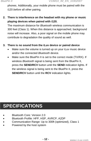 BluePin II                                                V10M10_IM_EN_10302007 www.i-Luv.com -12 - phones. Additionally, your mobile phone must be paired with the i120 before all other pairing.  2.  There is interference on the headset with my phone or music playing devices when paired with i120. The maximum distance for Bluetooth wireless communication is 300 feet (Class 1). When this distance is approached, background noise will increase. Also, a poor signal on the mobile phone may contribute to degradation the quality of sound as well.  3.  There is no sound from the iLuv device or paired device •  Make sure the volume is turned up on your iLuv music device and/or the connected Bluetooth device. •  Make sure the BluePin II is set to the correct mode (TX/RX). If wireless Bluetooth signal is being sent from the BluePin II, press the SEND/RCV button until the SEND indication lights. If the wireless signal is being sent to the BluePin II, press the SEND/RCV button until the RCV indication lights.        SPECIFICATIONS  •  Bluetooth Core: Version 2.0 •  Bluetooth Profile: HFP, HSP, AVRCP, A2DP •  Communication Range: Up to 300ft (optimized), Class 1  •  Powered by the host system   