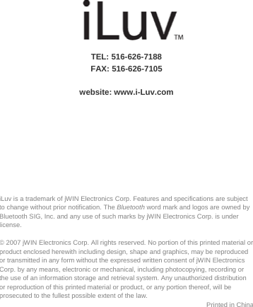  iLuv is a trademark of jWIN Electronics Corp. Features and specifications are subject to change without prior notification. The Bluetooth word mark and logos are owned by Bluetooth SIG, Inc. and any use of such marks by jWIN Electronics Corp. is under license.  © 2007 jWIN Electronics Corp. All rights reserved. No portion of this printed material or product enclosed herewith including design, shape and graphics, may be reproduced or transmitted in any form without the expressed written consent of jWIN Electronics Corp. by any means, electronic or mechanical, including photocopying, recording or the use of an information storage and retrieval system. Any unauthorized distribution or reproduction of this printed material or product, or any portion thereof, will be prosecuted to the fullest possible extent of the law. Printed in China              TEL: 516-626-7188 FAX: 516-626-7105  website: www.i-Luv.com      