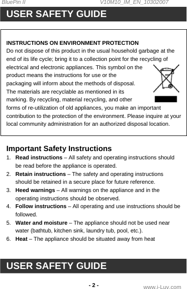 BluePin II                                                V10M10_IM_EN_10302007 www.i-Luv.com - 2 - USER SAFETY GUIDE   INSTRUCTIONS ON ENVIRONMENT PROTECTION Do not dispose of this product in the usual household garbage at the end of its life cycle; bring it to a collection point for the recycling of electrical and electronic appliances. This symbol on the product means the instructions for use or the packaging will inform about the methods of disposal. The materials are recyclable as mentioned in its marking. By recycling, material recycling, and other forms of re-utilization of old appliances, you make an important contribution to the protection of the environment. Please inquire at your local community administration for an authorized disposal location.   Important Safety Instructions 1.  Read instructions – All safety and operating instructions should be read before the appliance is operated. 2.  Retain instructions – The safety and operating instructions should be retained in a secure place for future reference. 3.  Heed warnings – All warnings on the appliance and in the operating instructions should be observed. 4.  Follow instructions – All operating and use instructions should be followed. 5.  Water and moisture – The appliance should not be used near water (bathtub, kitchen sink, laundry tub, pool, etc.). 6.  Heat – The appliance should be situated away from heat    USER SAFETY GUIDE 