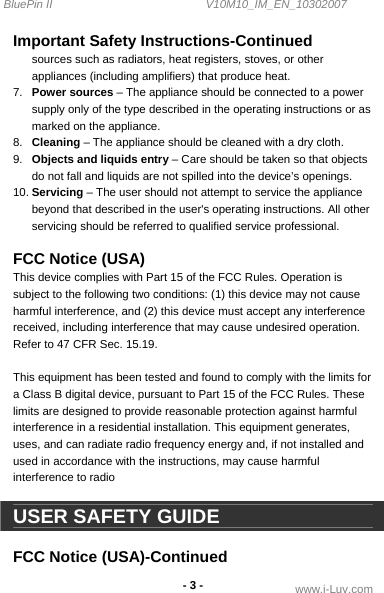 BluePin II                                                V10M10_IM_EN_10302007 www.i-Luv.com - 3 -  Important Safety Instructions-Continued sources such as radiators, heat registers, stoves, or other appliances (including amplifiers) that produce heat. 7.  Power sources – The appliance should be connected to a power supply only of the type described in the operating instructions or as marked on the appliance. 8.  Cleaning – The appliance should be cleaned with a dry cloth. 9.  Objects and liquids entry – Care should be taken so that objects do not fall and liquids are not spilled into the device’s openings. 10. Servicing – The user should not attempt to service the appliance beyond that described in the user&apos;s operating instructions. All other servicing should be referred to qualified service professional.  FCC Notice (USA) This device complies with Part 15 of the FCC Rules. Operation is subject to the following two conditions: (1) this device may not cause harmful interference, and (2) this device must accept any interference received, including interference that may cause undesired operation. Refer to 47 CFR Sec. 15.19.  This equipment has been tested and found to comply with the limits for a Class B digital device, pursuant to Part 15 of the FCC Rules. These limits are designed to provide reasonable protection against harmful interference in a residential installation. This equipment generates, uses, and can radiate radio frequency energy and, if not installed and used in accordance with the instructions, may cause harmful interference to radio   USER SAFETY GUIDE  FCC Notice (USA)-Continued 