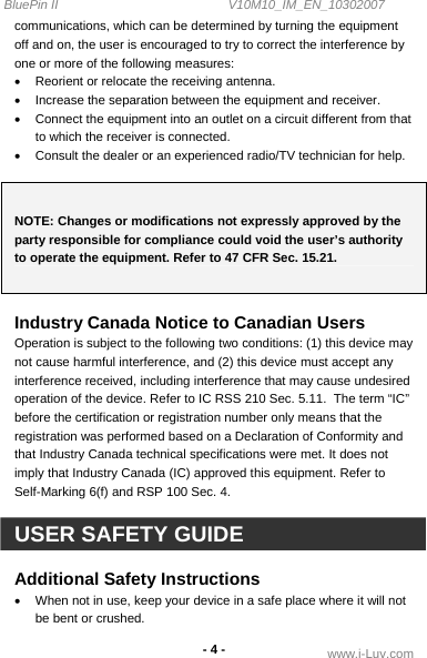 BluePin II                                                V10M10_IM_EN_10302007 www.i-Luv.com - 4 - communications, which can be determined by turning the equipment off and on, the user is encouraged to try to correct the interference by one or more of the following measures: •  Reorient or relocate the receiving antenna. •  Increase the separation between the equipment and receiver. •  Connect the equipment into an outlet on a circuit different from that to which the receiver is connected. •  Consult the dealer or an experienced radio/TV technician for help.  NOTE: Changes or modifications not expressly approved by the party responsible for compliance could void the user’s authority to operate the equipment. Refer to 47 CFR Sec. 15.21.  Industry Canada Notice to Canadian Users Operation is subject to the following two conditions: (1) this device may not cause harmful interference, and (2) this device must accept any interference received, including interference that may cause undesired operation of the device. Refer to IC RSS 210 Sec. 5.11.  The term “IC” before the certification or registration number only means that the registration was performed based on a Declaration of Conformity and that Industry Canada technical specifications were met. It does not imply that Industry Canada (IC) approved this equipment. Refer to Self-Marking 6(f) and RSP 100 Sec. 4.  USER SAFETY GUIDE  Additional Safety Instructions •  When not in use, keep your device in a safe place where it will not be bent or crushed. 