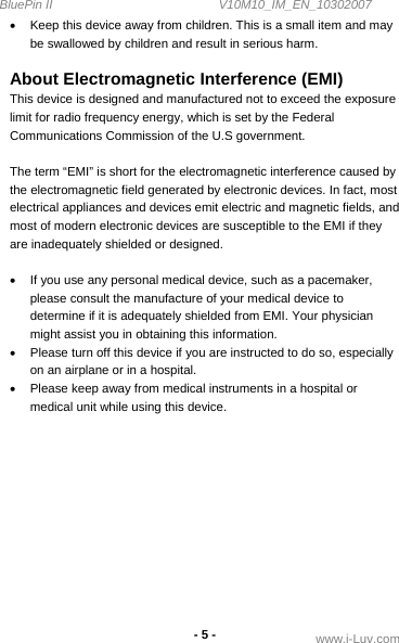 BluePin II                                                V10M10_IM_EN_10302007 www.i-Luv.com - 5 - •  Keep this device away from children. This is a small item and may be swallowed by children and result in serious harm.  About Electromagnetic Interference (EMI) This device is designed and manufactured not to exceed the exposure limit for radio frequency energy, which is set by the Federal Communications Commission of the U.S government.  The term “EMI” is short for the electromagnetic interference caused by the electromagnetic field generated by electronic devices. In fact, most electrical appliances and devices emit electric and magnetic fields, and most of modern electronic devices are susceptible to the EMI if they are inadequately shielded or designed.   •  If you use any personal medical device, such as a pacemaker, please consult the manufacture of your medical device to determine if it is adequately shielded from EMI. Your physician might assist you in obtaining this information. •  Please turn off this device if you are instructed to do so, especially on an airplane or in a hospital.  •  Please keep away from medical instruments in a hospital or medical unit while using this device.             