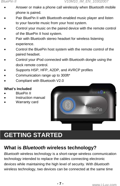 BluePin II                                                V10M10_IM_EN_10302007 www.i-Luv.com - 7 - •  Answer or make a phone call wirelessly when Bluetooth mobile phone is paired. •  Pair BluePin II with Bluetooth-enabled music player and listen to your favorite music from your host system.  •  Control your music on the paired device with the remote control of the BluePin II host system.  •  Pair with Bluetooth stereo headset for wireless listening experience.  •  Control the BluePin host system with the remote control of the paired headset. •  Control your iPod connected with Bluetooth dongle using the dock remote control.    •  Supports HSP, HFP, A2DP, and AVRCP profiles •  Communication range up to 300ft* •  Compliant with Bluetooth V2.0  What’s Included •  BluePin II  •  Instruction manual  • Warranty card      GETTING STARTED  What is Bluetooth wireless technology? Bluetooth wireless technology is a short-range wireless communication technology intended to replace the cables connecting electronic devices while maintaining the high level of security. With Bluetooth wireless technology, two devices can be connected at the same time 