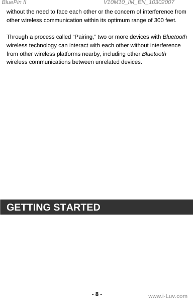 BluePin II                                                V10M10_IM_EN_10302007 www.i-Luv.com - 8 - without the need to face each other or the concern of interference from other wireless communication within its optimum range of 300 feet.  Through a process called “Pairing,” two or more devices with Bluetooth wireless technology can interact with each other without interference from other wireless platforms nearby, including other Bluetooth wireless communications between unrelated devices.                 GETTING STARTED  