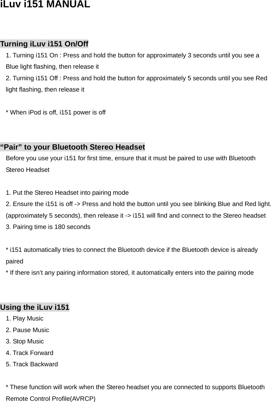 iLuv i151 MANUAL   Turning iLuv i151 On/Off 1. Turning i151 On : Press and hold the button for approximately 3 seconds until you see a Blue light flashing, then release it 2. Turning i151 Off : Press and hold the button for approximately 5 seconds until you see Red light flashing, then release it  * When iPod is off, i151 power is off   “Pair” to your Bluetooth Stereo Headset Before you use your i151 for first time, ensure that it must be paired to use with Bluetooth Stereo Headset  1. Put the Stereo Headset into pairing mode 2. Ensure the i151 is off -&gt; Press and hold the button until you see blinking Blue and Red light. (approximately 5 seconds), then release it -&gt; i151 will find and connect to the Stereo headset 3. Pairing time is 180 seconds  * i151 automatically tries to connect the Bluetooth device if the Bluetooth device is already paired * If there isn’t any pairing information stored, it automatically enters into the pairing mode   Using the iLuv i151 1. Play Music 2. Pause Music 3. Stop Music 4. Track Forward 5. Track Backward  * These function will work when the Stereo headset you are connected to supports Bluetooth Remote Control Profile(AVRCP) 
