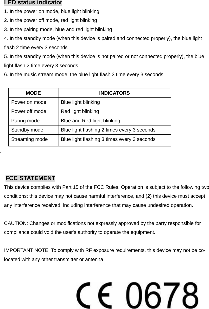 LED status indicator 1. In the power on mode, blue light blinking 2. In the power off mode, red light blinking 3. In the pairing mode, blue and red light blinking 4. In the standby mode (when this device is paired and connected properly), the blue light flash 2 time every 3 seconds 5. In the standby mode (when this device is not paired or not connected properly), the blue light flash 2 time every 3 seconds 6. In the music stream mode, the blue light flash 3 time every 3 seconds  MODE INDICATORS Power on mode  Blue light blinking Power off mode  Red light blinking Paring mode  Blue and Red light blinking Standby mode  Blue light flashing 2 times every 3 seconds Streaming mode  Blue light flashing 3 times every 3 seconds .   FCC STATEMENT This device complies with Part 15 of the FCC Rules. Operation is subject to the following two conditions: this device may not cause harmful interference, and (2) this device must accept any interference received, including interference that may cause undesired operation.   CAUTION: Changes or modifications not expressly approved by the party responsible for compliance could void the user&apos;s authority to operate the equipment.   IMPORTANT NOTE: To comply with RF exposure requirements, this device may not be co-located with any other transmitter or antenna.     