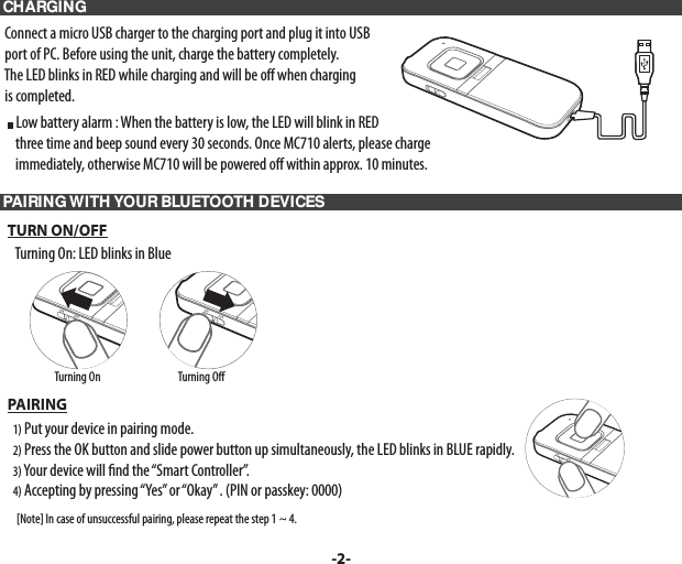  CHARGING     Connect a micro USB charger to the charging port and plug it into USB   port of PC. Before using the unit, charge the battery completely.   The LED blinks in RED while charging and will be o  when charging   is completed.     Low battery alarm : When the battery is low, the LED will blink in RED       three time and beep sound every 30 seconds. Once MC710 alerts, please charge       immediately, otherwise MC710 will be powered o  within approx. 10 minutes. PAIRING WITH YOUR BLUETOOTH DEVICES   TURN ON/OFF      Turning On: LED blinks in Blue   PAIRING     1) Put your device in pairing mode.     2) Press the OK button and slide power button up simultaneously, the LED blinks in BLUE rapidly.     3) Your device will  nd the “Smart Controller”.     4) Accepting by pressing “Yes” or “Okay” . (PIN or passkey: 0000)        [Note] In case of unsuccessful pairing, please repeat the step 1 ~ 4.-2-Turning On                                    Turning O 