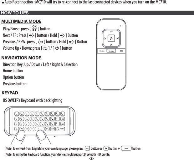      Auto Reconnection : MC710 will try to re-connect to the last connected devices when you turn on the MC710. HOW TO UES  MULTIMEDIA MODE    Play/Pause: press [ ] button     Next / FF : Press [ ] button / Hold [ ] Button    Previous / REW: press [ ] button / Hold [ ] Button    Volume Up / Down: press [ ] / [ ] button          NAVIGATION MODE    Direction Key: Up / Down / Left / Right &amp; Selection    Home button    Option button    Previous button  KEYPAD    US QWETRY Keyboard with backlighting        [Note] To convert from English to your own language, please press    button or    button+   button         [Note] To using the Keyboard function, your device should support Bluetooth HID pro le.-3-