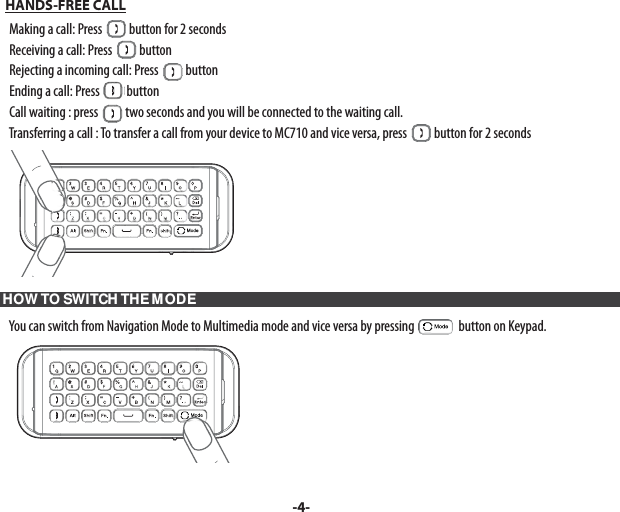   HANDS-FREE CALL    Making a call: Press   button for 2 seconds    Receiving a call: Press   button    Rejecting a incoming call: Press   button    Ending a call: Press   button    Call waiting : press   two seconds and you will be connected to the waiting call.    Transferring a call : To transfer a call from your device to MC710 and vice versa, press   button for 2 seconds HOW TO SWITCH THE MODE    You can switch from Navigation Mode to Multimedia mode and vice versa by pressing   button on Keypad.-4-
