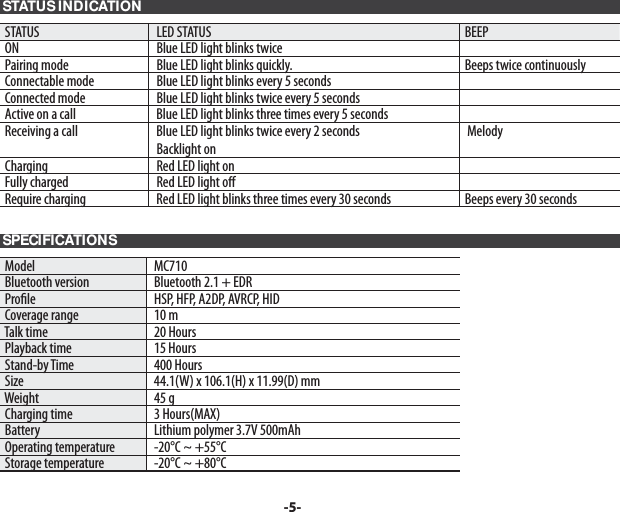  STATUS INDICATION STATUS   LED STATUS  BEEP ON   Blue LED light blinks twice   Pairing mode   Blue LED light blinks quickly.  Beeps twice continuously Connectable mode   Blue LED light blinks every 5 seconds Connected mode   Blue LED light blinks twice every 5 seconds Active on a call   Blue LED light blinks three times every 5 seconds Receiving a call   Blue LED light blinks twice every 2 seconds  Backlight on  Melody Charging   Red LED light on Fully charged   Red LED light o    Require charging   Red LED light blinks three times every 30 seconds  Beeps every 30 seconds SPECIFICATIONS  Model   MC710 Bluetooth version   Bluetooth 2.1 + EDR Pro le    HSP, HFP, A2DP, AVRCP, HID Coverage range   10 m Talk time   20 Hours Playback time   15 Hours Stand-by Time   400 Hours Size   44.1(W) x 106.1(H) x 11.99(D) mm Weight   45 g Charging time   3 Hours(MAX) Battery   Lithium polymer 3.7V 500mAh Operating temperature   -20°C ~ +55°C Storage temperature   -20°C ~ +80°C-5-