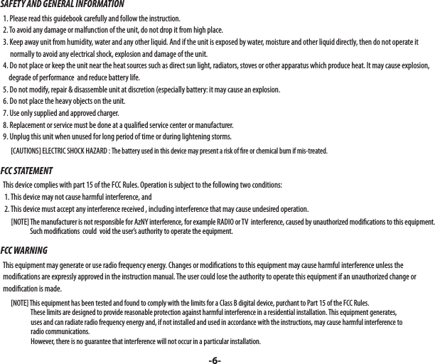 SAFETY AND GENERAL INFORMATION  1. Please read this guidebook carefully and follow the instruction.  2. To avoid any damage or malfunction of the unit, do not drop it from high place.  3. Keep away unit from humidity, water and any other liquid. And if the unit is exposed by water, moisture and other liquid directly, then do not operate it         normally to avoid any electrical shock, explosion and damage of the unit.  4. Do not place or keep the unit near the heat sources such as direct sun light, radiators, stoves or other apparatus which produce heat. It may cause explosion,       degrade of performance  and reduce battery life.  5. Do not modify, repair &amp; disassemble unit at discretion (especially battery: it may cause an explosion.  6. Do not place the heavy objects on the unit.  7. Use only supplied and approved charger.  8. Replacement or service must be done at a quali ed service center or manufacturer.  9. Unplug this unit when unused for long period of time or during lightening storms.        [CAUTIONS] ELECTRIC SHOCK HAZARD : The battery used in this device may present a risk of  re or chemical burn if mis-treated.FCC STATEMENT  This device complies with part 15 of the FCC Rules. Operation is subject to the following two conditions:    1. This device may not cause harmful interference, and    2. This device must accept any interference received , including interference that may cause undesired operation.        [NOTE] The manufacturer is not responsible for AzNY interference, for example RADIO or TV  interference, caused by unauthorized modi cations to this equipment.                       Such modi cations  could  void the user’s authority to operate the equipment.FCC WARNING  This equipment may generate or use radio frequency energy. Changes or modi cations to this equipment may cause harmful interference unless the   modi cations are expressly approved in the instruction manual. The user could lose the authority to operate this equipment if an unauthorized change or     modi cation is made.        [NOTE] This equipment has been tested and found to comply with the limits for a Class B digital device, purchant to Part 15 of the FCC Rules.                        These limits are designed to provide reasonable protection against harmful interference in a residential installation. This equipment generates,                        uses and can radiate radio frequency energy and, if not installed and used in accordance with the instructions, may cause harmful interference to                        radio communications.                        However, there is no guarantee that interference will not occur in a particular installation.-6-