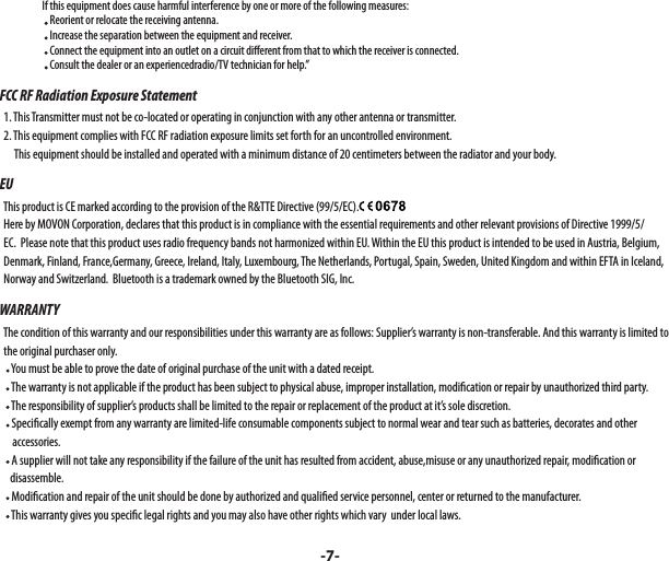                      If this equipment does cause harmful interference by one or more of the following measures:                        Reorient or relocate the receiving antenna.                        Increase the separation between the equipment and receiver.                        Connect the equipment into an outlet on a circuit di erent from that to which the receiver is connected.                        Consult the dealer or an experiencedradio/TV technician for help.”FCC RF Radiation Exposure Statement  1. This Transmitter must not be co-located or operating in conjunction with any other antenna or transmitter.  2. This equipment complies with FCC RF radiation exposure limits set forth for an uncontrolled environment.        This equipment should be installed and operated with a minimum distance of 20 centimeters between the radiator and your body.EU  This product is CE marked according to the provision of the R&amp;TTE Directive (99/5/EC).  Here by MOVON Corporation, declares that this product is in compliance with the essential requirements and other relevant provisions of Directive 1999/5/    EC.  Please note that this product uses radio frequency bands not harmonized within EU. Within the EU this product is intended to be used in Austria, Belgium,    Denmark, Finland, France,Germany, Greece, Ireland, Italy, Luxembourg, The Netherlands, Portugal, Spain, Sweden, United Kingdom and within EFTA in Iceland,   Norway and Switzerland.  Bluetooth is a trademark owned by the Bluetooth SIG, Inc.WARRANTY  The condition of this warranty and our responsibilities under this warranty are as follows: Supplier’s warranty is non-transferable. And this warranty is limited to     the original purchaser only.     You must be able to prove the date of original purchase of the unit with a dated receipt.     The warranty is not applicable if the product has been subject to physical abuse, improper installation, modi cation or repair by unauthorized third party.     The responsibility of supplier’s products shall be limited to the repair or replacement of the product at it’s sole discretion.     Speci cally exempt from any warranty are limited-life consumable components subject to normal wear and tear such as batteries, decorates and other       accessories.     A supplier will not take any responsibility if the failure of the unit has resulted from accident, abuse,misuse or any unauthorized repair, modi cation or      disassemble.     Modi cation and repair of the unit should be done by authorized and quali ed service personnel, center or returned to the manufacturer.     This warranty gives you speci c legal rights and you may also have other rights which vary  under local laws.-7-
