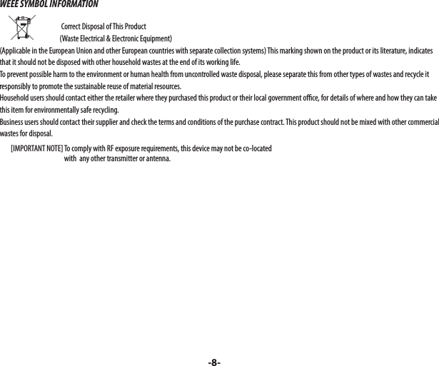 WEEE SYMBOL INFORMATION                                                                            Correct Disposal of This Product                        (Waste Electrical &amp; Electronic Equipment)(Applicable in the European Union and other European countries with separate collection systems) This marking shown on the product or its literature, indicates that it should not be disposed with other household wastes at the end of its working life. To prevent possible harm to the environment or human health from uncontrolled waste disposal, please separate this from other types of wastes and recycle it responsibly to promote the sustainable reuse of material resources. Household users should contact either the retailer where they purchased this product or their local government o  ce, for details of where and how they can take this item for environmentally safe recycling. Business users should contact their supplier and check the terms and conditions of the purchase contract. This product should not be mixed with other commercial wastes for disposal.        [IMPORTANT NOTE] To comply with RF exposure requirements, this device may not be co-located                                                with  any other transmitter or antenna. -8-