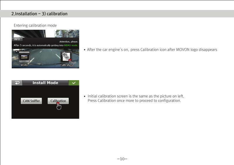 (Movon Driver Assistance System – 10)Thank you for purchasing Movon Advanced Driver Assistance-10(MDAS-10).Please read the manual carefully before installing and using MDAS-10.MDAS-10 is a single camera-based driver assistance system. The product focuses on assisting drivers by preventing drowsy or reckless driving, and recording driving information with the three functions listed belowEntering calibration modeLane departure warning(LDW) Provides Lane Departure Warning (LDW) for safe driving. It alerts the driver with sound and visual warnings and helps to regain direction if the driver departs lanes unintentionally. (*activated at 60 km/h (38 mph))2 Channel HD Dash camRecords scenes before and after an accident along with imminent crash situations based on gravity sensor and 720P recording performance. MADS-10 can record rearview scenes (480P) with an external back-up camera and the screen can be used as a rearview display.Digital TacographLogs 10 types of data related to driving information such as speed, break usage, RPM, GPS location, accumulated mileage, daily mileage, etc. Can benefit fleet managements and improve drivers’ driving behavior as a result of reducing accidents and saving fuel.1) Introduction 1. About MDAS-102. Specification3. Components4. Part description2) Installation 1. Cabling overview2. Installing  2.1 Installing rear-view cameras3. Calibration3) Function 1. Lane departure warning2. Dash cam3. Digital tachograph4) Operation 1. Set-up menu5) Warranty informationAny inappropriate or illegal activities or violation of traffic rules on the roads are drivers’ responsibility. Movon Corp. will not compensate any damage nor accept responsibility related to behaviors mentioned. After attaching the optional rear camera to preferred location on the rear windshield,  connect camera cable to the main cable’s 2.5ø slot.  press Calibration icon after MOVON logo disappearsAfter the car engine’s on, Initial calibration screen is the same as the picture on left.  Press Calibration once more to proceed to configuration. If the rear screen converts into the full screen in the PIP situation, LDWS should be not activated.Users can change recording time in DVR Setting.CautionBefore inserting or separating micro SD card, please turn off MDAS-10. If you do not, the recording images can become corrupted. It is recommended for micro SD card’s reliability to low-level format the SD Card periodically (approximately every 3-4 months).Caution : If using an external rear camera outside of the car, ensure that the external rear camera’s connector is following MDAS-10’s cable pin specification indicated on the picture.In addition, if the camera’s power consumption exceeds 5V, it will be powered from a separate power source(eg. rear lamp cables)Please be aware of Movon’s policy that private information and traffic related laws are users&apos; responsibility. MDAS-10 only gives warnings to drivers. The final decision to maneuver/control shall be made by drivers themselves.Customer service incurred by controlling while driving or damaging/revamping will not be guaranteed by Movon’s policy.The manual can be modified without notification. Explanations and images may not be up-to-date on the user manual for upgrading  or editing purposes.The product software is able to be modified for upgrading for better performance without informing in advanced. Please refer to the http://www.movon.co.kr or http://www.mdas.co.kr for latest updated information.Copyright ⓒ 2005 by Movon Corporation. All Rights Reserved.Table of contents11.Introduction - 2) Specification1.Introduction - 4) Part description1.Introduction - 3) Components1.Introduction - 1) IntroductionMajor functionsCPU Cortex A8 SeriesMDAS cameraScreen 4.3 inch, 480x272   pixel, touch screen panelCamera 1M pixel, Diagonal 103.2°CPowerVideoAudioMP4(H.264 codec: Front-720P, 30fps, Rear: 480P, 15~30fps)AAC/MP3FormatCameraLensAngle adjusterSpeedDistances between the wheelsDouble sided tapeCamera cableBody110 x 85 x 70 mm135 x 85 x 20 mmSizeStorageDC 12V/24V support (Consumption: 900mA)4~32GB Micro SD card supportOperating Temperature -20~65˚CEtc Built-in G-sensor, Mic, Speaker, Wi-Fi(Option), External GPS, Input Power port (Micro USB or Rear Connector), Camera port(micro USB)MDAS main User manualGPS module    (Option)Universal 4-pin mount (Option)Rear-view camera(Option)Micro SD card 8G &amp; reader MDAS cable2.Installation - 1) Cabling overview2.Installation - 3) calibration2.Installation - 3) calibration2.Installation - 3) calibrationLane Departure Warning1. LDW alerts the driver with sound and visual warnings when the vehicle departs from its lane unintentionally when     driving over 60km/h(38 mph).2. When MDAS-10 recognizes the lane markings in the environment while driving over 60km/h, the LCD of main body displays green      lines when the car stays in its lane and displays red lines when the car departs its lane.3. You can change the distance between the vehicle and the lane markings through sensibility adjustment.    (Refer to Set-up menu in Operation chapter)4. If you want to turn off a function of LDW, you can disable in ADAS mode  in Set-up menu in Operation.5. LDW will not be activated if you turn on left or right blinkers.    (If the LDW is activated, please read the direction light connection of FAQ)1. Normal mode: Records front and rear driving scenes simultaneously in real-time and recorded videos can be found in ory_rec folder.2. Event mode: When the impact is detected by G-Force sensor, the videos 10 seconds before and after of the event are saved in     evt_rec folder.3. Manual mode: If you press                    on the screen, the videos are recorded for 30 seconds from the time and saved urs_rec folder.  4. Rear camera: Rear scene can be checked through optional camera and the rear screen can be checked by PIP    (Picture in Picture) through               button on the LCD of main body.(Press the PIP screen to switch into the full screen)6. Recorded video play: You can play recorded videos through MDAS-10, MV(MDAS Viewer), VLC player, and players that play avifiles. (MV is included in SD card also it can be downloaded in Notice on www.mdas.co.kr. You can find the player in Notice board.)7. MDAS DVR viewer works normally on computers with 2Ghz CPU and 2GB RAM.8. File name can be expressed like ORY_20131201_205940_D (Type, date, time, D:dual S:single camera).   (ORY : Ordinary video recorded in real-time, EVT: Event video recorded, USR: Manual video)Users can allocate recording spaces of the normal mode/event mode/manual mode and format the SD card.1. MDAS-10 digital tachograph is designed in compliance with national standard and has obtained certification.2. The driving information such as speed, mileage, time, RPM and GPS location can be transferred to MDAS-10 via     CAN or analog communication.3. The driving information can be displayed after touching the DTG button as shown above. 4. DTG viewer needs to be downloaded from http://www.mdas.co.kr  in order to check the stored driving information.5. You can check the moving route and location in real time via Fleet Management Service by MOVON provided.      If you need the Fleet Managements Service, please call (+82) 2-2050-46766. All driving data can be recorded up to six months and the last ten seconds of the event data will be also recorded automatically.    5. Recording time(Normal+Event  videos)3.Function - 1) Lane Departure Warning062 Km 0.81 m1.24 m If REC button shows blue color  , it indicates video is not recorded. So, please ensure that the icon is red before using.Digital TachographRecord Setting3.Function - 2) 2CH Dash cam  3.Function - 3) Digital TachographTime Setting4.Operation - 1) Set-up menuTachograph Setting - 1Tachograph Setting - 3Tachograph Setting - 2/  MDAS-10’s Main Screen  G-Force sensor setting LCD’s display setting LDW setting - 2LDW setting - 1Wi-Fi Setting - 1 Miscellaneous SettingQuick Guide-3- -4--5- -6--7--9- -10--11--13--15- -16--17- -18--19- -20-345678101415161721MDAS -102.Installing - 2.1) Installing rear-view camerasUse auto off : Turns off the LCD display 1 minutes after MDAS-10                        is powered on.Use guide Line : Checks if LDW-related virtual Line is displayed. 4.Operation - 1) Set-up menu4.Operation - 1) Set-up menu 4.Operation - 1) Set-up menuProduct WarrantyProduct Warranty CardMDAS-10-21-The warranty period applies from the date of purchase by the first customer and is transferable only between end-users. The product warranty card and a copy of dated receipt “Proof of Purchase” are required. Otherwise, MDAS-10 is not covered by the limited product warranty.The warranty covers only manufacturing defects only which are occurred within warranty period.We confirm this product warranty complies with Consumer Laws under Korea Consumer Agency.After-sales Service center location : Movon Corp. ( T. +82 (02) 2050 4640 )Please download and back up all saved data before sending MDAS-10 to our After-sales Service center. We exclude all liability for loss of data. Warranty Period  / MDAS-10 :  1 year :  20,000Km  / Movon-providing microSD card : 3 months Movon-providing rear view camera : 6 monthsModelSerial No.Customer Name PhonePhoneAddressNameAddressSellerPurchasing DateTouch LCD MINI USBGPSReset hole Screen On/Off buttonMicro SD card slotMain cable portDo not modify nor disassemble the product.Do not install in disregard of installation instructions. It is recommended to go to a professional installation shop.Do not operate while driving, it is prohibited by law. If it is necessary, operate after stopping at a secure area.Do not sepaIf recorded videos are broken due to users mishandling, the damaged video is not guaranteed to recover. rate micro SD card from MDAS-10 while the power is on. Separate after turning off MDAS-10 if it is necessary.Do not touch the screen directly with sharp objects. Movon is not liable for damage of the screen.Operating temperature is -20~65℃(4~149 ℉). MDAS-10 may not operate properly and be damaged in excess of the temperature parameters.Lane departure warning system may not work properly due to camera locations and angle, excessive tint, etc. * PrecautionStep : 1 Remove the adhesive tape from the camera and attach to the center of front windshield from inside. And connect camera cable to the main cable * The location of camera that should be within +/-5cm from the center. Step 2 : Remove the adhesive tape from MDAS-10 body and attach to a preferred location or attach to the mount using 4 pin connector.Step 3 : Connect CAN High/Low cables to those corresponsive cables. If CAN signal is unavailable, connect speed, left/right turn signals, RPM(if needed) directly into corresponsive vehicle cables.Step 4 : Find accessory/ignition power(ex: clock, cigar) in fuse box and connect to ACC cable and fix the ground(GND) cable on a uncoated metallic part of the car body.Step 5 : Connect the main cable to MDAS-10 after finishing connecting signals with the car and GPS.-8-2.Installation - 2) Installing8G   6 hours   13 hours   26 hours16G 32GKC Certified : MSIP-CMM-MVN-MDAS10  Driver Registration : Registering a driverDriver Select : Selecting a driverDriver Delete : Deleting a driverType : Car typeID Number : Car VIN Number CalibrationIf the current car data(Speed, RPM) is not correct, userscan modify changed values.Registration : Car registration no.Provider : Registration no. of Transport OperatorAdvanced : Ordinary or event recording On/Off.        Voice recording On/Off.Memory : Memory-size setting                 You can format SD card in this menu.for recording hours.Basic : Video quality and recording hour unit change.The image shows all available menu settings. However, You may have limited access to menu settings on MDAS-10.Export : Exports driving information to an external deviceExport Info : Exported InformationChecking if GPS data/ time is functionoing and setting time.Change sensitivity of G-Force sensor.  The lower numbersin Step, the more sensitive.Select the auto maker (ex: GM, Ford, etc.), and then select the vehicle model in accordance with year of manufacture.If the vehicle model is not listed, go to www.mdas.co.kr andregister/sign-up in order to download the appropriate data file for the vehicle. Then, insert micro SD card after copying the data file on it.* Turn off power before inserting/separating micro SD card.* If the vehicle’s signal is not correct, you can modifty    the data by clicking “modify” in the final screen. So,    if a car signal is not received from the supposed data   connection, you can select a different type of data   you need. Enable WiFi :  Checks if Wi-Fi is activated.Adjust the camera knob to locate the yellow line on the horizon or between the red lines. You can enlarge the image by clicking the scene frame.2.Installation - 3) calibrationFirmware Update : Updates a Firmware.Default Setting : Initializes MDAS-10.Setting for LDW-alerting sound. Multiple choices available from A to C.Sensitivity setting for LDW.The closer each line is towards a car, the more sensitive.          Adjust yellow dot line to locate on the vanish line     Adjust the hood line to locate the boundary between the road    and vehicle hood.  Then input the vehicle width (From the edge    of right tire to the edge of left tire on the road) and  Input the    camera height (From the road to the camera lens)    Lane departure warning(LDW) sensitivity adjustment.If you want to change the warning timing, please click thelane marker. Default value is 0 (at 3) and every unit changes 10 CM length from its side.    Test signal connectionsTurn on right/left turn signal and check if red light is onthe screen. And press brake pedal and check if the red light is on the screen.In order to correct speed value, please press “40km” at24mph(40km/h). Likewise, for RPM, press “2000rpm) at2000rpm-12--14-If the camera is attached away from the center line of the vehicle, please adjust how far it is located from the center. Its unit is centimetre. (- is left side, + is right side)     Test signal connectionsOSD Setting Data/time, speed are displayed on  MDAS-10’s LCD.Select speed unit, Km/h  or mph (Initial value is Km/h)* Icon explanationVoice recording is unavailableSD card is not inserted SD card has a problem 