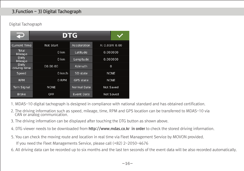 (Movon Driver Assistance System – 10)Thank you for purchasing Movon Advanced Driver Assistance-10(MDAS-10).Please read the manual carefully before installing and using MDAS-10.MDAS-10 is a single camera-based driver assistance system. The product focuses on assisting drivers by preventing drowsy or reckless driving, and recording driving information with the three functions listed belowEntering calibration modeLane departure warning(LDW) Provides Lane Departure Warning (LDW) for safe driving. It alerts the driver with sound and visual warnings and helps to regain direction if the driver departs lanes unintentionally. (*activated at 60 km/h (38 mph))2 Channel HD Dash camRecords scenes before and after an accident along with imminent crash situations based on gravity sensor and 720P recording performance. MADS-10 can record rearview scenes (480P) with an external back-up camera and the screen can be used as a rearview display.Digital TacographLogs 10 types of data related to driving information such as speed, break usage, RPM, GPS location, accumulated mileage, daily mileage, etc. Can benefit fleet managements and improve drivers’ driving behavior as a result of reducing accidents and saving fuel.1) Introduction 1. About MDAS-102. Specification3. Components4. Part description2) Installation 1. Cabling overview2. Installing  2.1 Installing rear-view cameras3. Calibration3) Function 1. Lane departure warning2. Dash cam3. Digital tachograph4) Operation 1. Set-up menu5) Warranty informationAny inappropriate or illegal activities or violation of traffic rules on the roads are drivers’ responsibility. Movon Corp. will not compensate any damage nor accept responsibility related to behaviors mentioned. After attaching the optional rear camera to preferred location on the rear windshield,  connect camera cable to the main cable’s 2.5ø slot.  press Calibration icon after MOVON logo disappearsAfter the car engine’s on, Initial calibration screen is the same as the picture on left.  Press Calibration once more to proceed to configuration. If the rear screen converts into the full screen in the PIP situation, LDWS should be not activated.Users can change recording time in DVR Setting.CautionBefore inserting or separating micro SD card, please turn off MDAS-10. If you do not, the recording images can become corrupted. It is recommended for micro SD card’s reliability to low-level format the SD Card periodically (approximately every 3-4 months).Caution : If using an external rear camera outside of the car, ensure that the external rear camera’s connector is following MDAS-10’s cable pin specification indicated on the picture.In addition, if the camera’s power consumption exceeds 5V, it will be powered from a separate power source(eg. rear lamp cables)Please be aware of Movon’s policy that private information and traffic related laws are users&apos; responsibility. MDAS-10 only gives warnings to drivers. The final decision to maneuver/control shall be made by drivers themselves.Customer service incurred by controlling while driving or damaging/revamping will not be guaranteed by Movon’s policy.The manual can be modified without notification. Explanations and images may not be up-to-date on the user manual for upgrading  or editing purposes.The product software is able to be modified for upgrading for better performance without informing in advanced. Please refer to the http://www.movon.co.kr or http://www.mdas.co.kr for latest updated information.Copyright ⓒ 2005 by Movon Corporation. All Rights Reserved.Table of contents11.Introduction - 2) Specification1.Introduction - 4) Part description1.Introduction - 3) Components1.Introduction - 1) IntroductionMajor functionsCPU Cortex A8 SeriesMDAS cameraScreen 4.3 inch, 480x272   pixel, touch screen panelCamera 1M pixel, Diagonal 103.2°CPowerVideoAudioMP4(H.264 codec: Front-720P, 30fps, Rear: 480P, 15~30fps)AAC/MP3FormatCameraLensAngle adjusterSpeedDistances between the wheelsDouble sided tapeCamera cableBody110 x 85 x 70 mm135 x 85 x 20 mmSizeStorageDC 12V/24V support (Consumption: 900mA)4~32GB Micro SD card supportOperating Temperature -20~65˚CEtc Built-in G-sensor, Mic, Speaker, Wi-Fi(Option), External GPS, Input Power port (Micro USB or Rear Connector), Camera port(micro USB)MDAS main User manualGPS module    (Option)Universal 4-pin mount (Option)Rear-view camera(Option)Micro SD card 8G &amp; reader MDAS cable2.Installation - 1) Cabling overview2.Installation - 3) calibration2.Installation - 3) calibration2.Installation - 3) calibrationLane Departure Warning1. LDW alerts the driver with sound and visual warnings when the vehicle departs from its lane unintentionally when     driving over 60km/h(38 mph).2. When MDAS-10 recognizes the lane markings in the environment while driving over 60km/h, the LCD of main body displays green      lines when the car stays in its lane and displays red lines when the car departs its lane.3. You can change the distance between the vehicle and the lane markings through sensibility adjustment.    (Refer to Set-up menu in Operation chapter)4. If you want to turn off a function of LDW, you can disable in ADAS mode  in Set-up menu in Operation.5. LDW will not be activated if you turn on left or right blinkers.    (If the LDW is activated, please read the direction light connection of FAQ)1. Normal mode: Records front and rear driving scenes simultaneously in real-time and recorded videos can be found in ory_rec folder.2. Event mode: When the impact is detected by G-Force sensor, the videos 10 seconds before and after of the event are saved in     evt_rec folder.3. Manual mode: If you press                    on the screen, the videos are recorded for 30 seconds from the time and saved urs_rec folder.  4. Rear camera: Rear scene can be checked through optional camera and the rear screen can be checked by PIP    (Picture in Picture) through               button on the LCD of main body.(Press the PIP screen to switch into the full screen)6. Recorded video play: You can play recorded videos through MDAS-10, MV(MDAS Viewer), VLC player, and players that play avifiles. (MV is included in SD card also it can be downloaded in Notice on www.mdas.co.kr. You can find the player in Notice board.)7. MDAS DVR viewer works normally on computers with 2Ghz CPU and 2GB RAM.8. File name can be expressed like ORY_20131201_205940_D (Type, date, time, D:dual S:single camera).   (ORY : Ordinary video recorded in real-time, EVT: Event video recorded, USR: Manual video)Users can allocate recording spaces of the normal mode/event mode/manual mode and format the SD card.1. MDAS-10 digital tachograph is designed in compliance with national standard and has obtained certification.2. The driving information such as speed, mileage, time, RPM and GPS location can be transferred to MDAS-10 via     CAN or analog communication.3. The driving information can be displayed after touching the DTG button as shown above. 4. DTG viewer needs to be downloaded from http://www.mdas.co.kr  in order to check the stored driving information.5. You can check the moving route and location in real time via Fleet Management Service by MOVON provided.      If you need the Fleet Managements Service, please call (+82) 2-2050-46766. All driving data can be recorded up to six months and the last ten seconds of the event data will be also recorded automatically.    5. Recording time(Normal+Event  videos)3.Function - 1) Lane Departure Warning062 Km 0.81 m1.24 m If REC button shows blue color  , it indicates video is not recorded. So, please ensure that the icon is red before using.Digital TachographRecord Setting3.Function - 2) 2CH Dash cam  3.Function - 3) Digital TachographTime Setting4.Operation - 1) Set-up menuTachograph Setting - 1Tachograph Setting - 3Tachograph Setting - 2/  MDAS-10’s Main Screen  G-Force sensor setting LCD’s display setting LDW setting - 2LDW setting - 1Wi-Fi Setting - 1 Miscellaneous SettingQuick Guide-3- -4--5- -6--7--9- -10--11--13--15- -16--17- -18--19- -20-345678101415161721MDAS -102.Installing - 2.1) Installing rear-view camerasUse auto off : Turns off the LCD display 1 minutes after MDAS-10                        is powered on.Use guide Line : Checks if LDW-related virtual Line is displayed. 4.Operation - 1) Set-up menu4.Operation - 1) Set-up menu 4.Operation - 1) Set-up menuProduct WarrantyProduct Warranty CardMDAS-10-21-The warranty period applies from the date of purchase by the first customer and is transferable only between end-users. The product warranty card and a copy of dated receipt “Proof of Purchase” are required. Otherwise, MDAS-10 is not covered by the limited product warranty.The warranty covers only manufacturing defects only which are occurred within warranty period.We confirm this product warranty complies with Consumer Laws under Korea Consumer Agency.After-sales Service center location : Movon Corp. ( T. +82 (02) 2050 4640 )Please download and back up all saved data before sending MDAS-10 to our After-sales Service center. We exclude all liability for loss of data. Warranty Period  / MDAS-10 :  1 year :  20,000Km  / Movon-providing microSD card : 3 months Movon-providing rear view camera : 6 monthsModelSerial No.Customer Name PhonePhoneAddressNameAddressSellerPurchasing DateTouch LCD MINI USBGPSReset hole Screen On/Off buttonMicro SD card slotMain cable portDo not modify nor disassemble the product.Do not install in disregard of installation instructions. It is recommended to go to a professional installation shop.Do not operate while driving, it is prohibited by law. If it is necessary, operate after stopping at a secure area.Do not sepaIf recorded videos are broken due to users mishandling, the damaged video is not guaranteed to recover. rate micro SD card from MDAS-10 while the power is on. Separate after turning off MDAS-10 if it is necessary.Do not touch the screen directly with sharp objects. Movon is not liable for damage of the screen.Operating temperature is -20~65℃(4~149 ℉). MDAS-10 may not operate properly and be damaged in excess of the temperature parameters.Lane departure warning system may not work properly due to camera locations and angle, excessive tint, etc. * PrecautionStep : 1 Remove the adhesive tape from the camera and attach to the center of front windshield from inside. And connect camera cable to the main cable * The location of camera that should be within +/-5cm from the center. Step 2 : Remove the adhesive tape from MDAS-10 body and attach to a preferred location or attach to the mount using 4 pin connector.Step 3 : Connect CAN High/Low cables to those corresponsive cables. If CAN signal is unavailable, connect speed, left/right turn signals, RPM(if needed) directly into corresponsive vehicle cables.Step 4 : Find accessory/ignition power(ex: clock, cigar) in fuse box and connect to ACC cable and fix the ground(GND) cable on a uncoated metallic part of the car body.Step 5 : Connect the main cable to MDAS-10 after finishing connecting signals with the car and GPS.-8-2.Installation - 2) Installing8G   6 hours   13 hours   26 hours16G 32GKC Certified : MSIP-CMM-MVN-MDAS10  Driver Registration : Registering a driverDriver Select : Selecting a driverDriver Delete : Deleting a driverType : Car typeID Number : Car VIN Number CalibrationIf the current car data(Speed, RPM) is not correct, userscan modify changed values.Registration : Car registration no.Provider : Registration no. of Transport OperatorAdvanced : Ordinary or event recording On/Off.        Voice recording On/Off.Memory : Memory-size setting                 You can format SD card in this menu.for recording hours.Basic : Video quality and recording hour unit change.The image shows all available menu settings. However, You may have limited access to menu settings on MDAS-10.Export : Exports driving information to an external deviceExport Info : Exported InformationChecking if GPS data/ time is functionoing and setting time.Change sensitivity of G-Force sensor.  The lower numbersin Step, the more sensitive.Select the auto maker (ex: GM, Ford, etc.), and then select the vehicle model in accordance with year of manufacture.If the vehicle model is not listed, go to www.mdas.co.kr andregister/sign-up in order to download the appropriate data file for the vehicle. Then, insert micro SD card after copying the data file on it.* Turn off power before inserting/separating micro SD card.* If the vehicle’s signal is not correct, you can modifty    the data by clicking “modify” in the final screen. So,    if a car signal is not received from the supposed data   connection, you can select a different type of data   you need. Enable WiFi :  Checks if Wi-Fi is activated.Adjust the camera knob to locate the yellow line on the horizon or between the red lines. You can enlarge the image by clicking the scene frame.2.Installation - 3) calibrationFirmware Update : Updates a Firmware.Default Setting : Initializes MDAS-10.Setting for LDW-alerting sound. Multiple choices available from A to C.Sensitivity setting for LDW.The closer each line is towards a car, the more sensitive.          Adjust yellow dot line to locate on the vanish line     Adjust the hood line to locate the boundary between the road    and vehicle hood.  Then input the vehicle width (From the edge    of right tire to the edge of left tire on the road) and  Input the    camera height (From the road to the camera lens)    Lane departure warning(LDW) sensitivity adjustment.If you want to change the warning timing, please click thelane marker. Default value is 0 (at 3) and every unit changes 10 CM length from its side.    Test signal connectionsTurn on right/left turn signal and check if red light is onthe screen. And press brake pedal and check if the red light is on the screen.In order to correct speed value, please press “40km” at24mph(40km/h). Likewise, for RPM, press “2000rpm) at2000rpm-12--14-If the camera is attached away from the center line of the vehicle, please adjust how far it is located from the center. Its unit is centimetre. (- is left side, + is right side)     Test signal connectionsOSD Setting Data/time, speed are displayed on  MDAS-10’s LCD.Select speed unit, Km/h  or mph (Initial value is Km/h)* Icon explanationVoice recording is unavailableSD card is not inserted SD card has a problem 