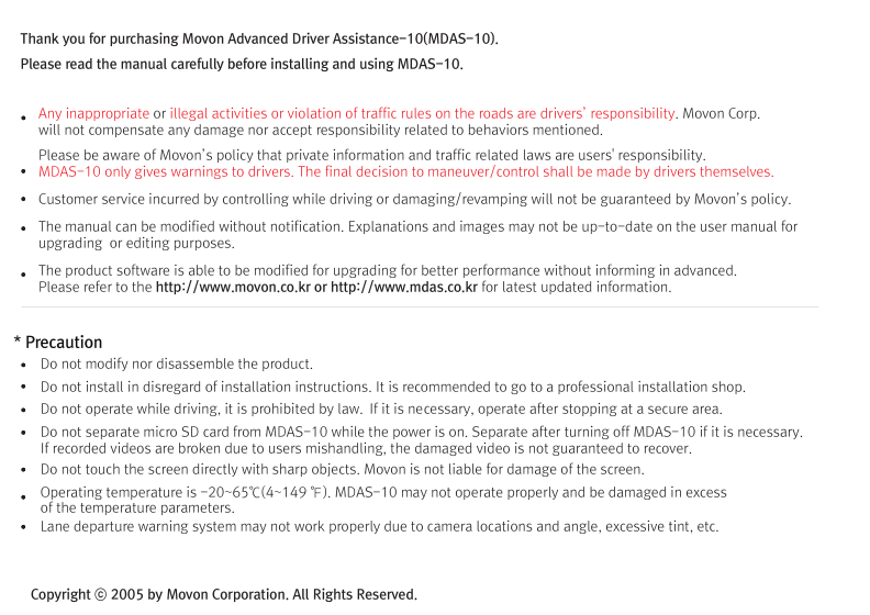 (Movon Driver Assistance System – 10)Thank you for purchasing Movon Advanced Driver Assistance-10(MDAS-10).Please read the manual carefully before installing and using MDAS-10.MDAS-10 is a single camera-based driver assistance system. The product focuses on assisting drivers by preventing drowsy or reckless driving, and recording driving information with the three functions listed belowEntering calibration modeLane departure warning(LDW) Provides Lane Departure Warning (LDW) for safe driving. It alerts the driver with sound and visual warnings and helps to regain direction if the driver departs lanes unintentionally. (*activated at 60 km/h (38 mph))2 Channel HD Dash camRecords scenes before and after an accident along with imminent crash situations based on gravity sensor and 720P recording performance. MADS-10 can record rearview scenes (480P) with an external back-up camera and the screen can be used as a rearview display.Digital TacographLogs 10 types of data related to driving information such as speed, break usage, RPM, GPS location, accumulated mileage, daily mileage, etc. Can benefit fleet managements and improve drivers’ driving behavior as a result of reducing accidents and saving fuel.1) Introduction 1. About MDAS-102. Specification3. Components4. Part description2) Installation 1. Cabling overview2. Installing  2.1 Installing rear-view cameras3. Calibration3) Function 1. Lane departure warning2. Dash cam3. Digital tachograph4) Operation 1. Set-up menu5) Warranty informationAny inappropriate or illegal activities or violation of traffic rules on the roads are drivers’ responsibility. Movon Corp. will not compensate any damage nor accept responsibility related to behaviors mentioned. After attaching the optional rear camera to preferred location on the rear windshield,  connect camera cable to the main cable’s 2.5ø slot.  press Calibration icon after MOVON logo disappearsAfter the car engine’s on, Initial calibration screen is the same as the picture on left.  Press Calibration once more to proceed to configuration. If the rear screen converts into the full screen in the PIP situation, LDWS should be not activated.Users can change recording time in DVR Setting.CautionBefore inserting or separating micro SD card, please turn off MDAS-10. If you do not, the recording images can become corrupted. It is recommended for micro SD card’s reliability to low-level format the SD Card periodically (approximately every 3-4 months).Caution : If using an external rear camera outside of the car, ensure that the external rear camera’s connector is following MDAS-10’s cable pin specification indicated on the picture.In addition, if the camera’s power consumption exceeds 5V, it will be powered from a separate power source(eg. rear lamp cables)Please be aware of Movon’s policy that private information and traffic related laws are users&apos; responsibility. MDAS-10 only gives warnings to drivers. The final decision to maneuver/control shall be made by drivers themselves.Customer service incurred by controlling while driving or damaging/revamping will not be guaranteed by Movon’s policy.The manual can be modified without notification. Explanations and images may not be up-to-date on the user manual for upgrading  or editing purposes.The product software is able to be modified for upgrading for better performance without informing in advanced. Please refer to the http://www.movon.co.kr or http://www.mdas.co.kr for latest updated information.Copyright ⓒ 2005 by Movon Corporation. All Rights Reserved.Table of contents11.Introduction - 2) Specification1.Introduction - 4) Part description1.Introduction - 3) Components1.Introduction - 1) IntroductionMajor functionsCPU Cortex A8 SeriesMDAS cameraScreen 4.3 inch, 480x272   pixel, touch screen panelCamera 1M pixel, Diagonal 103.2°CPowerVideoAudioMP4(H.264 codec: Front-720P, 30fps, Rear: 480P, 15~30fps)AAC/MP3FormatCameraLensAngle adjusterSpeedDistances between the wheelsDouble sided tapeCamera cableBody110 x 85 x 70 mm135 x 85 x 20 mmSizeStorageDC 12V/24V support (Consumption: 900mA)4~32GB Micro SD card supportOperating Temperature -20~65˚CEtc Built-in G-sensor, Mic, Speaker, Wi-Fi(Option), External GPS, Input Power port (Micro USB or Rear Connector), Camera port(micro USB)MDAS main User manualGPS module    (Option)Universal 4-pin mount (Option)Rear-view camera(Option)Micro SD card 8G &amp; reader MDAS cable2.Installation - 1) Cabling overview2.Installation - 3) calibration2.Installation - 3) calibration2.Installation - 3) calibrationLane Departure Warning1. LDW alerts the driver with sound and visual warnings when the vehicle departs from its lane unintentionally when     driving over 60km/h(38 mph).2. When MDAS-10 recognizes the lane markings in the environment while driving over 60km/h, the LCD of main body displays green      lines when the car stays in its lane and displays red lines when the car departs its lane.3. You can change the distance between the vehicle and the lane markings through sensibility adjustment.    (Refer to Set-up menu in Operation chapter)4. If you want to turn off a function of LDW, you can disable in ADAS mode  in Set-up menu in Operation.5. LDW will not be activated if you turn on left or right blinkers.    (If the LDW is activated, please read the direction light connection of FAQ)1. Normal mode: Records front and rear driving scenes simultaneously in real-time and recorded videos can be found in ory_rec folder.2. Event mode: When the impact is detected by G-Force sensor, the videos 10 seconds before and after of the event are saved in     evt_rec folder.3. Manual mode: If you press                    on the screen, the videos are recorded for 30 seconds from the time and saved urs_rec folder.  4. Rear camera: Rear scene can be checked through optional camera and the rear screen can be checked by PIP    (Picture in Picture) through               button on the LCD of main body.(Press the PIP screen to switch into the full screen)6. Recorded video play: You can play recorded videos through MDAS-10, MV(MDAS Viewer), VLC player, and players that play avifiles. (MV is included in SD card also it can be downloaded in Notice on www.mdas.co.kr. You can find the player in Notice board.)7. MDAS DVR viewer works normally on computers with 2Ghz CPU and 2GB RAM.8. File name can be expressed like ORY_20131201_205940_D (Type, date, time, D:dual S:single camera).   (ORY : Ordinary video recorded in real-time, EVT: Event video recorded, USR: Manual video)Users can allocate recording spaces of the normal mode/event mode/manual mode and format the SD card.1. MDAS-10 digital tachograph is designed in compliance with national standard and has obtained certification.2. The driving information such as speed, mileage, time, RPM and GPS location can be transferred to MDAS-10 via     CAN or analog communication.3. The driving information can be displayed after touching the DTG button as shown above. 4. DTG viewer needs to be downloaded from http://www.mdas.co.kr  in order to check the stored driving information.5. You can check the moving route and location in real time via Fleet Management Service by MOVON provided.      If you need the Fleet Managements Service, please call (+82) 2-2050-46766. All driving data can be recorded up to six months and the last ten seconds of the event data will be also recorded automatically.    5. Recording time(Normal+Event  videos)3.Function - 1) Lane Departure Warning062 Km 0.81 m1.24 m If REC button shows blue color  , it indicates video is not recorded. So, please ensure that the icon is red before using.Digital TachographRecord Setting3.Function - 2) 2CH Dash cam  3.Function - 3) Digital TachographTime Setting4.Operation - 1) Set-up menuTachograph Setting - 1Tachograph Setting - 3Tachograph Setting - 2/  MDAS-10’s Main Screen  G-Force sensor setting LCD’s display setting LDW setting - 2LDW setting - 1Wi-Fi Setting - 1 Miscellaneous SettingQuick Guide-3- -4--5- -6--7--9- -10--11--13--15- -16--17- -18--19- -20-345678101415161721MDAS -102.Installing - 2.1) Installing rear-view camerasUse auto off : Turns off the LCD display 1 minutes after MDAS-10                        is powered on.Use guide Line : Checks if LDW-related virtual Line is displayed. 4.Operation - 1) Set-up menu4.Operation - 1) Set-up menu 4.Operation - 1) Set-up menuProduct WarrantyProduct Warranty CardMDAS-10-21-The warranty period applies from the date of purchase by the first customer and is transferable only between end-users. The product warranty card and a copy of dated receipt “Proof of Purchase” are required. Otherwise, MDAS-10 is not covered by the limited product warranty.The warranty covers only manufacturing defects only which are occurred within warranty period.We confirm this product warranty complies with Consumer Laws under Korea Consumer Agency.After-sales Service center location : Movon Corp. ( T. +82 (02) 2050 4640 )Please download and back up all saved data before sending MDAS-10 to our After-sales Service center. We exclude all liability for loss of data. Warranty Period  / MDAS-10 :  1 year :  20,000Km  / Movon-providing microSD card : 3 months Movon-providing rear view camera : 6 monthsModelSerial No.Customer Name PhonePhoneAddressNameAddressSellerPurchasing DateTouch LCD MINI USBGPSReset hole Screen On/Off buttonMicro SD card slotMain cable portDo not modify nor disassemble the product.Do not install in disregard of installation instructions. It is recommended to go to a professional installation shop.Do not operate while driving, it is prohibited by law. If it is necessary, operate after stopping at a secure area.Do not sepaIf recorded videos are broken due to users mishandling, the damaged video is not guaranteed to recover. rate micro SD card from MDAS-10 while the power is on. Separate after turning off MDAS-10 if it is necessary.Do not touch the screen directly with sharp objects. Movon is not liable for damage of the screen.Operating temperature is -20~65℃(4~149 ℉). MDAS-10 may not operate properly and be damaged in excess of the temperature parameters.Lane departure warning system may not work properly due to camera locations and angle, excessive tint, etc. * PrecautionStep : 1 Remove the adhesive tape from the camera and attach to the center of front windshield from inside. And connect camera cable to the main cable * The location of camera that should be within +/-5cm from the center. Step 2 : Remove the adhesive tape from MDAS-10 body and attach to a preferred location or attach to the mount using 4 pin connector.Step 3 : Connect CAN High/Low cables to those corresponsive cables. If CAN signal is unavailable, connect speed, left/right turn signals, RPM(if needed) directly into corresponsive vehicle cables.Step 4 : Find accessory/ignition power(ex: clock, cigar) in fuse box and connect to ACC cable and fix the ground(GND) cable on a uncoated metallic part of the car body.Step 5 : Connect the main cable to MDAS-10 after finishing connecting signals with the car and GPS.-8-2.Installation - 2) Installing8G   6 hours   13 hours   26 hours16G 32GKC Certified : MSIP-CMM-MVN-MDAS10  Driver Registration : Registering a driverDriver Select : Selecting a driverDriver Delete : Deleting a driverType : Car typeID Number : Car VIN Number CalibrationIf the current car data(Speed, RPM) is not correct, userscan modify changed values.Registration : Car registration no.Provider : Registration no. of Transport OperatorAdvanced : Ordinary or event recording On/Off.        Voice recording On/Off.Memory : Memory-size setting                 You can format SD card in this menu.for recording hours.Basic : Video quality and recording hour unit change.The image shows all available menu settings. However, You may have limited access to menu settings on MDAS-10.Export : Exports driving information to an external deviceExport Info : Exported InformationChecking if GPS data/ time is functionoing and setting time.Change sensitivity of G-Force sensor.  The lower numbersin Step, the more sensitive.Select the auto maker (ex: GM, Ford, etc.), and then select the vehicle model in accordance with year of manufacture.If the vehicle model is not listed, go to www.mdas.co.kr andregister/sign-up in order to download the appropriate data file for the vehicle. Then, insert micro SD card after copying the data file on it.* Turn off power before inserting/separating micro SD card.* If the vehicle’s signal is not correct, you can modifty    the data by clicking “modify” in the final screen. So,    if a car signal is not received from the supposed data   connection, you can select a different type of data   you need. Enable WiFi :  Checks if Wi-Fi is activated.Adjust the camera knob to locate the yellow line on the horizon or between the red lines. You can enlarge the image by clicking the scene frame.2.Installation - 3) calibrationFirmware Update : Updates a Firmware.Default Setting : Initializes MDAS-10.Setting for LDW-alerting sound. Multiple choices available from A to C.Sensitivity setting for LDW.The closer each line is towards a car, the more sensitive.          Adjust yellow dot line to locate on the vanish line     Adjust the hood line to locate the boundary between the road    and vehicle hood.  Then input the vehicle width (From the edge    of right tire to the edge of left tire on the road) and  Input the    camera height (From the road to the camera lens)    Lane departure warning(LDW) sensitivity adjustment.If you want to change the warning timing, please click thelane marker. Default value is 0 (at 3) and every unit changes 10 CM length from its side.    Test signal connectionsTurn on right/left turn signal and check if red light is onthe screen. And press brake pedal and check if the red light is on the screen.In order to correct speed value, please press “40km” at24mph(40km/h). Likewise, for RPM, press “2000rpm) at2000rpm-12--14-If the camera is attached away from the center line of the vehicle, please adjust how far it is located from the center. Its unit is centimetre. (- is left side, + is right side)     Test signal connectionsOSD Setting Data/time, speed are displayed on  MDAS-10’s LCD.Select speed unit, Km/h  or mph (Initial value is Km/h)* Icon explanationVoice recording is unavailableSD card is not inserted SD card has a problem 