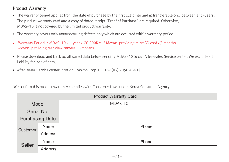 (Movon Driver Assistance System – 10)Thank you for purchasing Movon Advanced Driver Assistance-10(MDAS-10).Please read the manual carefully before installing and using MDAS-10.MDAS-10 is a single camera-based driver assistance system. The product focuses on assisting drivers by preventing drowsy or reckless driving, and recording driving information with the three functions listed belowEntering calibration modeLane departure warning(LDW) Provides Lane Departure Warning (LDW) for safe driving. It alerts the driver with sound and visual warnings and helps to regain direction if the driver departs lanes unintentionally. (*activated at 60 km/h (38 mph))2 Channel HD Dash camRecords scenes before and after an accident along with imminent crash situations based on gravity sensor and 720P recording performance. MADS-10 can record rearview scenes (480P) with an external back-up camera and the screen can be used as a rearview display.Digital TacographLogs 10 types of data related to driving information such as speed, break usage, RPM, GPS location, accumulated mileage, daily mileage, etc. Can benefit fleet managements and improve drivers’ driving behavior as a result of reducing accidents and saving fuel.1) Introduction 1. About MDAS-102. Specification3. Components4. Part description2) Installation 1. Cabling overview2. Installing  2.1 Installing rear-view cameras3. Calibration3) Function 1. Lane departure warning2. Dash cam3. Digital tachograph4) Operation 1. Set-up menu5) Warranty informationAny inappropriate or illegal activities or violation of traffic rules on the roads are drivers’ responsibility. Movon Corp. will not compensate any damage nor accept responsibility related to behaviors mentioned. After attaching the optional rear camera to preferred location on the rear windshield,  connect camera cable to the main cable’s 2.5ø slot.  press Calibration icon after MOVON logo disappearsAfter the car engine’s on, Initial calibration screen is the same as the picture on left.  Press Calibration once more to proceed to configuration. If the rear screen converts into the full screen in the PIP situation, LDWS should be not activated.Users can change recording time in DVR Setting.CautionBefore inserting or separating micro SD card, please turn off MDAS-10. If you do not, the recording images can become corrupted. It is recommended for micro SD card’s reliability to low-level format the SD Card periodically (approximately every 3-4 months).Caution : If using an external rear camera outside of the car, ensure that the external rear camera’s connector is following MDAS-10’s cable pin specification indicated on the picture.In addition, if the camera’s power consumption exceeds 5V, it will be powered from a separate power source(eg. rear lamp cables)Please be aware of Movon’s policy that private information and traffic related laws are users&apos; responsibility. MDAS-10 only gives warnings to drivers. The final decision to maneuver/control shall be made by drivers themselves.Customer service incurred by controlling while driving or damaging/revamping will not be guaranteed by Movon’s policy.The manual can be modified without notification. Explanations and images may not be up-to-date on the user manual for upgrading  or editing purposes.The product software is able to be modified for upgrading for better performance without informing in advanced. Please refer to the http://www.movon.co.kr or http://www.mdas.co.kr for latest updated information.Copyright ⓒ 2005 by Movon Corporation. All Rights Reserved.Table of contents11.Introduction - 2) Specification1.Introduction - 4) Part description1.Introduction - 3) Components1.Introduction - 1) IntroductionMajor functionsCPU Cortex A8 SeriesMDAS cameraScreen 4.3 inch, 480x272   pixel, touch screen panelCamera 1M pixel, Diagonal 103.2°CPowerVideoAudioMP4(H.264 codec: Front-720P, 30fps, Rear: 480P, 15~30fps)AAC/MP3FormatCameraLensAngle adjusterSpeedDistances between the wheelsDouble sided tapeCamera cableBody110 x 85 x 70 mm135 x 85 x 20 mmSizeStorageDC 12V/24V support (Consumption: 900mA)4~32GB Micro SD card supportOperating Temperature -20~65˚CEtc Built-in G-sensor, Mic, Speaker, Wi-Fi(Option), External GPS, Input Power port (Micro USB or Rear Connector), Camera port(micro USB)MDAS main User manualGPS module    (Option)Universal 4-pin mount (Option)Rear-view camera(Option)Micro SD card 8G &amp; reader MDAS cable2.Installation - 1) Cabling overview2.Installation - 3) calibration2.Installation - 3) calibration2.Installation - 3) calibrationLane Departure Warning1. LDW alerts the driver with sound and visual warnings when the vehicle departs from its lane unintentionally when     driving over 60km/h(38 mph).2. When MDAS-10 recognizes the lane markings in the environment while driving over 60km/h, the LCD of main body displays green      lines when the car stays in its lane and displays red lines when the car departs its lane.3. You can change the distance between the vehicle and the lane markings through sensibility adjustment.    (Refer to Set-up menu in Operation chapter)4. If you want to turn off a function of LDW, you can disable in ADAS mode  in Set-up menu in Operation.5. LDW will not be activated if you turn on left or right blinkers.    (If the LDW is activated, please read the direction light connection of FAQ)1. Normal mode: Records front and rear driving scenes simultaneously in real-time and recorded videos can be found in ory_rec folder.2. Event mode: When the impact is detected by G-Force sensor, the videos 10 seconds before and after of the event are saved in     evt_rec folder.3. Manual mode: If you press                    on the screen, the videos are recorded for 30 seconds from the time and saved urs_rec folder.  4. Rear camera: Rear scene can be checked through optional camera and the rear screen can be checked by PIP    (Picture in Picture) through               button on the LCD of main body.(Press the PIP screen to switch into the full screen)6. Recorded video play: You can play recorded videos through MDAS-10, MV(MDAS Viewer), VLC player, and players that play avifiles. (MV is included in SD card also it can be downloaded in Notice on www.mdas.co.kr. You can find the player in Notice board.)7. MDAS DVR viewer works normally on computers with 2Ghz CPU and 2GB RAM.8. File name can be expressed like ORY_20131201_205940_D (Type, date, time, D:dual S:single camera).   (ORY : Ordinary video recorded in real-time, EVT: Event video recorded, USR: Manual video)Users can allocate recording spaces of the normal mode/event mode/manual mode and format the SD card.1. MDAS-10 digital tachograph is designed in compliance with national standard and has obtained certification.2. The driving information such as speed, mileage, time, RPM and GPS location can be transferred to MDAS-10 via     CAN or analog communication.3. The driving information can be displayed after touching the DTG button as shown above. 4. DTG viewer needs to be downloaded from http://www.mdas.co.kr  in order to check the stored driving information.5. You can check the moving route and location in real time via Fleet Management Service by MOVON provided.      If you need the Fleet Managements Service, please call (+82) 2-2050-46766. All driving data can be recorded up to six months and the last ten seconds of the event data will be also recorded automatically.    5. Recording time(Normal+Event  videos)3.Function - 1) Lane Departure Warning062 Km 0.81 m1.24 m If REC button shows blue color  , it indicates video is not recorded. So, please ensure that the icon is red before using.Digital TachographRecord Setting3.Function - 2) 2CH Dash cam  3.Function - 3) Digital TachographTime Setting4.Operation - 1) Set-up menuTachograph Setting - 1Tachograph Setting - 3Tachograph Setting - 2/  MDAS-10’s Main Screen  G-Force sensor setting LCD’s display setting LDW setting - 2LDW setting - 1Wi-Fi Setting - 1 Miscellaneous SettingQuick Guide-3- -4--5- -6--7--9- -10--11--13--15- -16--17- -18--19- -20-345678101415161721MDAS -102.Installing - 2.1) Installing rear-view camerasUse auto off : Turns off the LCD display 1 minutes after MDAS-10                        is powered on.Use guide Line : Checks if LDW-related virtual Line is displayed. 4.Operation - 1) Set-up menu4.Operation - 1) Set-up menu 4.Operation - 1) Set-up menuProduct WarrantyProduct Warranty CardMDAS-10-21-The warranty period applies from the date of purchase by the first customer and is transferable only between end-users. The product warranty card and a copy of dated receipt “Proof of Purchase” are required. Otherwise, MDAS-10 is not covered by the limited product warranty.The warranty covers only manufacturing defects only which are occurred within warranty period.We confirm this product warranty complies with Consumer Laws under Korea Consumer Agency.After-sales Service center location : Movon Corp. ( T. +82 (02) 2050 4640 )Please download and back up all saved data before sending MDAS-10 to our After-sales Service center. We exclude all liability for loss of data. Warranty Period  / MDAS-10 :  1 year :  20,000Km  / Movon-providing microSD card : 3 months Movon-providing rear view camera : 6 monthsModelSerial No.Customer Name PhonePhoneAddressNameAddressSellerPurchasing DateTouch LCD MINI USBGPSReset hole Screen On/Off buttonMicro SD card slotMain cable portDo not modify nor disassemble the product.Do not install in disregard of installation instructions. It is recommended to go to a professional installation shop.Do not operate while driving, it is prohibited by law. If it is necessary, operate after stopping at a secure area.Do not sepaIf recorded videos are broken due to users mishandling, the damaged video is not guaranteed to recover. rate micro SD card from MDAS-10 while the power is on. Separate after turning off MDAS-10 if it is necessary.Do not touch the screen directly with sharp objects. Movon is not liable for damage of the screen.Operating temperature is -20~65℃(4~149 ℉). MDAS-10 may not operate properly and be damaged in excess of the temperature parameters.Lane departure warning system may not work properly due to camera locations and angle, excessive tint, etc. * PrecautionStep : 1 Remove the adhesive tape from the camera and attach to the center of front windshield from inside. And connect camera cable to the main cable * The location of camera that should be within +/-5cm from the center. Step 2 : Remove the adhesive tape from MDAS-10 body and attach to a preferred location or attach to the mount using 4 pin connector.Step 3 : Connect CAN High/Low cables to those corresponsive cables. If CAN signal is unavailable, connect speed, left/right turn signals, RPM(if needed) directly into corresponsive vehicle cables.Step 4 : Find accessory/ignition power(ex: clock, cigar) in fuse box and connect to ACC cable and fix the ground(GND) cable on a uncoated metallic part of the car body.Step 5 : Connect the main cable to MDAS-10 after finishing connecting signals with the car and GPS.-8-2.Installation - 2) Installing8G   6 hours   13 hours   26 hours16G 32GKC Certified : MSIP-CMM-MVN-MDAS10  Driver Registration : Registering a driverDriver Select : Selecting a driverDriver Delete : Deleting a driverType : Car typeID Number : Car VIN Number CalibrationIf the current car data(Speed, RPM) is not correct, userscan modify changed values.Registration : Car registration no.Provider : Registration no. of Transport OperatorAdvanced : Ordinary or event recording On/Off.        Voice recording On/Off.Memory : Memory-size setting                 You can format SD card in this menu.for recording hours.Basic : Video quality and recording hour unit change.The image shows all available menu settings. However, You may have limited access to menu settings on MDAS-10.Export : Exports driving information to an external deviceExport Info : Exported InformationChecking if GPS data/ time is functionoing and setting time.Change sensitivity of G-Force sensor.  The lower numbersin Step, the more sensitive.Select the auto maker (ex: GM, Ford, etc.), and then select the vehicle model in accordance with year of manufacture.If the vehicle model is not listed, go to www.mdas.co.kr andregister/sign-up in order to download the appropriate data file for the vehicle. Then, insert micro SD card after copying the data file on it.* Turn off power before inserting/separating micro SD card.* If the vehicle’s signal is not correct, you can modifty    the data by clicking “modify” in the final screen. So,    if a car signal is not received from the supposed data   connection, you can select a different type of data   you need. Enable WiFi :  Checks if Wi-Fi is activated.Adjust the camera knob to locate the yellow line on the horizon or between the red lines. You can enlarge the image by clicking the scene frame.2.Installation - 3) calibrationFirmware Update : Updates a Firmware.Default Setting : Initializes MDAS-10.Setting for LDW-alerting sound. Multiple choices available from A to C.Sensitivity setting for LDW.The closer each line is towards a car, the more sensitive.          Adjust yellow dot line to locate on the vanish line     Adjust the hood line to locate the boundary between the road    and vehicle hood.  Then input the vehicle width (From the edge    of right tire to the edge of left tire on the road) and  Input the    camera height (From the road to the camera lens)    Lane departure warning(LDW) sensitivity adjustment.If you want to change the warning timing, please click thelane marker. Default value is 0 (at 3) and every unit changes 10 CM length from its side.    Test signal connectionsTurn on right/left turn signal and check if red light is onthe screen. And press brake pedal and check if the red light is on the screen.In order to correct speed value, please press “40km” at24mph(40km/h). Likewise, for RPM, press “2000rpm) at2000rpm-12--14-If the camera is attached away from the center line of the vehicle, please adjust how far it is located from the center. Its unit is centimetre. (- is left side, + is right side)     Test signal connectionsOSD Setting Data/time, speed are displayed on  MDAS-10’s LCD.Select speed unit, Km/h  or mph (Initial value is Km/h)* Icon explanationVoice recording is unavailableSD card is not inserted SD card has a problem 