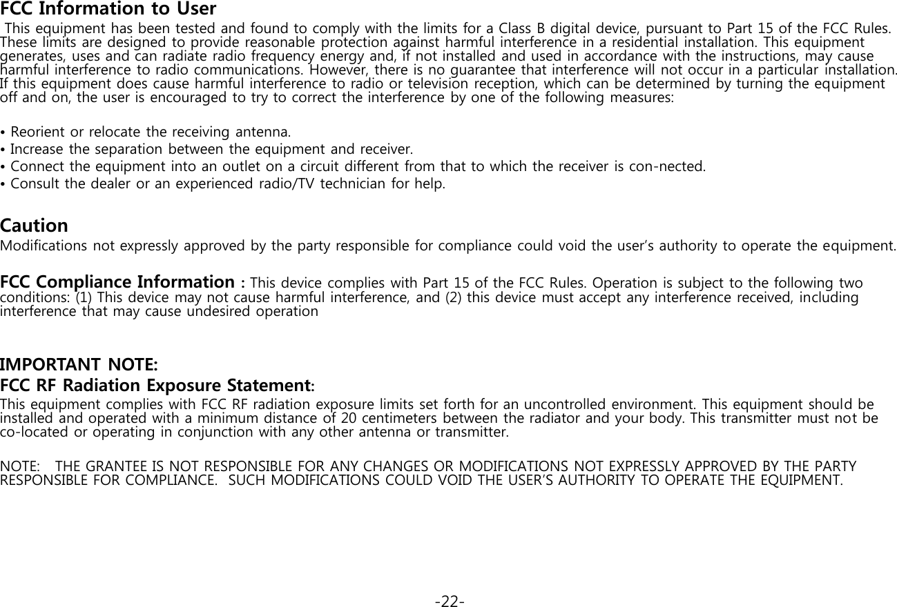 FCC Information to User  This equipment has been tested and found to comply with the limits for a Class B digital device, pursuant to Part 15 of the FCC Rules. These limits are designed to provide reasonable protection against harmful interference in a residential installation. This equipment generates, uses and can radiate radio frequency energy and, if not installed and used in accordance with the instructions, may cause harmful interference to radio communications. However, there is no guarantee that interference will not occur in a particular installation. If this equipment does cause harmful interference to radio or television reception, which can be determined by turning the equipment off and on, the user is encouraged to try to correct the interference by one of the following measures:  • Reorient or relocate the receiving antenna. • Increase the separation between the equipment and receiver. • Connect the equipment into an outlet on a circuit different from that to which the receiver is con-nected. • Consult the dealer or an experienced radio/TV technician for help.   Caution Modifications not expressly approved by the party responsible for compliance could void the user’s authority to operate the equipment.   FCC Compliance Information : This device complies with Part 15 of the FCC Rules. Operation is subject to the following two conditions: (1) This device may not cause harmful interference, and (2) this device must accept any interference received, including interference that may cause undesired operation     IMPORTANT NOTE: FCC RF Radiation Exposure Statement: This equipment complies with FCC RF radiation exposure limits set forth for an uncontrolled environment. This equipment should be installed and operated with a minimum distance of 20 centimeters between the radiator and your body. This transmitter must not be co-located or operating in conjunction with any other antenna or transmitter.   NOTE:   THE GRANTEE IS NOT RESPONSIBLE FOR ANY CHANGES OR MODIFICATIONS NOT EXPRESSLY APPROVED BY THE PARTY RESPONSIBLE FOR COMPLIANCE.  SUCH MODIFICATIONS COULD VOID THE USER’S AUTHORITY TO OPERATE THE EQUIPMENT.                                                                                     -22- 