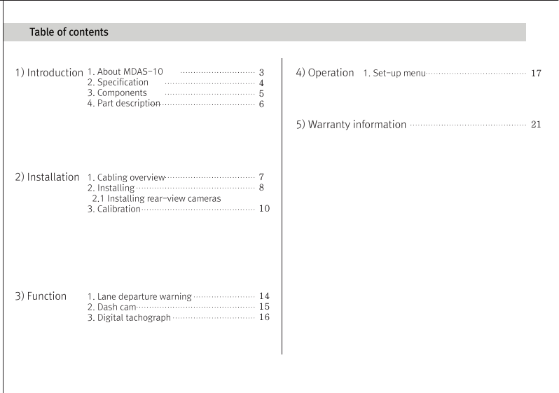 (Movon Driver Assistance System – 10)Thank you for purchasing Movon Advanced Driver Assistance-10(MDAS-10).Please read the manual carefully before installing and using MDAS-10.MDAS-10 is a single camera-based driver assistance system. The product focuses on assisting drivers by preventing drowsy or reckless driving, and recording driving information with the three functions listed belowEntering calibration modeLane departure warning(LDW) Provides Lane Departure Warning (LDW) for safe driving. It alerts the driver with sound and visual warnings and helps to regain direction if the driver departs lanes unintentionally. (*activated at 60 km/h (38 mph))2 Channel HD Dash camRecords scenes before and after an accident along with imminent crash situations based on gravity sensor and 720P recording performance. MADS-10 can record rearview scenes (480P) with an external back-up camera and the screen can be used as a rearview display.Digital TacographLogs 10 types of data related to driving information such as speed, break usage, RPM, GPS location, accumulated mileage, daily mileage, etc. Can benefit fleet managements and improve drivers’ driving behavior as a result of reducing accidents and saving fuel.1) Introduction 1. About MDAS-102. Specification3. Components4. Part description2) Installation 1. Cabling overview2. Installing  2.1 Installing rear-view cameras3. Calibration3) Function 1. Lane departure warning2. Dash cam3. Digital tachograph4) Operation 1. Set-up menu5) Warranty informationAny inappropriate or illegal activities or violation of traffic rules on the roads are drivers’ responsibility. Movon Corp. will not compensate any damage nor accept responsibility related to behaviors mentioned. After attaching the optional rear camera to preferred location on the rear windshield,  connect camera cable to the main cable’s 2.5ø slot.  press Calibration icon after MOVON logo disappearsAfter the car engine’s on, Initial calibration screen is the same as the picture on left.  Press Calibration once more to proceed to configuration. If the rear screen converts into the full screen in the PIP situation, LDWS should be not activated.Users can change recording time in DVR Setting.CautionBefore inserting or separating micro SD card, please turn off MDAS-10. If you do not, the recording images can become corrupted. It is recommended for micro SD card’s reliability to low-level format the SD Card periodically (approximately every 3-4 months).Caution : If using an external rear camera outside of the car, ensure that the external rear camera’s connector is following MDAS-10’s cable pin specification indicated on the picture.In addition, if the camera’s power consumption exceeds 5V, it will be powered from a separate power source(eg. rear lamp cables)Please be aware of Movon’s policy that private information and traffic related laws are users&apos; responsibility. MDAS-10 only gives warnings to drivers. The final decision to maneuver/control shall be made by drivers themselves.Customer service incurred by controlling while driving or damaging/revamping will not be guaranteed by Movon’s policy.The manual can be modified without notification. Explanations and images may not be up-to-date on the user manual for upgrading  or editing purposes.The product software is able to be modified for upgrading for better performance without informing in advanced. Please refer to the http://www.movon.co.kr or http://www.mdas.co.kr for latest updated information.Copyright ⓒ 2005 by Movon Corporation. All Rights Reserved.Table of contents11.Introduction - 2) Specification1.Introduction - 4) Part description1.Introduction - 3) Components1.Introduction - 1) IntroductionMajor functionsCPU Cortex A8 SeriesMDAS cameraScreen 4.3 inch, 480x272   pixel, touch screen panelCamera 1M pixel, Diagonal 103.2°CPowerVideoAudioMP4(H.264 codec: Front-720P, 30fps, Rear: 480P, 15~30fps)AAC/MP3FormatCameraLensAngle adjusterSpeedDistances between the wheelsDouble sided tapeCamera cableBody110 x 85 x 70 mm135 x 85 x 20 mmSizeStorageDC 12V/24V support (Consumption: 900mA)4~32GB Micro SD card supportOperating Temperature -20~65˚CEtc Built-in G-sensor, Mic, Speaker, Wi-Fi(Option), External GPS, Input Power port (Micro USB or Rear Connector), Camera port(micro USB)MDAS main User manualGPS module    (Option)Universal 4-pin mount (Option)Rear-view camera(Option)Micro SD card 8G &amp; reader MDAS cable2.Installation - 1) Cabling overview2.Installation - 3) calibration2.Installation - 3) calibration2.Installation - 3) calibrationLane Departure Warning1. LDW alerts the driver with sound and visual warnings when the vehicle departs from its lane unintentionally when     driving over 60km/h(38 mph).2. When MDAS-10 recognizes the lane markings in the environment while driving over 60km/h, the LCD of main body displays green      lines when the car stays in its lane and displays red lines when the car departs its lane.3. You can change the distance between the vehicle and the lane markings through sensibility adjustment.    (Refer to Set-up menu in Operation chapter)4. If you want to turn off a function of LDW, you can disable in ADAS mode  in Set-up menu in Operation.5. LDW will not be activated if you turn on left or right blinkers.    (If the LDW is activated, please read the direction light connection of FAQ)1. Normal mode: Records front and rear driving scenes simultaneously in real-time and recorded videos can be found in ory_rec folder.2. Event mode: When the impact is detected by G-Force sensor, the videos 10 seconds before and after of the event are saved in     evt_rec folder.3. Manual mode: If you press                    on the screen, the videos are recorded for 30 seconds from the time and saved urs_rec folder.  4. Rear camera: Rear scene can be checked through optional camera and the rear screen can be checked by PIP    (Picture in Picture) through               button on the LCD of main body.(Press the PIP screen to switch into the full screen)6. Recorded video play: You can play recorded videos through MDAS-10, MV(MDAS Viewer), VLC player, and players that play avifiles. (MV is included in SD card also it can be downloaded in Notice on www.mdas.co.kr. You can find the player in Notice board.)7. MDAS DVR viewer works normally on computers with 2Ghz CPU and 2GB RAM.8. File name can be expressed like ORY_20131201_205940_D (Type, date, time, D:dual S:single camera).   (ORY : Ordinary video recorded in real-time, EVT: Event video recorded, USR: Manual video)Users can allocate recording spaces of the normal mode/event mode/manual mode and format the SD card.1. MDAS-10 digital tachograph is designed in compliance with national standard and has obtained certification.2. The driving information such as speed, mileage, time, RPM and GPS location can be transferred to MDAS-10 via     CAN or analog communication.3. The driving information can be displayed after touching the DTG button as shown above. 4. DTG viewer needs to be downloaded from http://www.mdas.co.kr  in order to check the stored driving information.5. You can check the moving route and location in real time via Fleet Management Service by MOVON provided.      If you need the Fleet Managements Service, please call (+82) 2-2050-46766. All driving data can be recorded up to six months and the last ten seconds of the event data will be also recorded automatically.    5. Recording time(Normal+Event  videos)3.Function - 1) Lane Departure Warning062 Km 0.81 m1.24 m If REC button shows blue color  , it indicates video is not recorded. So, please ensure that the icon is red before using.Digital TachographRecord Setting3.Function - 2) 2CH Dash cam  3.Function - 3) Digital TachographTime Setting4.Operation - 1) Set-up menuTachograph Setting - 1Tachograph Setting - 3Tachograph Setting - 2/  MDAS-10’s Main Screen  G-Force sensor setting LCD’s display setting LDW setting - 2LDW setting - 1Wi-Fi Setting - 1 Miscellaneous SettingQuick Guide-3- -4--5- -6--7--9- -10--11--13--15- -16--17- -18--19- -20-345678101415161721MDAS -102.Installing - 2.1) Installing rear-view camerasUse auto off : Turns off the LCD display 1 minutes after MDAS-10                        is powered on.Use guide Line : Checks if LDW-related virtual Line is displayed. 4.Operation - 1) Set-up menu4.Operation - 1) Set-up menu 4.Operation - 1) Set-up menuProduct WarrantyProduct Warranty CardMDAS-10-21-The warranty period applies from the date of purchase by the first customer and is transferable only between end-users. The product warranty card and a copy of dated receipt “Proof of Purchase” are required. Otherwise, MDAS-10 is not covered by the limited product warranty.The warranty covers only manufacturing defects only which are occurred within warranty period.We confirm this product warranty complies with Consumer Laws under Korea Consumer Agency.After-sales Service center location : Movon Corp. ( T. +82 (02) 2050 4640 )Please download and back up all saved data before sending MDAS-10 to our After-sales Service center. We exclude all liability for loss of data. Warranty Period  / MDAS-10 :  1 year :  20,000Km  / Movon-providing microSD card : 3 months Movon-providing rear view camera : 6 monthsModelSerial No.Customer Name PhonePhoneAddressNameAddressSellerPurchasing DateTouch LCD MINI USBGPSReset hole Screen On/Off buttonMicro SD card slotMain cable portDo not modify nor disassemble the product.Do not install in disregard of installation instructions. It is recommended to go to a professional installation shop.Do not operate while driving, it is prohibited by law. If it is necessary, operate after stopping at a secure area.Do not sepaIf recorded videos are broken due to users mishandling, the damaged video is not guaranteed to recover. rate micro SD card from MDAS-10 while the power is on. Separate after turning off MDAS-10 if it is necessary.Do not touch the screen directly with sharp objects. Movon is not liable for damage of the screen.Operating temperature is -20~65℃(4~149 ℉). MDAS-10 may not operate properly and be damaged in excess of the temperature parameters.Lane departure warning system may not work properly due to camera locations and angle, excessive tint, etc. * PrecautionStep : 1 Remove the adhesive tape from the camera and attach to the center of front windshield from inside. And connect camera cable to the main cable * The location of camera that should be within +/-5cm from the center. Step 2 : Remove the adhesive tape from MDAS-10 body and attach to a preferred location or attach to the mount using 4 pin connector.Step 3 : Connect CAN High/Low cables to those corresponsive cables. If CAN signal is unavailable, connect speed, left/right turn signals, RPM(if needed) directly into corresponsive vehicle cables.Step 4 : Find accessory/ignition power(ex: clock, cigar) in fuse box and connect to ACC cable and fix the ground(GND) cable on a uncoated metallic part of the car body.Step 5 : Connect the main cable to MDAS-10 after finishing connecting signals with the car and GPS.-8-2.Installation - 2) Installing8G   6 hours   13 hours   26 hours16G 32GKC Certified : MSIP-CMM-MVN-MDAS10  Driver Registration : Registering a driverDriver Select : Selecting a driverDriver Delete : Deleting a driverType : Car typeID Number : Car VIN Number CalibrationIf the current car data(Speed, RPM) is not correct, userscan modify changed values.Registration : Car registration no.Provider : Registration no. of Transport OperatorAdvanced : Ordinary or event recording On/Off.        Voice recording On/Off.Memory : Memory-size setting                 You can format SD card in this menu.for recording hours.Basic : Video quality and recording hour unit change.The image shows all available menu settings. However, You may have limited access to menu settings on MDAS-10.Export : Exports driving information to an external deviceExport Info : Exported InformationChecking if GPS data/ time is functionoing and setting time.Change sensitivity of G-Force sensor.  The lower numbersin Step, the more sensitive.Select the auto maker (ex: GM, Ford, etc.), and then select the vehicle model in accordance with year of manufacture.If the vehicle model is not listed, go to www.mdas.co.kr andregister/sign-up in order to download the appropriate data file for the vehicle. Then, insert micro SD card after copying the data file on it.* Turn off power before inserting/separating micro SD card.* If the vehicle’s signal is not correct, you can modifty    the data by clicking “modify” in the final screen. So,    if a car signal is not received from the supposed data   connection, you can select a different type of data   you need. Enable WiFi :  Checks if Wi-Fi is activated.Adjust the camera knob to locate the yellow line on the horizon or between the red lines. You can enlarge the image by clicking the scene frame.2.Installation - 3) calibrationFirmware Update : Updates a Firmware.Default Setting : Initializes MDAS-10.Setting for LDW-alerting sound. Multiple choices available from A to C.Sensitivity setting for LDW.The closer each line is towards a car, the more sensitive.          Adjust yellow dot line to locate on the vanish line     Adjust the hood line to locate the boundary between the road    and vehicle hood.  Then input the vehicle width (From the edge    of right tire to the edge of left tire on the road) and  Input the    camera height (From the road to the camera lens)    Lane departure warning(LDW) sensitivity adjustment.If you want to change the warning timing, please click thelane marker. Default value is 0 (at 3) and every unit changes 10 CM length from its side.    Test signal connectionsTurn on right/left turn signal and check if red light is onthe screen. And press brake pedal and check if the red light is on the screen.In order to correct speed value, please press “40km” at24mph(40km/h). Likewise, for RPM, press “2000rpm) at2000rpm-12--14-If the camera is attached away from the center line of the vehicle, please adjust how far it is located from the center. Its unit is centimetre. (- is left side, + is right side)     Test signal connectionsOSD Setting Data/time, speed are displayed on  MDAS-10’s LCD.Select speed unit, Km/h  or mph (Initial value is Km/h)* Icon explanationVoice recording is unavailableSD card is not inserted SD card has a problem 