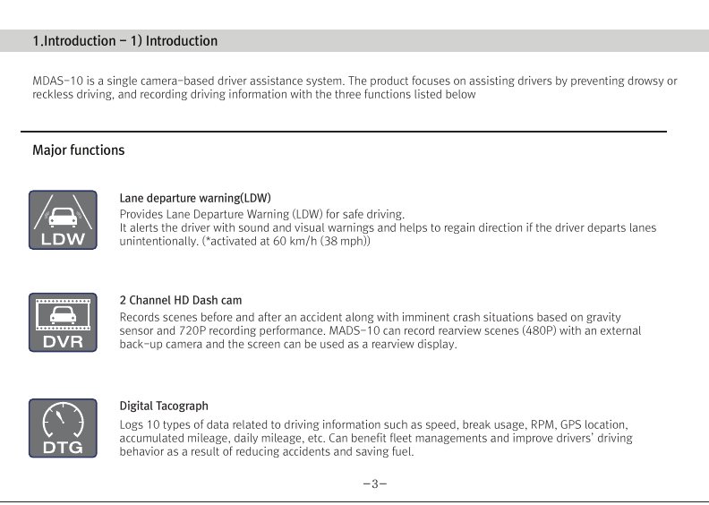 (Movon Driver Assistance System – 10)Thank you for purchasing Movon Advanced Driver Assistance-10(MDAS-10).Please read the manual carefully before installing and using MDAS-10.MDAS-10 is a single camera-based driver assistance system. The product focuses on assisting drivers by preventing drowsy or reckless driving, and recording driving information with the three functions listed belowEntering calibration modeLane departure warning(LDW) Provides Lane Departure Warning (LDW) for safe driving. It alerts the driver with sound and visual warnings and helps to regain direction if the driver departs lanes unintentionally. (*activated at 60 km/h (38 mph))2 Channel HD Dash camRecords scenes before and after an accident along with imminent crash situations based on gravity sensor and 720P recording performance. MADS-10 can record rearview scenes (480P) with an external back-up camera and the screen can be used as a rearview display.Digital TacographLogs 10 types of data related to driving information such as speed, break usage, RPM, GPS location, accumulated mileage, daily mileage, etc. Can benefit fleet managements and improve drivers’ driving behavior as a result of reducing accidents and saving fuel.1) Introduction 1. About MDAS-102. Specification3. Components4. Part description2) Installation 1. Cabling overview2. Installing  2.1 Installing rear-view cameras3. Calibration3) Function 1. Lane departure warning2. Dash cam3. Digital tachograph4) Operation 1. Set-up menu5) Warranty informationAny inappropriate or illegal activities or violation of traffic rules on the roads are drivers’ responsibility. Movon Corp. will not compensate any damage nor accept responsibility related to behaviors mentioned. After attaching the optional rear camera to preferred location on the rear windshield,  connect camera cable to the main cable’s 2.5ø slot.  press Calibration icon after MOVON logo disappearsAfter the car engine’s on, Initial calibration screen is the same as the picture on left.  Press Calibration once more to proceed to configuration. If the rear screen converts into the full screen in the PIP situation, LDWS should be not activated.Users can change recording time in DVR Setting.CautionBefore inserting or separating micro SD card, please turn off MDAS-10. If you do not, the recording images can become corrupted. It is recommended for micro SD card’s reliability to low-level format the SD Card periodically (approximately every 3-4 months).Caution : If using an external rear camera outside of the car, ensure that the external rear camera’s connector is following MDAS-10’s cable pin specification indicated on the picture.In addition, if the camera’s power consumption exceeds 5V, it will be powered from a separate power source(eg. rear lamp cables)Please be aware of Movon’s policy that private information and traffic related laws are users&apos; responsibility. MDAS-10 only gives warnings to drivers. The final decision to maneuver/control shall be made by drivers themselves.Customer service incurred by controlling while driving or damaging/revamping will not be guaranteed by Movon’s policy.The manual can be modified without notification. Explanations and images may not be up-to-date on the user manual for upgrading  or editing purposes.The product software is able to be modified for upgrading for better performance without informing in advanced. Please refer to the http://www.movon.co.kr or http://www.mdas.co.kr for latest updated information.Copyright ⓒ 2005 by Movon Corporation. All Rights Reserved.Table of contents11.Introduction - 2) Specification1.Introduction - 4) Part description1.Introduction - 3) Components1.Introduction - 1) IntroductionMajor functionsCPU Cortex A8 SeriesMDAS cameraScreen 4.3 inch, 480x272   pixel, touch screen panelCamera 1M pixel, Diagonal 103.2°CPowerVideoAudioMP4(H.264 codec: Front-720P, 30fps, Rear: 480P, 15~30fps)AAC/MP3FormatCameraLensAngle adjusterSpeedDistances between the wheelsDouble sided tapeCamera cableBody110 x 85 x 70 mm135 x 85 x 20 mmSizeStorageDC 12V/24V support (Consumption: 900mA)4~32GB Micro SD card supportOperating Temperature -20~65˚CEtc Built-in G-sensor, Mic, Speaker, Wi-Fi(Option), External GPS, Input Power port (Micro USB or Rear Connector), Camera port(micro USB)MDAS main User manualGPS module    (Option)Universal 4-pin mount (Option)Rear-view camera(Option)Micro SD card 8G &amp; reader MDAS cable2.Installation - 1) Cabling overview2.Installation - 3) calibration2.Installation - 3) calibration2.Installation - 3) calibrationLane Departure Warning1. LDW alerts the driver with sound and visual warnings when the vehicle departs from its lane unintentionally when     driving over 60km/h(38 mph).2. When MDAS-10 recognizes the lane markings in the environment while driving over 60km/h, the LCD of main body displays green      lines when the car stays in its lane and displays red lines when the car departs its lane.3. You can change the distance between the vehicle and the lane markings through sensibility adjustment.    (Refer to Set-up menu in Operation chapter)4. If you want to turn off a function of LDW, you can disable in ADAS mode  in Set-up menu in Operation.5. LDW will not be activated if you turn on left or right blinkers.    (If the LDW is activated, please read the direction light connection of FAQ)1. Normal mode: Records front and rear driving scenes simultaneously in real-time and recorded videos can be found in ory_rec folder.2. Event mode: When the impact is detected by G-Force sensor, the videos 10 seconds before and after of the event are saved in     evt_rec folder.3. Manual mode: If you press                    on the screen, the videos are recorded for 30 seconds from the time and saved urs_rec folder.  4. Rear camera: Rear scene can be checked through optional camera and the rear screen can be checked by PIP    (Picture in Picture) through               button on the LCD of main body.(Press the PIP screen to switch into the full screen)6. Recorded video play: You can play recorded videos through MDAS-10, MV(MDAS Viewer), VLC player, and players that play avifiles. (MV is included in SD card also it can be downloaded in Notice on www.mdas.co.kr. You can find the player in Notice board.)7. MDAS DVR viewer works normally on computers with 2Ghz CPU and 2GB RAM.8. File name can be expressed like ORY_20131201_205940_D (Type, date, time, D:dual S:single camera).   (ORY : Ordinary video recorded in real-time, EVT: Event video recorded, USR: Manual video)Users can allocate recording spaces of the normal mode/event mode/manual mode and format the SD card.1. MDAS-10 digital tachograph is designed in compliance with national standard and has obtained certification.2. The driving information such as speed, mileage, time, RPM and GPS location can be transferred to MDAS-10 via     CAN or analog communication.3. The driving information can be displayed after touching the DTG button as shown above. 4. DTG viewer needs to be downloaded from http://www.mdas.co.kr  in order to check the stored driving information.5. You can check the moving route and location in real time via Fleet Management Service by MOVON provided.      If you need the Fleet Managements Service, please call (+82) 2-2050-46766. All driving data can be recorded up to six months and the last ten seconds of the event data will be also recorded automatically.    5. Recording time(Normal+Event  videos)3.Function - 1) Lane Departure Warning062 Km 0.81 m1.24 m If REC button shows blue color  , it indicates video is not recorded. So, please ensure that the icon is red before using.Digital TachographRecord Setting3.Function - 2) 2CH Dash cam  3.Function - 3) Digital TachographTime Setting4.Operation - 1) Set-up menuTachograph Setting - 1Tachograph Setting - 3Tachograph Setting - 2/  MDAS-10’s Main Screen  G-Force sensor setting LCD’s display setting LDW setting - 2LDW setting - 1Wi-Fi Setting - 1 Miscellaneous SettingQuick Guide-3- -4--5- -6--7--9- -10--11--13--15- -16--17- -18--19- -20-345678101415161721MDAS -102.Installing - 2.1) Installing rear-view camerasUse auto off : Turns off the LCD display 1 minutes after MDAS-10                        is powered on.Use guide Line : Checks if LDW-related virtual Line is displayed. 4.Operation - 1) Set-up menu4.Operation - 1) Set-up menu 4.Operation - 1) Set-up menuProduct WarrantyProduct Warranty CardMDAS-10-21-The warranty period applies from the date of purchase by the first customer and is transferable only between end-users. The product warranty card and a copy of dated receipt “Proof of Purchase” are required. Otherwise, MDAS-10 is not covered by the limited product warranty.The warranty covers only manufacturing defects only which are occurred within warranty period.We confirm this product warranty complies with Consumer Laws under Korea Consumer Agency.After-sales Service center location : Movon Corp. ( T. +82 (02) 2050 4640 )Please download and back up all saved data before sending MDAS-10 to our After-sales Service center. We exclude all liability for loss of data. Warranty Period  / MDAS-10 :  1 year :  20,000Km  / Movon-providing microSD card : 3 months Movon-providing rear view camera : 6 monthsModelSerial No.Customer Name PhonePhoneAddressNameAddressSellerPurchasing DateTouch LCD MINI USBGPSReset hole Screen On/Off buttonMicro SD card slotMain cable portDo not modify nor disassemble the product.Do not install in disregard of installation instructions. It is recommended to go to a professional installation shop.Do not operate while driving, it is prohibited by law. If it is necessary, operate after stopping at a secure area.Do not sepaIf recorded videos are broken due to users mishandling, the damaged video is not guaranteed to recover. rate micro SD card from MDAS-10 while the power is on. Separate after turning off MDAS-10 if it is necessary.Do not touch the screen directly with sharp objects. Movon is not liable for damage of the screen.Operating temperature is -20~65℃(4~149 ℉). MDAS-10 may not operate properly and be damaged in excess of the temperature parameters.Lane departure warning system may not work properly due to camera locations and angle, excessive tint, etc. * PrecautionStep : 1 Remove the adhesive tape from the camera and attach to the center of front windshield from inside. And connect camera cable to the main cable * The location of camera that should be within +/-5cm from the center. Step 2 : Remove the adhesive tape from MDAS-10 body and attach to a preferred location or attach to the mount using 4 pin connector.Step 3 : Connect CAN High/Low cables to those corresponsive cables. If CAN signal is unavailable, connect speed, left/right turn signals, RPM(if needed) directly into corresponsive vehicle cables.Step 4 : Find accessory/ignition power(ex: clock, cigar) in fuse box and connect to ACC cable and fix the ground(GND) cable on a uncoated metallic part of the car body.Step 5 : Connect the main cable to MDAS-10 after finishing connecting signals with the car and GPS.-8-2.Installation - 2) Installing8G   6 hours   13 hours   26 hours16G 32GKC Certified : MSIP-CMM-MVN-MDAS10  Driver Registration : Registering a driverDriver Select : Selecting a driverDriver Delete : Deleting a driverType : Car typeID Number : Car VIN Number CalibrationIf the current car data(Speed, RPM) is not correct, userscan modify changed values.Registration : Car registration no.Provider : Registration no. of Transport OperatorAdvanced : Ordinary or event recording On/Off.        Voice recording On/Off.Memory : Memory-size setting                 You can format SD card in this menu.for recording hours.Basic : Video quality and recording hour unit change.The image shows all available menu settings. However, You may have limited access to menu settings on MDAS-10.Export : Exports driving information to an external deviceExport Info : Exported InformationChecking if GPS data/ time is functionoing and setting time.Change sensitivity of G-Force sensor.  The lower numbersin Step, the more sensitive.Select the auto maker (ex: GM, Ford, etc.), and then select the vehicle model in accordance with year of manufacture.If the vehicle model is not listed, go to www.mdas.co.kr andregister/sign-up in order to download the appropriate data file for the vehicle. Then, insert micro SD card after copying the data file on it.* Turn off power before inserting/separating micro SD card.* If the vehicle’s signal is not correct, you can modifty    the data by clicking “modify” in the final screen. So,    if a car signal is not received from the supposed data   connection, you can select a different type of data   you need. Enable WiFi :  Checks if Wi-Fi is activated.Adjust the camera knob to locate the yellow line on the horizon or between the red lines. You can enlarge the image by clicking the scene frame.2.Installation - 3) calibrationFirmware Update : Updates a Firmware.Default Setting : Initializes MDAS-10.Setting for LDW-alerting sound. Multiple choices available from A to C.Sensitivity setting for LDW.The closer each line is towards a car, the more sensitive.          Adjust yellow dot line to locate on the vanish line     Adjust the hood line to locate the boundary between the road    and vehicle hood.  Then input the vehicle width (From the edge    of right tire to the edge of left tire on the road) and  Input the    camera height (From the road to the camera lens)    Lane departure warning(LDW) sensitivity adjustment.If you want to change the warning timing, please click thelane marker. Default value is 0 (at 3) and every unit changes 10 CM length from its side.    Test signal connectionsTurn on right/left turn signal and check if red light is onthe screen. And press brake pedal and check if the red light is on the screen.In order to correct speed value, please press “40km” at24mph(40km/h). Likewise, for RPM, press “2000rpm) at2000rpm-12--14-If the camera is attached away from the center line of the vehicle, please adjust how far it is located from the center. Its unit is centimetre. (- is left side, + is right side)     Test signal connectionsOSD Setting Data/time, speed are displayed on  MDAS-10’s LCD.Select speed unit, Km/h  or mph (Initial value is Km/h)* Icon explanationVoice recording is unavailableSD card is not inserted SD card has a problem 