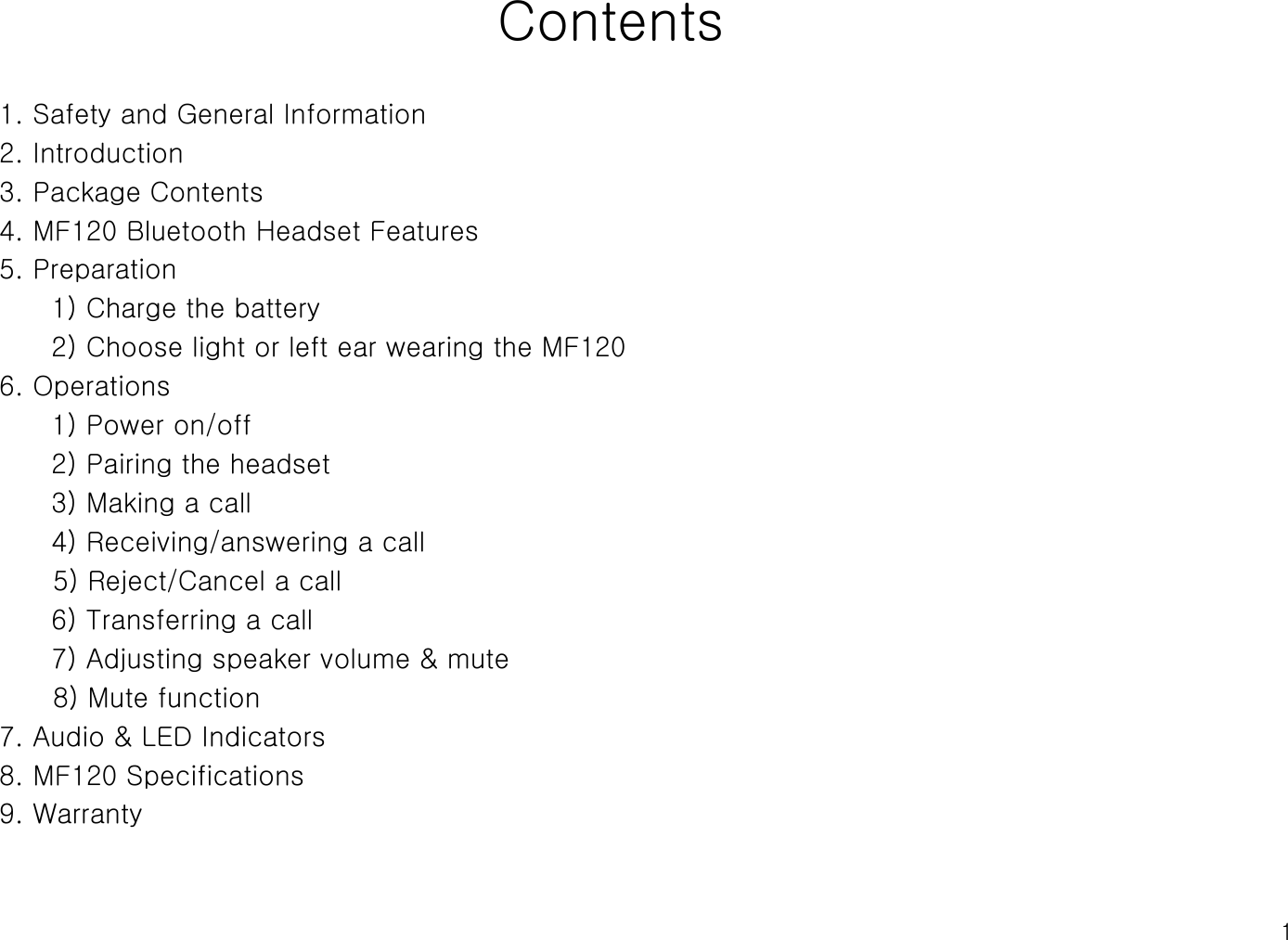 1Contents1. Safety and General Information2. Introduction3. Package Contents4. MF120 Bluetooth Headset Features5. Preparation1) Charge the battery 2) Choose light or left ear wearing the MF120 6. Operations1) Power on/off2) Pairing the headset3) Making a call 4) Receiving/answering a call5) Reject/Cancel a call6) Transferring a call7) Adjusting speaker volume &amp; mute8) Mute function7. Audio &amp; LED Indicators8. MF120 Specifications9. Warranty