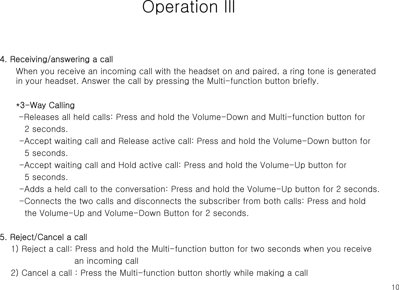 10Operation lll4. Receiving/answering a callWhen you receive an incoming call with the headset on and paired, a ring tone is generated in your headset. Answer the call by pressing the Multi-function button briefly.*3-Way Calling-Releases all held calls: Press and hold the Volume-Down and Multi-function button for 2 seconds.-Accept waiting call and Release active call: Press and hold the Volume-Down button for 5 seconds.-Accept waiting call and Hold active call: Press and hold the Volume-Up button for 5 seconds.-Adds a held call to the conversation: Press and hold the Volume-Up button for 2 seconds.-Connects the two calls and disconnects the subscriber from both calls: Press and holdthe Volume-Up and Volume-Down Button for 2 seconds.5. Reject/Cancel a call1) Reject a call: Press and hold the Multi-function button for two seconds when you receive an incoming call2) Cancel a call : Press the Multi-function button shortly while making a call