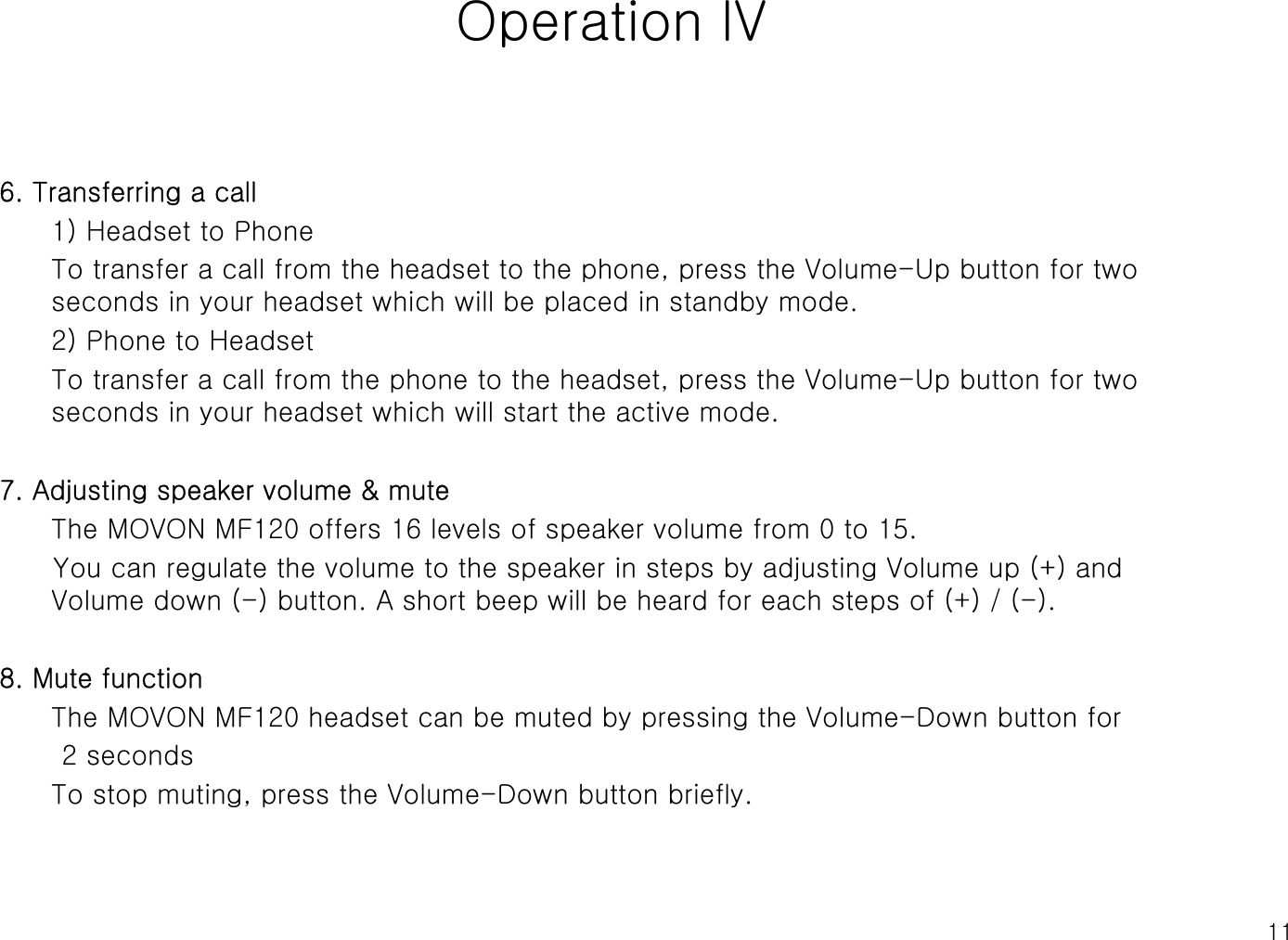 11Operation lV6. Transferring a call1) Headset to PhoneTo transfer a call from the headset to the phone, press the Volume-Up button for two seconds in your headset which will be placed in standby mode.2) Phone to HeadsetTo transfer a call from the phone to the headset, press the Volume-Up button for two seconds in your headset which will start the active mode.7. Adjusting speaker volume &amp; muteThe MOVON MF120 offers 16 levels of speaker volume from 0 to 15.You can regulate the volume to the speaker in steps by adjusting Volume up (+) and Volume down (-) button. A short beep will be heard for each steps of (+) / (-).8. Mute functionThe MOVON MF120 headset can be muted by pressing the Volume-Down button for 2 seconds To stop muting, press the Volume-Down button briefly.