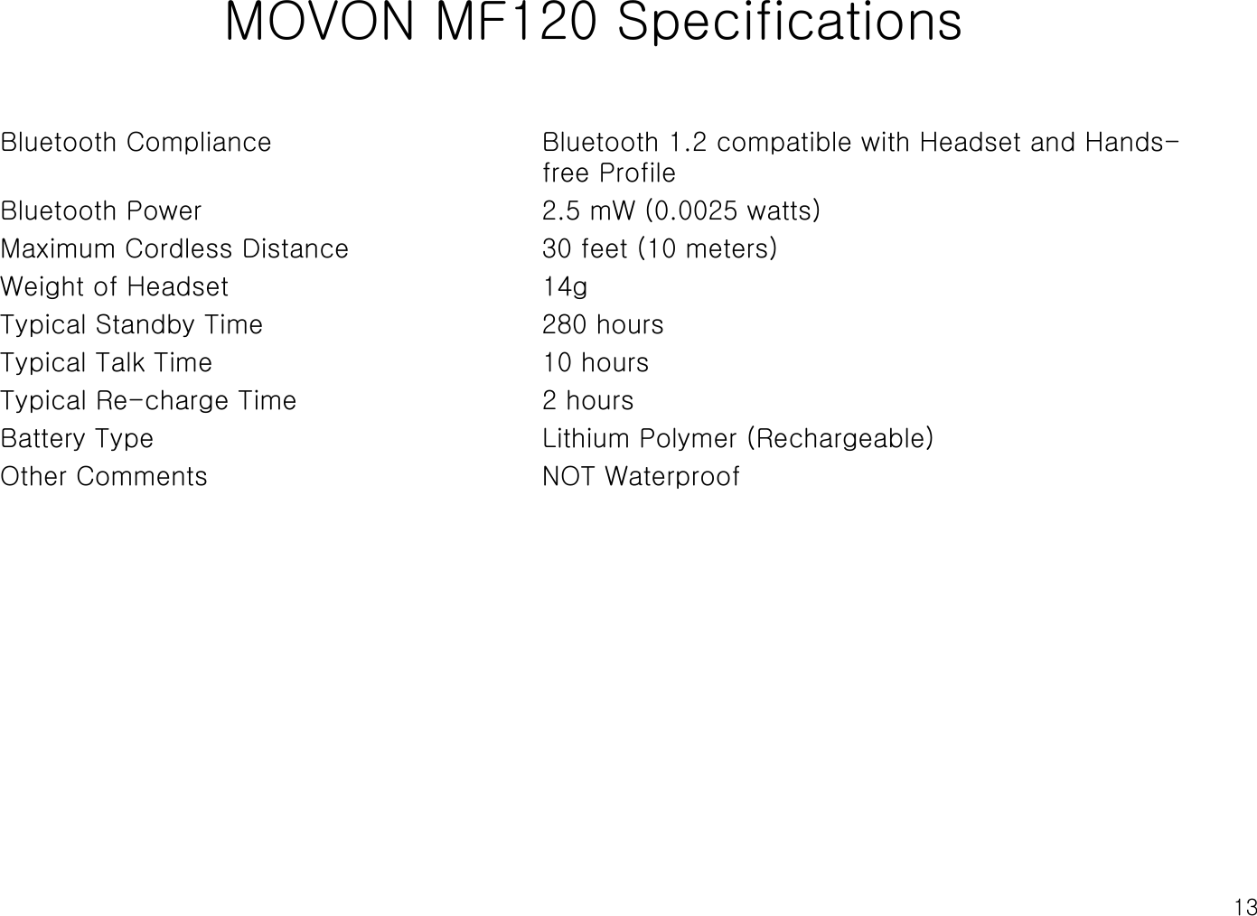 13MOVON MF120 SpecificationsBluetooth Compliance Bluetooth 1.2 compatible with Headset and Hands-free ProfileBluetooth Power 2.5 mW (0.0025 watts)Maximum Cordless Distance 30 feet (10 meters)Weight of Headset 14gTypical Standby Time 280 hoursTypical Talk Time  10 hoursTypical Re-charge Time 2 hoursBattery Type Lithium Polymer (Rechargeable)Other Comments NOT Waterproof