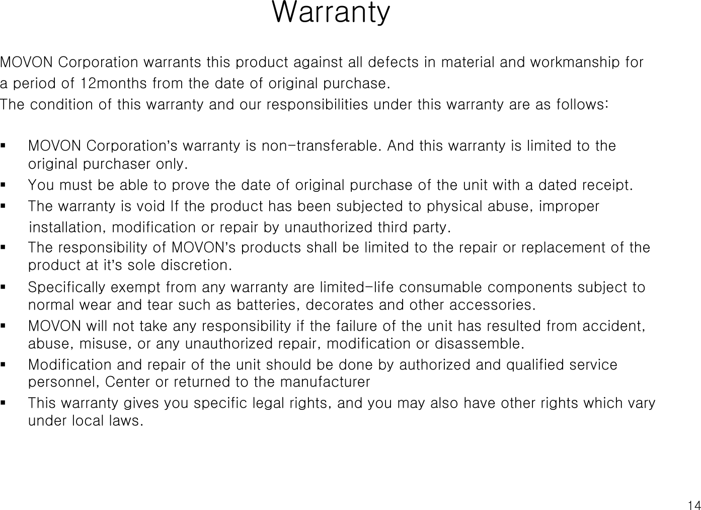 14WarrantyMOVON Corporation warrants this product against all defects in material and workmanship for a period of 12months from the date of original purchase. The condition of this warranty and our responsibilities under this warranty are as follows:MOVON Corporation’s warranty is non-transferable. And this warranty is limited to the original purchaser only. You must be able to prove the date of original purchase of the unit with a dated receipt.The warranty is void If the product has been subjected to physical abuse, improper installation, modification or repair by unauthorized third party.The responsibility of MOVON’s products shall be limited to the repair or replacement of the product at it’s sole discretion.Specifically exempt from any warranty are limited-life consumable components subject to normal wear and tear such as batteries, decorates and other accessories.  MOVON will not take any responsibility if the failure of the unit has resulted from accident, abuse, misuse, or any unauthorized repair, modification or disassemble.Modification and repair of the unit should be done by authorized and qualified service personnel, Center or returned to the manufacturerThis warranty gives you specific legal rights, and you may also have other rights which vary under local laws.