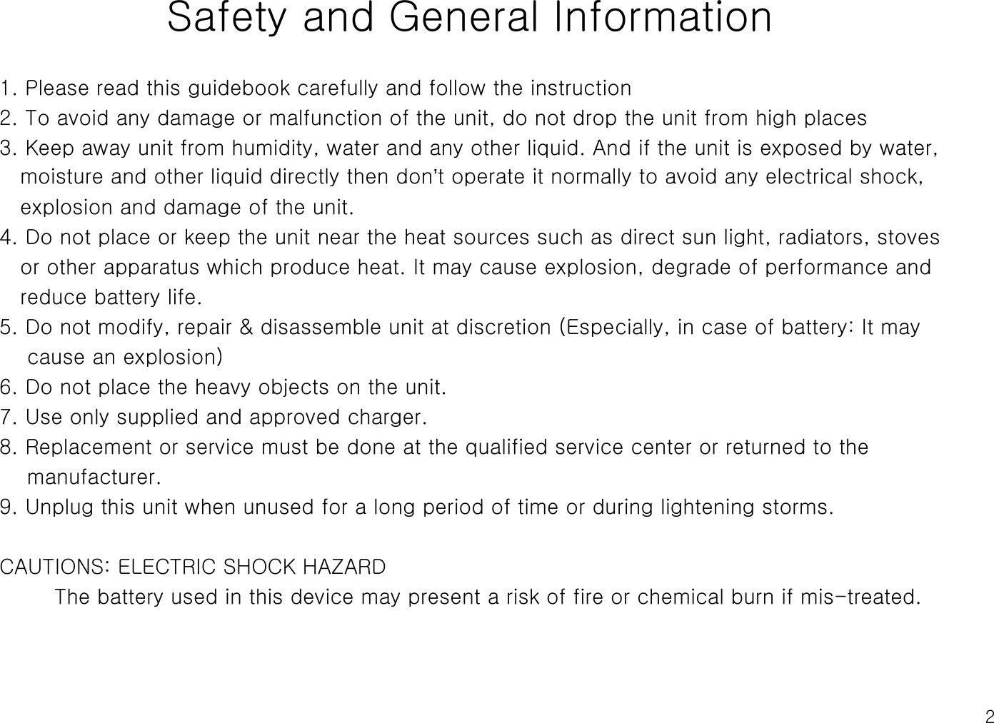 2Safety and General Information1. Please read this guidebook carefully and follow the instruction2. To avoid any damage or malfunction of the unit, do not drop the unit from high places3. Keep away unit from humidity, water and any other liquid. And if the unit is exposed by water,moisture and other liquid directly then don’t operate it normally to avoid any electrical shock,explosion and damage of the unit.4. Do not place or keep the unit near the heat sources such as direct sun light, radiators, stovesor other apparatus which produce heat. It may cause explosion, degrade of performance andreduce battery life. 5. Do not modify, repair &amp; disassemble unit at discretion (Especially, in case of battery: It maycause an explosion)6. Do not place the heavy objects on the unit.   7. Use only supplied and approved charger.8. Replacement or service must be done at the qualified service center or returned to themanufacturer.9. Unplug this unit when unused for a long period of time or during lightening storms.CAUTIONS: ELECTRIC SHOCK HAZARDThe battery used in this device may present a risk of fire or chemical burn if mis-treated.