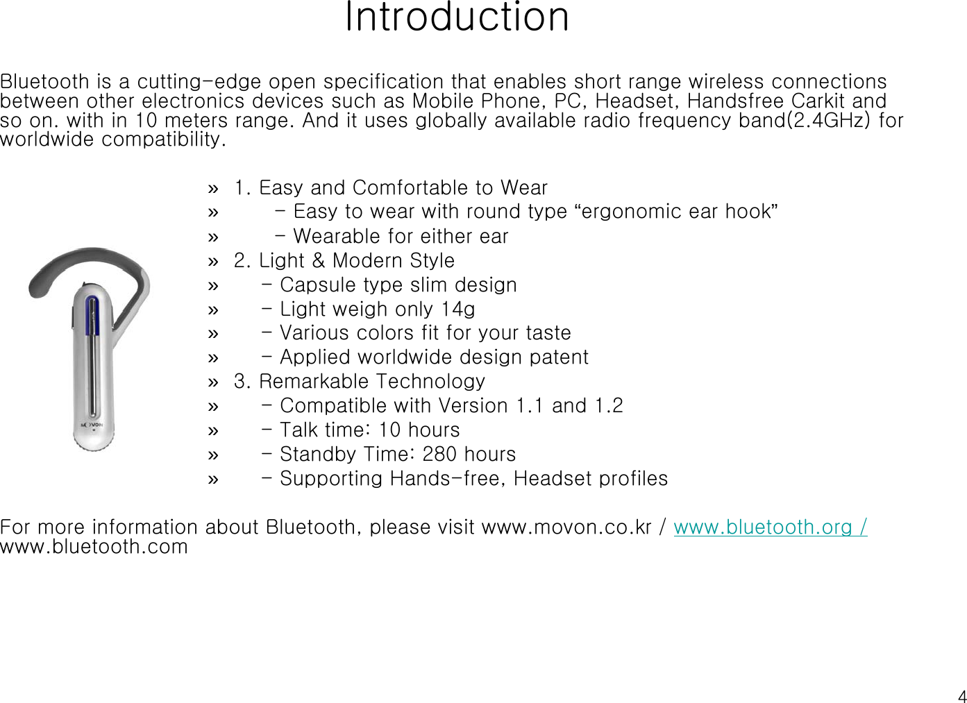 4IntroductionBluetooth is a cutting-edge open specification that enables short range wireless connections between other electronics devices such as Mobile Phone, PC, Headset, Handsfree Carkit and so on. with in 10 meters range. And it uses globally available radio frequency band(2.4GHz) for worldwide compatibility.»1. Easy and Comfortable to Wear»- Easy to wear with round type “ergonomic ear hook”»- Wearable for either ear»2. Light &amp; Modern Style»- Capsule type slim design»- Light weigh only 14g»- Various colors fit for your taste»- Applied worldwide design patent»3. Remarkable Technology»- Compatible with Version 1.1 and 1.2»- Talk time: 10 hours»- Standby Time: 280 hours»- Supporting Hands-free, Headset profilesFor more information about Bluetooth, please visit www.movon.co.kr / www.bluetooth.org /www.bluetooth.com