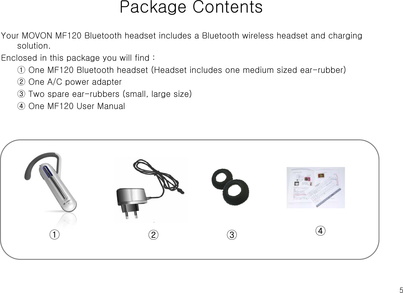 5Package ContentsYour MOVON MF120 Bluetooth headset includes a Bluetooth wireless headset and charging solution.Enclosed in this package you will find :① One MF120 Bluetooth headset (Headset includes one medium sized ear-rubber)② One A/C power adapter③ Two spare ear-rubbers (small, large size)④ One MF120 User Manual①② ③ ④