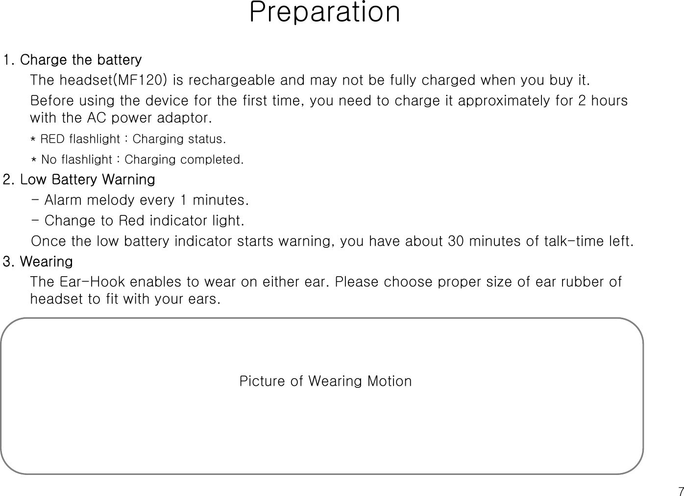 7Preparation1. Charge the batteryThe headset(MF120) is rechargeable and may not be fully charged when you buy it.Before using the device for the first time, you need to charge it approximately for 2 hours with the AC power adaptor.* RED flashlight : Charging status.* No flashlight : Charging completed.2. Low Battery Warning- Alarm melody every 1 minutes. - Change to Red indicator light.Once the low battery indicator starts warning, you have about 30 minutes of talk-time left. 3. WearingThe Ear-Hook enables to wear on either ear. Please choose proper size of ear rubber of headset to fit with your ears.Picture of Wearing Motion