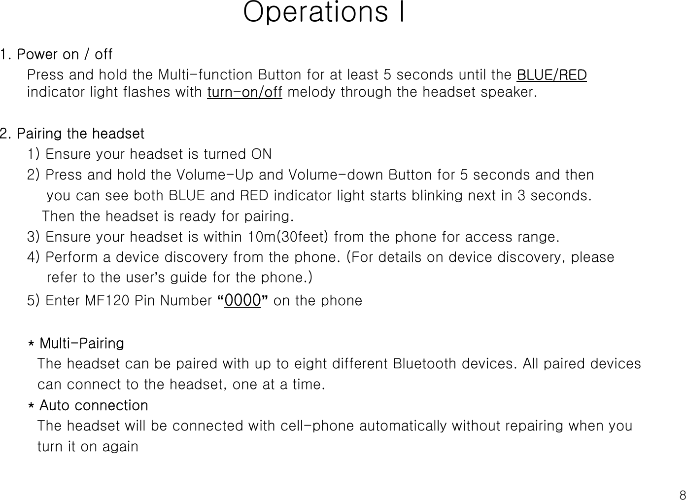 8Operations l1. Power on / offPress and hold the Multi-function Button for at least 5 seconds until the BLUE/REDindicator light flashes with turn-on/off melody through the headset speaker.2. Pairing the headset1) Ensure your headset is turned ON 2) Press and hold the Volume-Up and Volume-down Button for 5 seconds and then you can see both BLUE and RED indicator light starts blinking next in 3 seconds.Then the headset is ready for pairing.3) Ensure your headset is within 10m(30feet) from the phone for access range.4) Perform a device discovery from the phone. (For details on device discovery, please refer to the user’s guide for the phone.)5) Enter MF120 Pin Number “0000”on the phone * Multi-PairingThe headset can be paired with up to eight different Bluetooth devices. All paired devicescan connect to the headset, one at a time. * Auto connection The headset will be connected with cell-phone automatically without repairing when youturn it on again