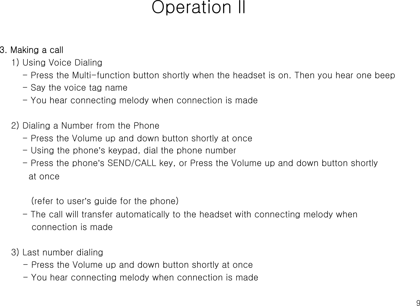 9Operation ll3. Making a call1) Using Voice Dialing- Press the Multi-function button shortly when the headset is on. Then you hear one beep- Say the voice tag name - You hear connecting melody when connection is made2) Dialing a Number from the Phone - Press the Volume up and down button shortly at once- Using the phone’s keypad, dial the phone number- Press the phone’s SEND/CALL key, or Press the Volume up and down button shortly at once(refer to user’s guide for the phone)- The call will transfer automatically to the headset with connecting melody when connection is made3) Last number dialing- Press the Volume up and down button shortly at once- You hear connecting melody when connection is made