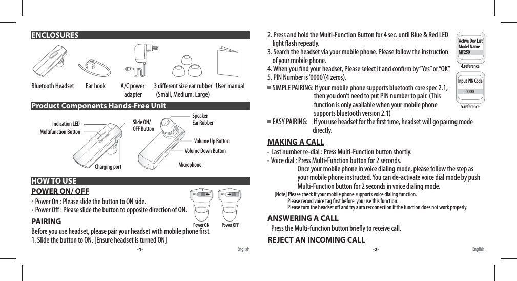 Bluetooth Headset          Ear hook             A/C power        3 di erent size ear rubber   User manual                                                                               adapter            (Small, Medium, Large)  POWER ON/ OFF   Power On : Please slide the button to ON side.    Power O  : Please slide the button to opposite direction of ON. PAIRINGBefore you use headset, please pair your headset with mobile phone  rst. 1. Slide the button to ON. [Ensure headset is turned ON] ENCLOSURESProduct Components Hands-Free UnitHOW TO USEMultifunction ButtonSlide ON/OFF ButtonCharging portIndication LED Volume Up ButtonSpeakerVolume Down ButtonMicrophoneEar Rubber-1- English English2. Press and hold the Multi-Function Button for 4 sec. until Blue &amp; Red LED     light  ash repeatly. 3. Search the headset via your mobile phone. Please follow the instruction     of your mobile phone.4. When you  nd your headset, Please select it and con rm by “Yes” or “OK”5. PIN Number is ‘0000’(4 zeros).    SIMPLE PAIRING: If your mobile phone supports bluetooth core spec 2.1,                                      then you don’t need to put PIN number to pair. (This                                      function is only available when your mobile phone                                      supports bluetooth version 2.1)      EASY PAIRING:     If you use headset for the  rst time, headset will go pairing mode                                     directly.MAKING A CALL   Last number re-dial : Press Multi-Function button shortly.   Voice dial : Press Multi-Function button for 2 seconds.                        Once your mobile phone in voice dialing mode, please follow the step as                           your mobile phone instructed. You can de-activate voice dial mode by push                         Multi-Function button for 2 seconds in voice dialing mode.       [Note] Please check if your mobile phone supports voice dialing function.                     Please record voice tag  rst before  you use this function.                     Please turn the headset o  and try auto reconnection if the function does not work properly.ANSWERING A CALL   Press the Multi-function button brie y to receive call.REJECT AN INCOMING CALLActive Dev ListModel NameMF250Input PIN Code         00004.reference5.referencePower ON               Power OFF-2-