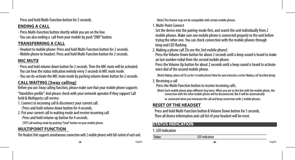    Press and hold Multi-Function button for 2 seconds.ENDING A CALL   Press Multi-Function button shortly while you are on the line.    You can also ending a  call from your mobile by push “END” button.TRANSFERRING A CALL   Headset to mobile phone: Press and hold Multi-Function button for 2 seconds.   Mobile phone to headset: Press and hold Multi-Function button for 2 seconds.MIC MUTE   Press and hold volume down button for 2 seconds. Then the MIC mute will be activated.     You can hear the status indication melody every 5 seconds in MIC mute mode.    You can de-activate the MIC mute mode by pushing volume down button for 2 seconds.CALL WAITING [3way calling]                                                                                                       Before you use 3way calling function, please make sure that your mobile phone supports  “Handsfree pro le”. And please check with your network operator if they support Call    hold &amp; Multiparty call service.1. Connect to incoming call &amp; disconnect your current call.    : Press and hold volume down button for 4 seconds. 2. Put your current call in waiting mode and receive incoming call.    : Press and hold volume up button for 4 seconds.         [TIP] Call waiting mode by pushing “Send” button on your mobile phone.MULTIPOINT FUNCTION                                                                                                             The Headset Unit supports simultaneous connection with 2 mobile phones with full control of each unit.          [Note] This feature may not be compatible with certain mobile phones.1. Multi-Point Connect    Set the device into the pairing-mode  rst, and search the unit individually from 2     mobile phones. Make sure one mobile phone is connected properly to the unit before       trying the other one. You can check connection with the mobile phones through       beep and LED  ashing.2. Making a phone call [To use the 2nd mobile phone]    Press the Volume Down button for about 2 seconds until a beep sound is heard to make       an last number redial from the second mobile phone.     Press the Volume Up button for about 2 seconds until a beep sound is heard to activate       voice dial of the second mobile phone.        [Note] Making a phone call [To use the 1st mobile phone] Follow the same instruction a section ‘Making a call’ described already.3. Receiving a call     Press the Multi-Function button to receive incoming calls.        [Note] Each mobile phone plays di erent ring tones. When you are on the line with the mobile phone, the                        connection with the other mobile phone will be disconnected. But it will be automatically                                                     re-connected when you terminate the call and keep connection with 2 mobile phones.RESET OF THE HEADSET   Press and hold Multi-Function button &amp; Volume Down button for 3 seconds.    Then all device information and call list of your headset will be reset.1. LED IndicationStatus LED Indication-3- -4-English EnglishSTATUS INDICATION
