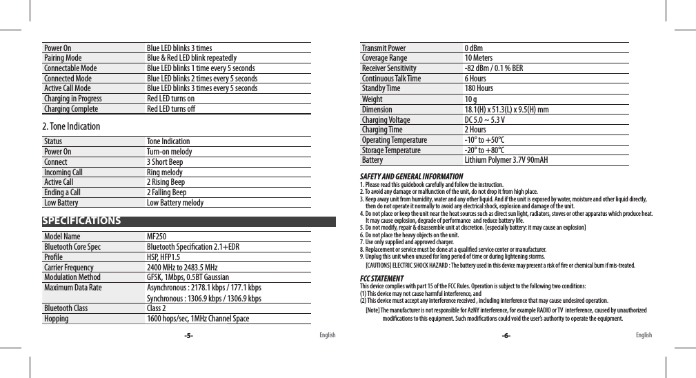 Power On Blue LED blinks 3 timesPairing Mode Blue &amp; Red LED blink repeatedlyConnectable Mode Blue LED blinks 1 time every 5 secondsConnected Mode Blue LED blinks 2 times every 5 secondsActive Call Mode Blue LED blinks 3 times every 5 secondsCharging in Progress Red LED turns onCharging Complete Red LED turns o 2. Tone IndicationStatus Tone IndicationPower On Turn-on melodyConnect 3 Short BeepIncoming Call Ring melody Active Call 2 Rising BeepEnding a Call 2 Falling BeepLow Battery Low Battery melodyModel Name MF250Bluetooth Core Spec Bluetooth Speci cation 2.1+EDRPro le HSP, HFP1.5Carrier Frequency 2400 MHz to 2483.5 MHzModulation Method GFSK, 1Mbps, 0.5BT GaussianMaximum Data Rate Asynchronous : 2178.1 kbps / 177.1 kbpsSynchronous : 1306.9 kbps / 1306.9 kbpsBluetooth Class Class 2Hopping 1600 hops/sec, 1MHz Channel SpaceTransmit Power 0 dBmCoverage Range 10 MetersReceiver Sensitivity -82 dBm / 0.1 % BERContinuous Talk Time 6 HoursStandby Time 180 HoursWeight 10 gDimension 18.1(H) x 51.3(L) x 9.5(H) mmCharging Voltage DC 5.0 ~ 5.3 VCharging Time 2 HoursOperating Temperature -10° to +50°CStorage Temperature -20° to +80°CBattery Lithium Polymer 3.7V 90mAHSAFETY AND GENERAL INFORMATION1. Please read this guidebook carefully and follow the instruction.2. To avoid any damage or malfunction of the unit, do not drop it from high place.3. Keep away unit from humidity, water and any other liquid. And if the unit is exposed by water, moisture and other liquid directly,      then do not operate it normally to avoid any electrical shock, explosion and damage of the unit.4. Do not place or keep the unit near the heat sources such as direct sun light, radiators, stoves or other apparatus which produce heat.       It may cause explosion, degrade of performance  and reduce battery life.5. Do not modify, repair &amp; disassemble unit at discretion. [especially battery: it may cause an explosion]6. Do not place the heavy objects on the unit.7. Use only supplied and approved charger.8. Replacement or service must be done at a quali ed service center or manufacturer.9. Unplug this unit when unused for long period of time or during lightening storms.     [CAUTIONS] ELECTRIC SHOCK HAZARD : The battery used in this device may present a risk of  re or chemical burn if mis-treated.FCC STATEMENTThis device complies with part 15 of the FCC Rules. Operation is subject to the following two conditions: (1) This device may not cause harmful interference, and (2) This device must accept any interference received , including interference that may cause undesired operation.     [Note] The manufacturer is not responsible for AzNY interference, for example RADIO or TV  interference, caused by unauthori z e d                                        modi cations to this equipment. Such modi cations could void the user’s authority to operate the equipment.SPECIFICATIONS-5- -6-English English
