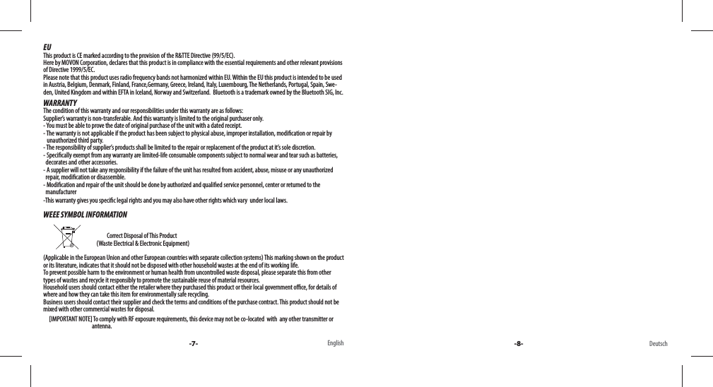 EUThis product is CE marked according to the provision of the R&amp;TTE Directive (99/5/EC). Here by MOVON Corporation, declares that this product is in compliance with the essential requirements and other relevant provisions of Directive 1999/5/EC. Please note that this product uses radio frequency bands not harmonized within EU. Within the EU this product is intended to be used in Austria, Belgium, Denmark, Finland, France,Germany, Greece, Ireland, Italy, Luxembourg, The Netherlands, Portugal, Spain, Swe-den, United Kingdom and within EFTA in Iceland, Norway and Switzerland.  Bluetooth is a trademark owned by the Bluetooth SIG, Inc.WARRANTYThe condition of this warranty and our responsibilities under this warranty are as follows: Supplier’s warranty is non-transferable. And this warranty is limited to the original purchaser only.- You must be able to prove the date of original purchase of the unit with a dated receipt.- The warranty is not applicable if the product has been subject to physical abuse, improper installation, modi cation or repair by     unauthorized third party.- The responsibility of supplier’s products shall be limited to the repair or replacement of the product at it’s sole discretion.- Speci cally exempt from any warranty are limited-life consumable components subject to normal wear and tear such as batteries,   decorates and other accessories.- A supplier will not take any responsibility if the failure of the unit has resulted from accident, abuse, misuse or any unauthorized   repair, modi cation or disassemble.- Modi cation and repair of the unit should be done by authorized and quali ed service personnel, center or returned to the   manufacturer-This warranty gives you speci c legal rights and you may also have other rights which vary  under local laws.WEEE SYMBOL INFORMATION                                                                           Correct Disposal of This Product                                               (Waste Electrical &amp; Electronic Equipment)(Applicable in the European Union and other European countries with separate collection systems) This marking shown on the product or its literature, indicates that it should not be disposed with other household wastes at the end of its working life. To prevent possible harm to the environment or human health from uncontrolled waste disposal, please separate this from other types of wastes and recycle it responsibly to promote the sustainable reuse of material resources. Household users should contact either the retailer where they purchased this product or their local government o  ce, for details of where and how they can take this item for environmentally safe recycling. Business users should contact their supplier and check the terms and conditions of the purchase contract. This product should not be mixed with other commercial wastes for disposal.     [IMPORTANT NOTE] To comply with RF exposure requirements, this device may not be co-located  with  any other transmitter or                                           antenna. -7- -8-English Deutsch