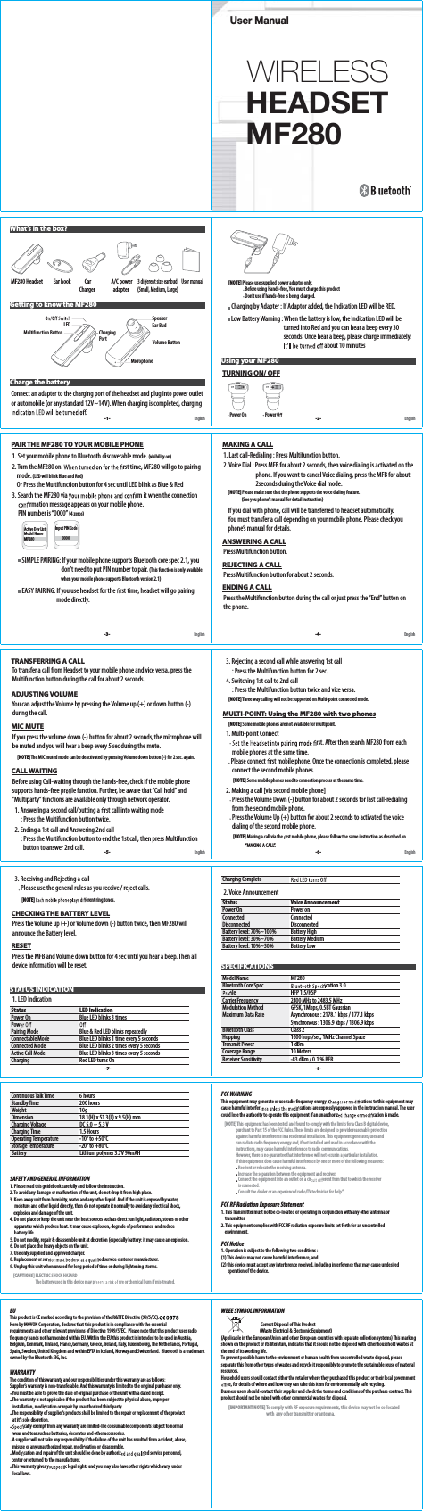 HEADSET MF280WIRELESSUser Manual MF280 Headset          Ear hook             Car                   A/C power     3 di erent size ear bud    User manual                                                                  Charger                 adapter        (Small, Medium, Large) Charge the battery Connect an adapter to the charging port of the headset and plug into power outlet   or automobile (or any standard 12V~14V). When charging is completed, charging   .What’s in the box?Getting to know the MF280-1- English English        [NOTE] Please use supplied power adaptor only.                          Before using Hands-free, You must charge this product                           Don’t use if hands-free is being charged.      Charging by Adapter : If Adaptor added, the Indication LED will be RED.        Low Battery Warning : When the battery is low, the Indication LED will be                                                      turned into Red and you can hear a beep every 30                                                     seconds. Once hear a beep, please charge immediately.  about 10 minutesUsing your MF280 TURNING ON/ OFF         Power On                    Power O  -2-Charging PortMultifunction ButtonLEDVolume ButtonMicrophoneEar BudSpeaker PAIR THE MF280 TO YOUR MOBILE PHONE  1. Set your mobile phone to Bluetooth discoverable mode. (visibility on)  2. Turn the MF280 on.   rst time, MF280 will go to pairing         mode. (LED will blink Blue and Red)      Or Press the Multifunction button for 4 sec until LED blink as Blue &amp; Red  3. Search the MF280 via y  rm it when the connection  rmation message appears on your mobile phone.        PIN number is “0000” (4 zeros)         SIMPLE PAIRING: If your mobile phone supports Bluetooth core spec 2.1, you                                            don’t need to put PIN number to pair. (This  function  is  only  available                                                               when your mobile phone supports Bluetooth version 2.1)         EASY PAIRING: If you use headset for the  rst time, headset will go pairing                                        mode directly. MAKING A CALL  1. Last call-Redialing : Press Multifunction button.   2. Voice Dial : Press MFB for about 2 seconds, then voice dialing is activated on the                                phone. If you want to cancel Voice dialing, press the MFB for about                              2seconds during the Voice dial mode.         [NOTE] Please make sure that the phone supports the voice dialing feature.                       (See you phone’s manual for detail instruction)      If you dial with phone, call will be transferred to headset automatically.       You must transfer a call depending on your mobile phone. Please check you       phone’s manual for details. ANSWERING A CALL  Press Multifunction button. REJECTING A CALL  Press Multifunction button for about 2 seconds. ENDING A CALL  Press the Multifunction button during the call or just press the “End” button on   the phone.-3- -4-English EnglishActive Dev ListModel NameMF280Input PIN Code         0000 TRANSFERRING A CALL  To transfer a call from Headset to your mobile phone and vice versa, press the     Multifunction button during the call for about 2 seconds. ADJUSTING VOLUME  You can adjust the Volume by pressing the Volume up (+) or down button (-)     during the call. MIC MUTE  If you press the volume down (-) button for about 2 seconds, the microphone will   be muted and you will hear a beep every 5 sec during the mute.        [NOTE] The MIC muted mode can be deactivated by pressing Volume down button (-) for 2 sec. again. CALL WAITING   Before using Call-waiting through the hands-free, check if the mobile phone     supports hands-free pr  le function. Further, be aware that “Call hold” and     “Multiparty” functions are available only through network operator.    1. Answering a second call/putting a  rst call into waiting mode         : Press the Multifunction button twice.    2. Ending a 1st call and Answering 2nd call         : Press the Multifunction button to end the 1st call, then press Multifunction            button to answer 2nd call.    3. Rejecting a second call while answering 1st call         : Press the Multifunction button for 2 sec.    4. Switching 1st call to 2nd call         : Press the Multifunction button twice and vice versa.        [NOTE] Three way calling will not be supported on Multi-point connected mode. MULTI-POINT: Using the MF280 with two phones        [NOTE] Some mobile phones are not available for multipoint.    1. Multi-point Connect          rst. After then search MF280 from each            mobile phones at the same time.        Please connect  rst mobile phone. Once the connection is completed, please              connect the second mobile phones.             [NOTE] Some mobile phones need to connection process at the same time.    2. Making a call [via second mobile phone]         Press the Volume Down (-) button for about 2 seconds for last call-redialing             from the second mobile phone.         Press the Volume Up (+) button for about 2 seconds to activated the voice               dialing of the second mobile phone.             [NOTE] Making a call via the  rst mobile phone, please follow the same instruction as described on                            “MAKING A CALL”. -5- -6-English English    3. Receiving and Rejecting a call         Please use the general rules as you receive / reject calls.             [NOTE]  erent ring tones. CHECKING THE BATTERY LEVEL  Press the Volume up (+) or Volume down (-) button twice, then MF280 will     announce the Battery level. RESET  Press the MFB and Volume down button for 4 sec until you hear a beep. Then all     device information will be reset.STATUS INDICATION  1. LED IndicationStatus LED IndicationPower On Blue LED blinks 3 timesPow    Pairing Mode Blue &amp; Red LED blinks repeatedlyConnectable Mode Blue LED blinks 1 time every 5 secondsConnected Mode Blue LED blinks 2 times every 5 secondsActive Call Mode Blue LED blinks 3 times every 5 secondsCharging Red LED turns On-7- -8-Charging Complete    2. Voice AnnouncementStatus Voice AnnouncementPower On Power onConnected ConnectedDisconnected DisconnectedBattery level: 70%~100% Battery HighBattery level: 30%~70% Battery MediumBattery level: 10%~30% Battery LowSPECIFICATIONSModel Name MF280Bluetooth Core Spec  cation 3.0 le HFP 1.5/HSPCarrier Frequency 2400 MHz to 2483.5 MHzModulation Method GFSK, 1Mbps, 0.5BT GaussianMaximum Data Rate Asynchronous : 2178.1 kbps / 177.1 kbpsSynchronous : 1306.9 kbps / 1306.9 kbpsBluetooth Class Class 2Hopping 1600 hops/sec, 1MHz Channel SpaceTransmit Power 1 dBmCoverage Range 10 MetersReceiver Sensitivity -83 dBm / 0.1 % BERContinuous Talk Time 6 hoursStandby Time 200 hoursWeight 10gDimension 18.1(H) x 51.3(L) x 9.5(H) mmCharging Voltage DC 5.0 ~ 5.3 VCharging Time 1.5 HoursOperating Temperature -10° to +50°CStorage Temperature -20° to +80°CBattery Lithium polymer 3.7V 90mAHSAFETY AND GENERAL INFORMATION1. Please read this guidebook carefully and follow the instruction.2. To avoid any damage or malfunction of the unit, do not drop it from high place.3. Keep away unit from humidity, water and any other liquid. And if the unit is exposed by water,          moisture and other liquid directly, then do not operate it normally to avoid any electrical shock,        explosion and damage of the unit.4. Do not place or keep the unit near the heat sources such as direct sun light, radiators, stoves or other      apparatus which produce heat. It may cause explosion, degrade of performance  and reduce           battery life.5. Do not modify, repair &amp; disassemble unit at discretion (especially batter y: it may cause an explosion.6. Do not place the heavy objects on the unit.7. Use only supplied and approved charger.8. Replacement or ser   ed service center or manufacturer.9. Unplug this unit when unused for long period of time or during lightening storms.    [CAUTIONS] ELECTRIC SHOCK HAZARD                              The battery used in this device may pr  re or chemical burn if mis-treated.FCC WARNINGThis equipment may generate or use radio frequency energy  cations to this equipment may cause harmful interfer  cations are expressly approved in the instruction manual. The user could lose the authority to operate this equipment if an unauthoriz  cation is made.    [NOTE] This equipment has been tested and found to comply with the limits for a Class B digital device,                      purchant to Part 15 of the FCC Rules. These limits are designed to provide reasonable protection                   against harmful interference in a residential installation. This equipment generates, uses and                   can radiate radio frequency energy and, if not installed and used in accordance with the                   instructions, may cause harmful interference to radio communications.                   However, there is no guarantee that interference will not occur in a particular installation.                  If this equipment does cause harmful interference by one or more of the following measures:                    Reorient or relocate the receiving antenna.                    Increase the separation between the equipment and receiver.                    Connect the equipment into an outlet on a cir  erent from that to which the receiver                      is connected.                    Consult the dealer or an experienced radio/TV technician for help.”FCC RF Radiation Exposure Statement1.FCC Notice 1. Operation is subject to the following two conditions : (1) This device may not cause harmful interference, and (2) this device must accept any interference received, including inter ference that may cause undesired        operation of the device.  This Transmitter must not be co-located or operating in conjunction with any other antenna or     transmitter.2. This equipment complies with FCC RF radiation exposure limits set forth for an uncontrolled     environment.EUThis product is CE marked according to the provision of the R&amp;TTE Directive (99/5/EC).Here by MOVON Corporation, declares that this product is in compliance with the essential requirements and other relevant provisions of Directive 1999/5/EC.  Please note that this product uses radio frequency bands not harmonized within EU. Within the EU this product is intended to be used in Austria, Belgium, Denmark, Finland, France,Germany, Greece, Ireland, Italy, Luxembourg, The Netherlands, Portugal, Spain, Sweden, United Kingdom and within EFTA in Iceland, Norway and Switzerland.  Bluetooth is a trademark owned by the Bluetooth SIG, Inc.WARRANTYThe condition of this warranty and our responsibilities under this warranty are as follows:Supplier’s warranty is non-transferable. And this warranty is limited to the original purchaser only. You must be able to prove the date of original purchase of the unit with a dated receipt. The warranty is not applicable if the product has been subject to physical abuse, improper    installation, modi cation or repair by unauthorized third party. The responsibility of supplier’s products shall be limited to the repair or replacement of the product    at it’s sole discretion. cally exempt from any warranty are limited-life consumable components subject to normal       wear and tear such as batteries, decorates and other accessories. A supplier will not take any responsibility if the failure of the unit has resulted from accident, abuse,    misuse or any unauthorized repair, modi cation or disassemble. Modi cation and repair of the unit should be done by authoriz  ed service personnel,   center or returned to the manufacturer. This warranty gives y  c legal rights and you may also have other rights which vary  under     local laws.WEEE SYMBOL INFORMATION                                                                            Correct Disposal of This Product                        (Waste Electrical &amp; Electronic Equipment)(Applicable in the European Union and other European countries with separate collection systems) This marking shown on the product or its literature, indicates that it should not be disposed with other household wastes at the end of its working life. To prevent possible harm to the environment or human health from uncontrolled waste disposal, please separate this from other types of wastes and recycle it responsibly to promote the sustainable reuse of material resources. Household users should contact either the retailer where they purchased this product or their local government    ce, for details of where and how they can take this item for environmentally safe recycling. Business users should contact their supplier and check the terms and conditions of the purchase contract. This product should not be mixed with other commercial wastes for disposal.        [IMPORTANT NOTE] To comply with RF exposure requirements, this device may not be co-located                                                    with  any other transmitter or antenna. 