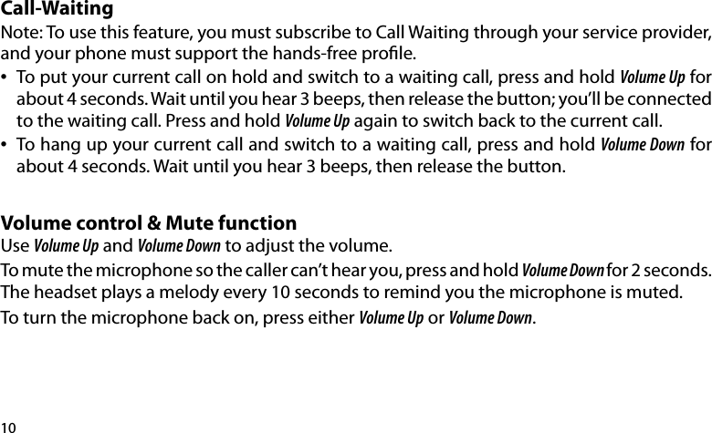 10Call-WaitingNote: To use this feature, you must subscribe to Call Waiting through your service provider, and your phone must support the hands-free prole. •   To put your current call on hold and switch to a waiting call, press and hold Volume Up for    about 4 seconds. Wait until you hear 3 beeps, then release the button; you’ll be connected    to the waiting call. Press and hold Volume Up again to switch back to the current call.•  To hang up your current call and switch to a waiting call, press and hold Volume Down for    about 4 seconds. Wait until you hear 3 beeps, then release the button.Volume control &amp; Mute functionUse Volume Up and Volume Down to adjust the volume. To mute the microphone so the caller can’t hear you, press and hold Volume Down for 2 seconds. The headset plays a melody every 10 seconds to remind you the microphone is muted.To turn the microphone back on, press either Volume Up or Volume Down.