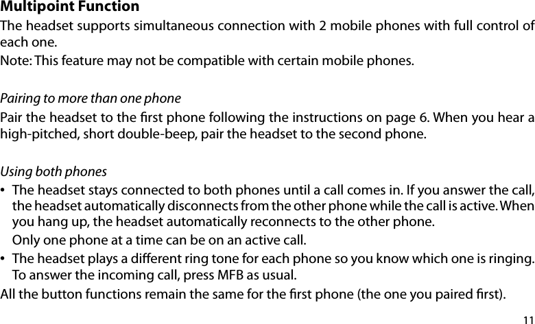 11Multipoint FunctionThe headset supports simultaneous connection with 2 mobile phones with full control of each one.Note: This feature may not be compatible with certain mobile phones.Pairing to more than one phonePair the headset to the rst phone following the instructions on page 6. When you hear a high-pitched, short double-beep, pair the headset to the second phone.Using both phones•   The headset stays connected to both phones until a call comes in. If you answer the call,    the headset automatically disconnects from the other phone while the call is active. When    you hang up, the headset automatically reconnects to the other phone.   Only one phone at a time can be on an active call.•   The headset plays a dierent ring tone for each phone so you know which one is ringing.    To answer the incoming call, press MFB as usual.All the button functions remain the same for the rst phone (the one you paired rst). 