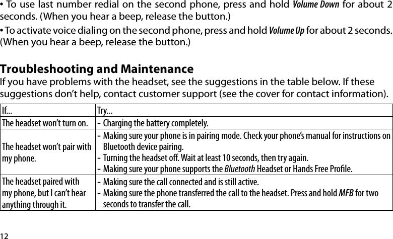 12•  To use last number redial on the second phone, press and hold Volume Down for about 2 seconds. (When you hear a beep, release the button.)• To activate voice dialing on the second phone, press and hold Volume Up for about 2 seconds. (When you hear a beep, release the button.)Troubleshooting and MaintenanceIf you have problems with the headset, see the suggestions in the table below. If these suggestions don’t help, contact customer support (see the cover for contact information).If... Try...The headset won’t turn on. Charging the battery completely. -The headset won’t pair with my phone.Making sure your phone is in pairing mode. Check your phone’s manual for instructions on  -Bluetooth device pairing.Turning the headset o. Wait at least 10 seconds, then try again. -Making sure your phone supports the  -Bluetooth Headset or Hands Free Prole.The headset paired with my phone, but I can’t hear anything through it.Making sure the call connected and is still active. -Making sure the phone transferred the call to the headset. Press and hold  -MFB for two seconds to transfer the call.