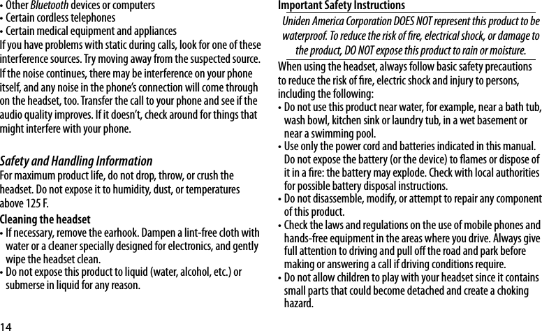 14Other • Bluetooth devices or computersCertain cordless telephones•Certain medical equipment and appliances•If you have problems with static during calls, look for one of these interference sources. Try moving away from the suspected source. If the noise continues, there may be interference on your phone itself, and any noise in the phone’s connection will come through on the headset, too. Transfer the call to your phone and see if the audio quality improves. If it doesn’t, check around for things that might interfere with your phone. Safety and Handling Information For maximum product life, do not drop, throw, or crush the headset. Do not expose it to humidity, dust, or temperatures above 125 F.Cleaning the headsetIf necessary, remove the earhook. Dampen a lint-free cloth with •water or a cleaner specially designed for electronics, and gently wipe the headset clean. Do not expose this product to liquid (water, alcohol, etc.) or •submerse in liquid for any reason.Important Safety Instructions UnidenAmericaCorporationDOESNOTrepresentthisproducttobewaterproof.Toreducetheriskofre,electricalshock,ordamagetotheproduct,DONOTexposethisproducttorainormoisture.When using the headset, always follow basic safety precautions to reduce the risk of re, electric shock and injury to persons, including the following: Do not use this product near water, for example, near a bath tub, •wash bowl, kitchen sink or laundry tub, in a wet basement or near a swimming pool.Use only the power cord and batteries indicated in this manual. •Do not expose the battery (or the device) to ames or dispose of it in a re: the battery may explode. Check with local authorities for possible battery disposal instructions. Do not disassemble, modify, or attempt to repair any component •of this product. Check the laws and regulations on the use of mobile phones and •hands-free equipment in the areas where you drive. Always give full attention to driving and pull o the road and park before making or answering a call if driving conditions require.Do not allow children to play with your headset since it contains •small parts that could become detached and create a choking hazard.